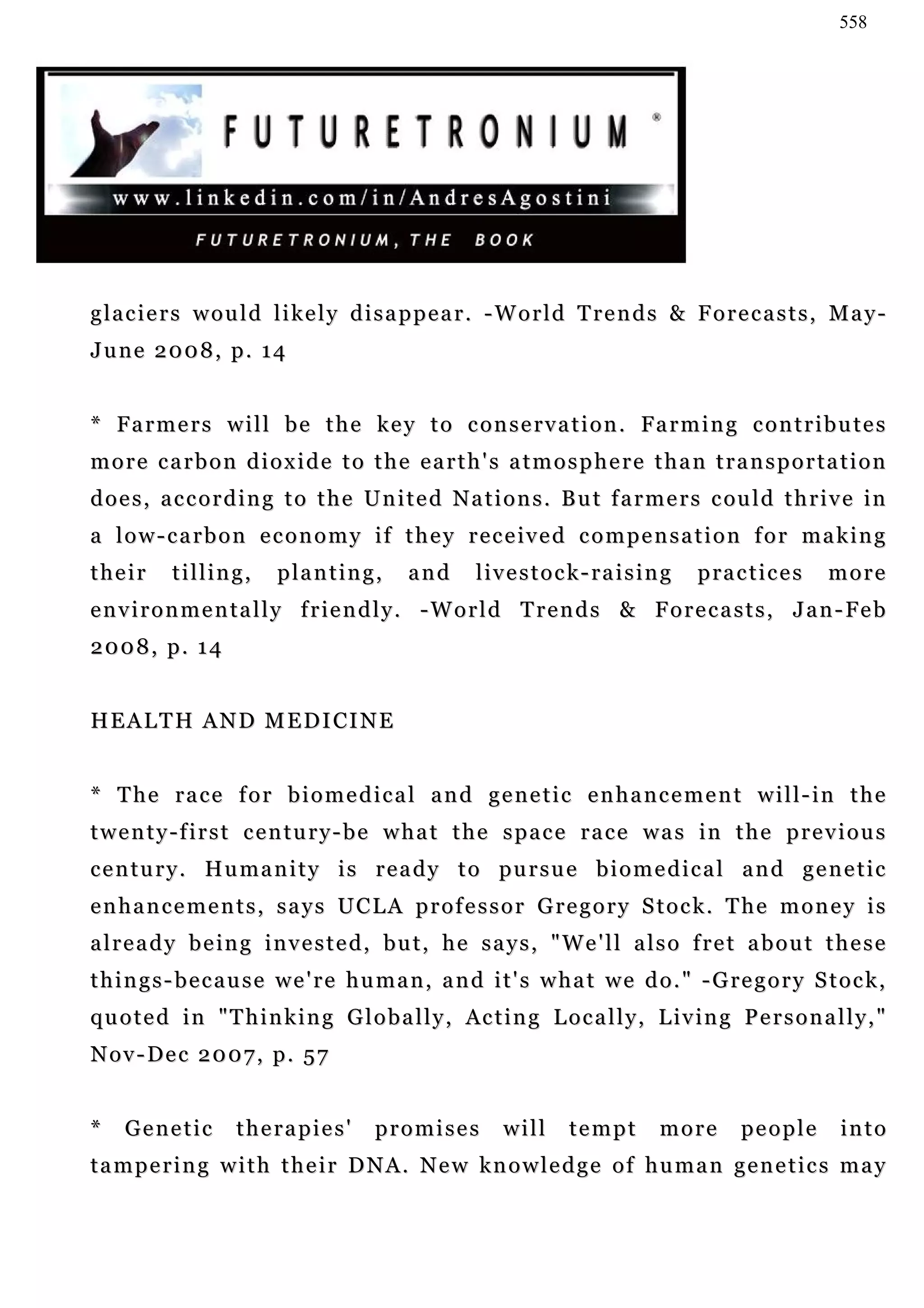 558




glaciers would likely disappear. -World Trends & Forecasts, May-
June 2008, p. 14


* F a r m e r s w i l l b e t h e k e y t o c o n s e r v a t i o n . Fa r m i n g c o n t r i b u t e s
more carbon dioxide to the earth's atmosphere than transportation
d o e s , a c c o r d i n g t o t h e U n i t e d N a t i o n s . B u t f a r m e r s c ou l d t h r i v e i n
a l o w - c a r b o n e c o n o m y i f t h e y r e c e iv e d c o m p e n s a t i o n f o r ma k i n g
their      tilling,       planting,          and       livestock-raising              p ra c t i c e s   more
e n v i r o n m e n t a l l y f r i e n d l y . - W o r l d T r e n d s & F o r e c a s t s , J a n - Fe b
2008, p. 14


HEALTH AND MEDICINE


* The race for biomedical and genetic enhancement will-in the
twenty-first century-be what the space race was in the previous
century. Humanity is ready to pursue biomedical and genetic
enhancements, says UCLA professor Gregory Stock. The money is
already being invested, but, he says, "We'll also fret about these
t h i n g s - b e c a u s e w e ' r e h u m a n , a n d i t ' s w h a t w e d o . " - G re g o r y S t o c k ,
q u o t e d i n " T h i n k i n g G l o b a l l y , Ac t i n g L o c a l l y , L i v i n g P e r s o n a l l y , "
Nov-Dec 2007, p. 57


*   Genetic         therapies'          promises           will     tempt        more        people        into
tampering with their DNA. New knowledge of human genetics may
 