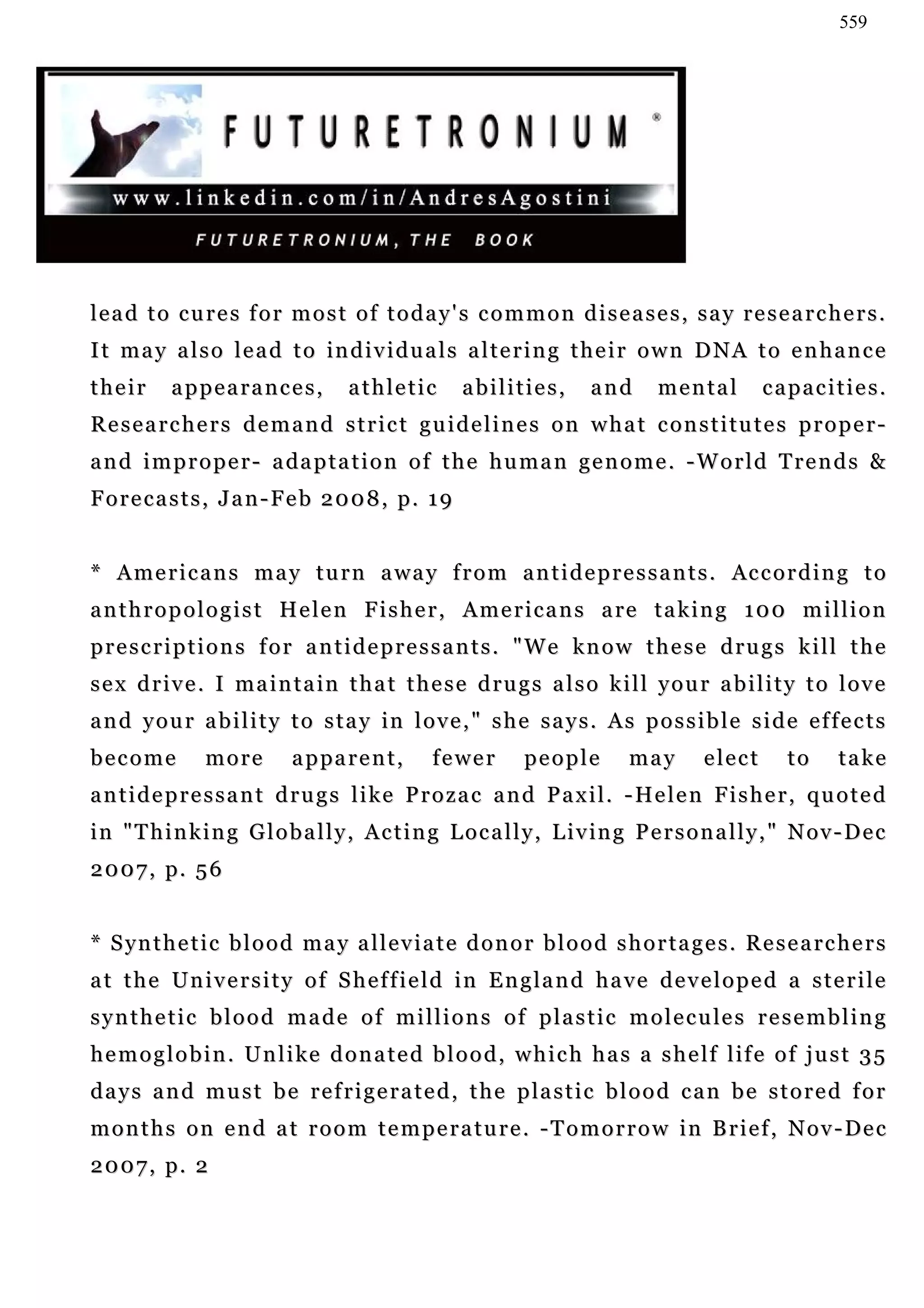 559




lead to cures for most of today's common diseases, say researchers.
It may also lead to individuals altering their own DNA to enhance
their      appearances,              athletic         abilities,        and       mental         capacities.
Researchers demand strict guidelines on what constitutes proper-
a n d i m p r o p e r - a da p t a t i o n o f t h e h u m a n g e n o m e . - W o r l d T r e n d s &
Forecasts, Jan-Feb 2008, p. 19


* A m e r i c a n s m a y t u r n a w a y f r o m a n t i d e p r e s s a n t s . Ac c o r d i n g t o
a n t h r o p o l o g i s t H e l e n F i s h e r , A m e r i c a n s a re t a k i n g 1 0 0 m i l l i o n
prescriptions for antidepressants. "We know these drugs kill the
sex drive. I maintain that these drugs also kill your ability to love
and your ability to stay in love," she says. As possible side effects
become          more         a p pa r e n t ,    fewer         people         may        elect       to      take
a n t i d e p r e s s a n t d r u g s l i k e P r o z a c a n d P a x i l . - He l e n F i s h e r , q u o t e d
i n " T h i n k i n g G l o b a l l y , A c t i n g L o c a l l y , L i v in g P e r s o n a l l y , " N o v - D e c
2 0 0 7 , p. 5 6


* Synthetic blood may alleviate donor blood shortages. Researchers
at the University of Sheffield in England have developed a sterile
s y n t h e t i c b l o o d m a d e o f m i l l i o n s o f p l a s t i c m o l e c u le s r e s e m b l i n g
h e m o g l o b i n . U n l i k e d o n a t e d b l o o d , w h i c h h a s a s h e l f l if e o f j u s t 3 5
d a y s a n d m u s t b e r e f r i g e r a t e d , t h e p la s t i c b l o o d c a n b e s t o r e d f o r
m o n t h s o n e n d a t r o o m t e m p e r a t u r e . - T o m o r r o w i n B r i e f , N o v - De c
2 0 0 7 , p. 2
 