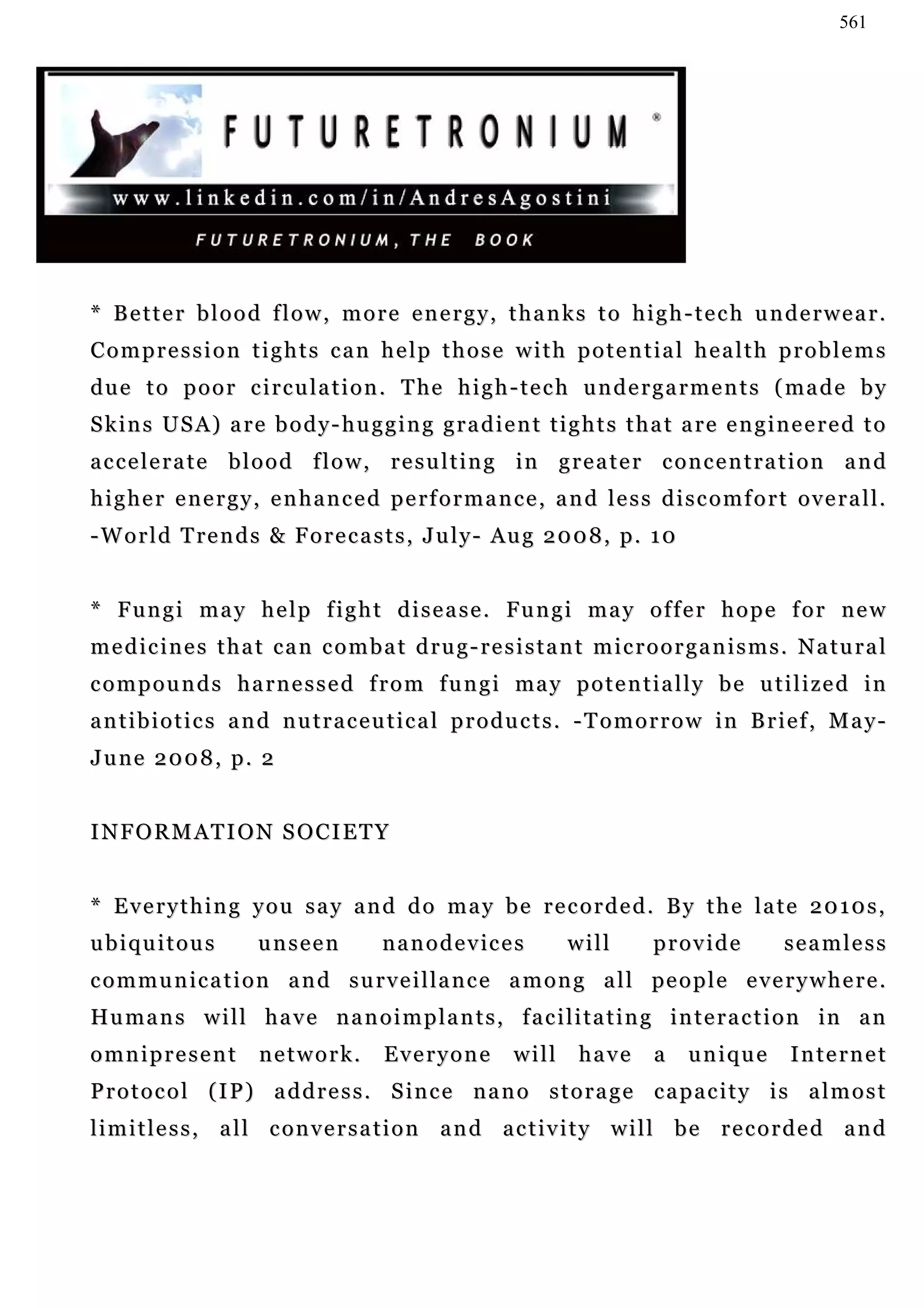 561




* Better blood flow, more energy, thanks to high-tech underwear.
Compression tights can help those with potential health problems
d u e t o p o o r c i r c u l a t i o n . T he h i g h - t e c h u n d e r g a r m e n t s ( m a d e b y
Skins USA) are body-hugging gradient tights that are engineered to
accelerate blood flow, resulting in greater concentration and
higher energy, enhanced performance, and less discomfort overall.
- W o r l d T re n d s & F o r e c a s t s , J u l y - Au g 2 0 0 8 , p . 1 0


* F u n g i m a y h e l p f i g h t d i s e a s e . Fu n g i m a y o f f e r h o p e f o r n e w
medicines that can combat drug-resistant microorganisms. Natural
c o m p o u n d s h a r n e s s e d f r o m f u n g i ma y p o t e n t i a l l y b e u t i l i z e d i n
antibiotics and nutraceutical products. -Tomorrow in Brief, May-
June 2008, p. 2


INFORMATION SOCIETY


* Everything you say and do may be recorded. By the late 2010s,
ubiquitous            unseen          n a n o d e v ic e s     will       provide          seamless
c o m m u n i c a t i o n a n d s u r v e i l l a n c e a m o n g a l l pe o p l e e v e r y w h e r e .
Hu m a n s w i l l h a v e n a n o i m p l a n t s , f a c i l i t a t i n g i n t e r a c t i o n in a n
omnipresent           network.        Everyone          will    have      a     unique      Internet
Protocol (IP) address. Since nano storage capacity is almost
limitless, all conversation and activity will be recorded and
 