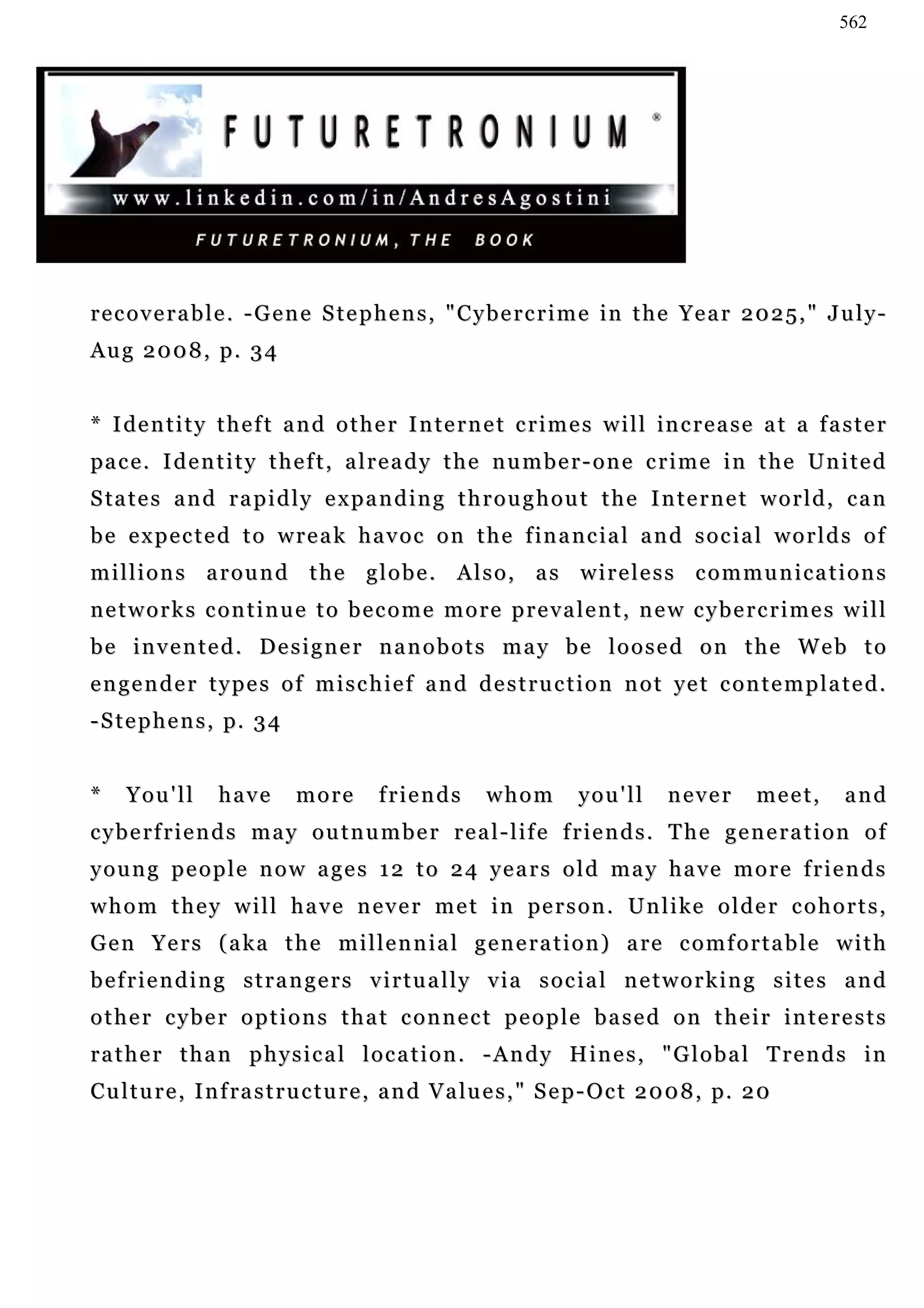 562




recoverable. -Gene Stephens, "Cybercrime in the Year 2025," July-
Aug 2008, p. 34


* I de n t i t y t h e f t a n d o t h e r I n te r n e t c r i m e s w i l l in c r e a s e a t a f a s t e r
pa c e . I d e n t i t y t h e f t , a l r e a d y t h e n u m b e r - o n e c r i m e i n t h e Un i t e d
S ta t e s a n d r a p i d l y e x p a n d i n g t h r o u g h o u t t h e I n t e r n e t w o r l d , c a n
b e e x p e c t e d t o w r e a k h a v o c o n t h e f in a n c i a l a n d s o c i a l w o r l d s o f
millions around the globe. Also, as wireless communications
networks continue to become more prevalent, new cybercrimes will
be invented. Designer nanobots may be loosed on the Web to
e n g e n d e r t y p e s o f m i s c h i e f a n d d e s t r u c t i o n n o t ye t c o n t e m p l a t e d .
- S t e p h e n s , p. 3 4


*    You'll       have       more        friends        whom         you'll       never        meet,    and
cyberfriends may outnumber real-life friends. The generation of
young people now ages 12 to 24 years old may have more friends
w h o m t h e y w i l l h a v e n e v e r m e t i n pe r s o n . U n l i ke o l d e r c o h o r t s ,
G e n Y e r s ( a k a t h e m i l l e n n i a l g e n e r a t i o n ) a re c o m f o r t a b l e w i t h
befriending strangers virtually via social networking sites and
other cyber options that connect people based on their interests
rather than physical location. -Andy Hines, "Global Trends in
C u l t u r e , I n f ra s t r u c t u r e , a n d V a l u e s , " S e p - O c t 2 0 0 8 , p. 2 0
 