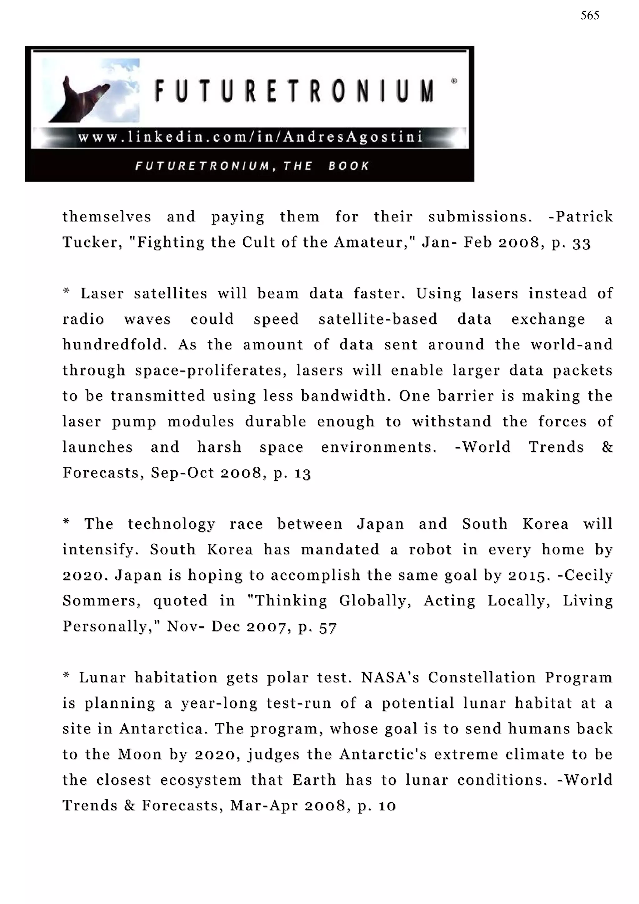 565




themselves           and       pa y i n g    them        for     their      submissions.             -Patrick
Tucker, "Fighting the Cult of the Amateur," Jan- Feb 2008, p. 33


* L a s e r s a t e l l i t e s w i l l b e a m d a t a f a s t e r . U s i n g la s e r s in s t e a d o f
radio       waves         c ou l d     speed         satellite-based              data       exchange             a
hundredfold. As the amount of data sent around the world-and
t h r o u g h s p a c e - p r o l i f e r a t e s , l a s e r s w i l l e n a b l e la r g e r d a t a p a c ke t s
t o b e t r a n s m i t t e d u s i n g l e s s b a n d w i d t h . O n e b a r r i e r i s ma k i n g t h e
la s e r pu m p m o d u l e s d u r a b l e e n o u g h t o w i t h s t a n d t h e f o r c e s o f
la u n c h e s    and       harsh        space        environments.               -World         Trends           &
F o r e c a s t s , S e p - O c t 2 0 0 8 , p. 1 3


* T h e t e c h n o l o g y ra c e b e t w e e n J a p a n a n d S ou t h K o r e a w i l l
i n t e n s i f y . S o u t h K o r e a h a s m a n d a t e d a r o b o t in e v e r y h o m e b y
2020. Japan is hoping to accomplish the same goal by 2015. -Cecily
S o m m e r s , qu o t e d i n " T h i n k i n g G l o b a l l y , Ac t i n g L o c a l l y , L i v i n g
Personally," Nov- Dec 2007, p. 57


* Lunar habitation gets polar test. NASA's Constellation Program
i s p la n n i n g a y e a r - l o n g t e s t - r u n o f a p o t e n t i a l l u n a r h a b i t a t a t a
s i t e i n A n t a r c t i c a . T he p r o g r a m , w h o s e g o a l i s t o s e n d h u m a n s b a c k
t o t h e M o o n b y 2 0 2 0 , j u d g e s t h e A n t a r c t ic ' s e x t r e m e c l i m a t e t o b e
the closest ecosystem that Earth has to lunar conditions. -World
T re n d s & F o r e c a s t s , M a r - Ap r 2 0 0 8 , p. 1 0
 