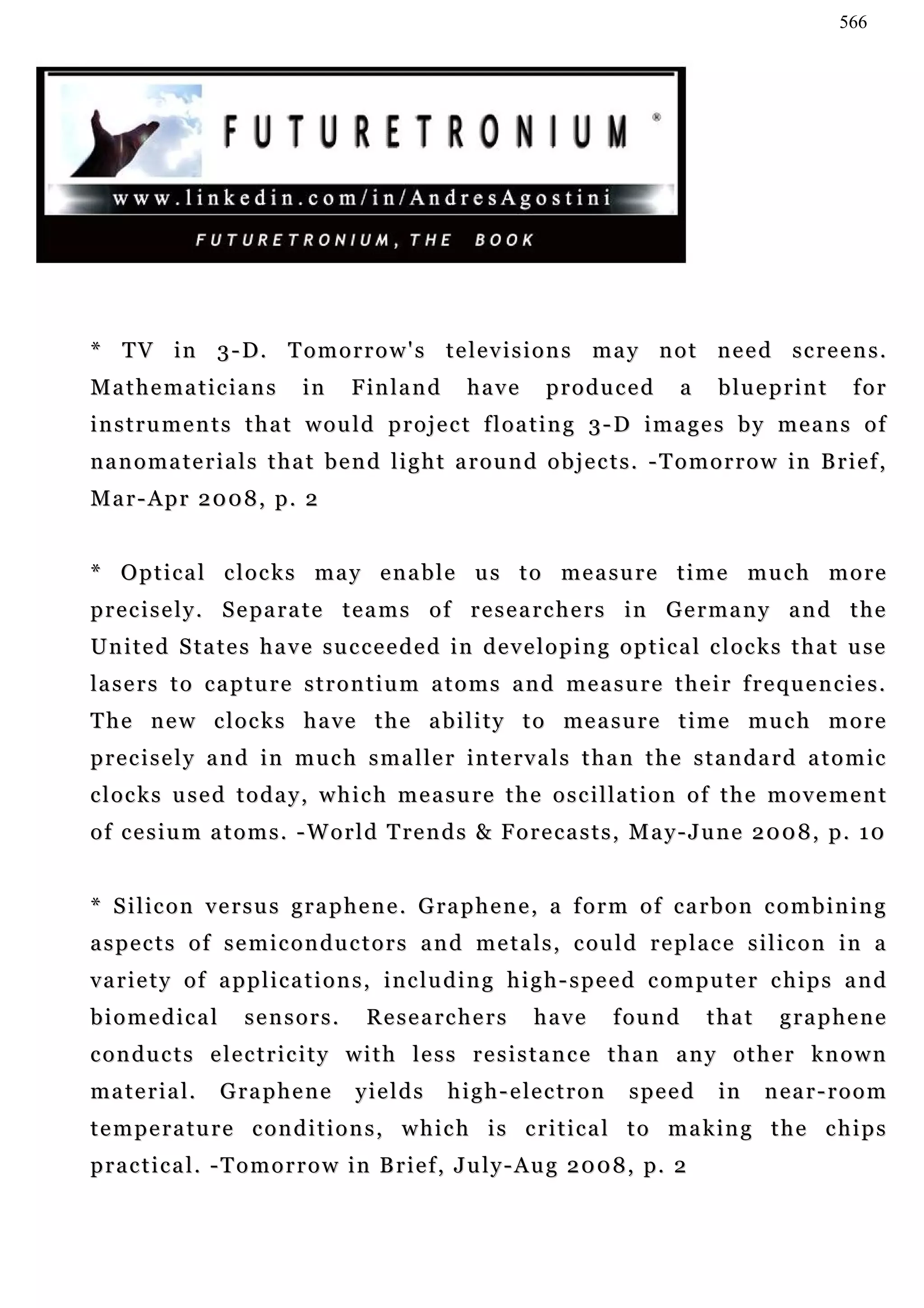 566




* TV in 3-D. Tomorrow's televisions may not need screens.
Mathematicians               in     Finland          have        produced               a   blueprint     for
instruments that would project floating 3-D images by means of
nanomaterials that bend light around objects. -Tomorrow in Brief,
Mar-Apr 2008, p. 2


* Optical clocks may enable us to measure time much more
p r e c i s e l y . S e pa r a t e t e a m s o f r e s e a r c h e r s i n G e r m a n y a n d t h e
U n i t e d S ta t e s h a v e s u c c e e d e d i n d e v e l o p i n g o p t i c a l c l o c k s t h a t u se
la s e r s t o c a p t u r e s t r o n t i u m a t o m s a n d m e a s u r e t h e i r f r e q u e n c ie s .
T h e n e w c l o c k s h a v e t h e a b i l i t y t o m e a s u r e t i m e mu c h m o r e
p r e c i s e l y a n d i n m u c h s m a l l e r i n t e rv a l s t h a n t h e s t a n d a r d a t o m i c
clocks used today, which measure the oscillation of the movement
o f c e s i u m a t o m s . - W o r l d T re n d s & F o r e c a s t s , M a y - J u n e 2 0 0 8 , p . 1 0


* S i l i c o n v e r s u s g r a p h e n e . G ra p h e n e , a f o r m o f c a r b o n c o m b i n i n g
aspects of semiconductors and metals, could replace silicon in a
variety of applications, including high-speed computer chips and
biomedical           sensors.         Researchers              have          f ou n d       that    graphene
conducts electricity with less resistance than any other known
m a t e r i a l.   Graphene          yields       h i g h - e le c t r o n    speed          in    near-room
t e m p e r a t u r e c o n d i t i o n s , w h i c h i s c r i t i c a l t o m a k in g t h e c h i p s
p r a c t i c a l . - T o m o r r o w i n B r i e f , J u l y - A u g 2 0 0 8 , p. 2
 