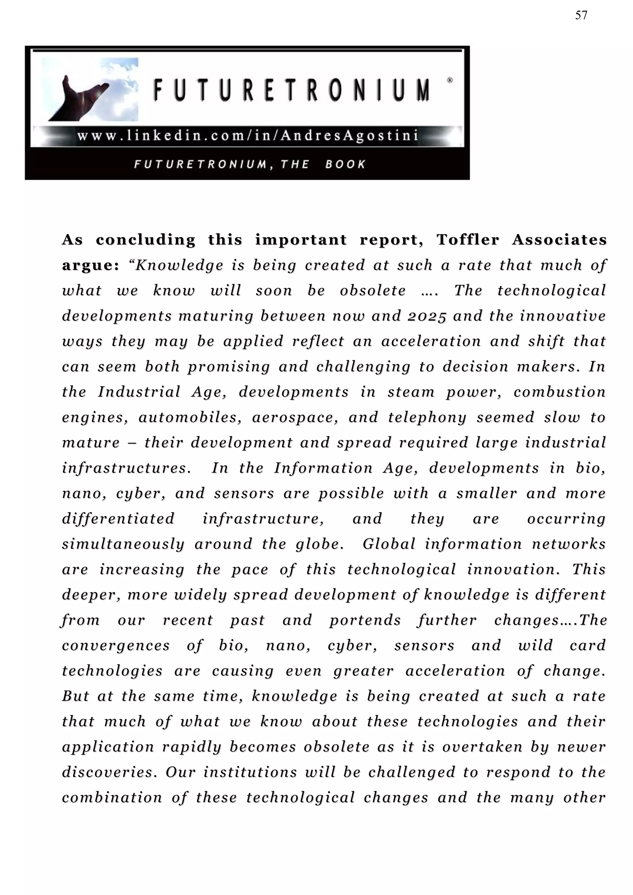 57




As concluding this important report, Toffler Associates
a r g u e : “ K n o w l ed g e i s b e i n g c r e a t ed at su c h a r a t e t h a t m u c h o f
w h at      we       know         will       soon   be     obsolete       ….     The     technological
d e v e l o p m e n t s m a t u r i n g b et w e e n n o w a n d 2 0 2 5 a n d t h e i n n o v a t i v e
w a y s t h e y m a y b e a p p l i e d r e f l e c t an ac c e l er a t i on an d s h i f t t h a t
c a n s e e m b ot h p r o m i s i n g an d c h al l e n g i n g t o d e c i s i o n m a k e r s . I n
t h e I n d u s t r i a l A g e , d e v e l o p m e n t s i n s t e a m p o w er , c o mb u s t i o n
en g i n e s , au t o m o b i l e s , a e r o s p a c e , an d t e l e p h on y s e e m ed s l o w t o
m a t u r e – t h ei r d e v e l o p m e n t a n d s p r e ad r e q u i r ed l a r g e i n d u s t r i a l
infrastructures.                   I n t h e I n f or m a t i o n A g e , d e v e l o p m e n t s i n b i o,
n an o , c y b er , a n d s e n s o r s a r e p o s s i b l e w i t h a s m a l l e r a n d m o r e
d i f f e r en t i a t e d        infrastructure,            and        they         are       occurring
s i mu l t a n e ou s l y a r o u n d t h e g l o b e .        G l o b a l i n f o r m a t i o n n e t w or k s
a r e i n c r e a s i n g t h e p ac e o f t h i s t e c h n o l o g i c a l i n n o v a t i o n . T h i s
d e e p e r , m o r e w i d e l y s p r e a d d e v e l o p m e n t o f k n o w l ed g e i s d i f f e r en t
from        our        r ec e n t     past      and      portends         fu r t h e r   c h an g e s … . T h e
convergences                 of     b i o,    nano,      c yb e r ,   sensors       an d     w i ld     card
t e c h n o l o g i e s a r e c au s i n g e v e n g r e a t er ac c e l er a t i on o f c h a n g e .
But at the same time, knowledge is being created at such a rate
t h a t m u c h o f wh a t w e k n o w ab o u t t h e s e t e c h n o l o g i e s a n d t h ei r
a p p l i c a t i o n r a p i d l y b e c o m e s o b s o l e t e a s i t i s o v e r t a k en b y n e w e r
d i s c o v e r i e s . O u r i n s t i t u t i on s w i l l b e c h a l l e n g e d t o r e s p o n d t o t h e
c o m b i n a t i on o f t h e s e t e c h n o l o g i c a l c h an g e s an d t h e m a n y ot h e r
 