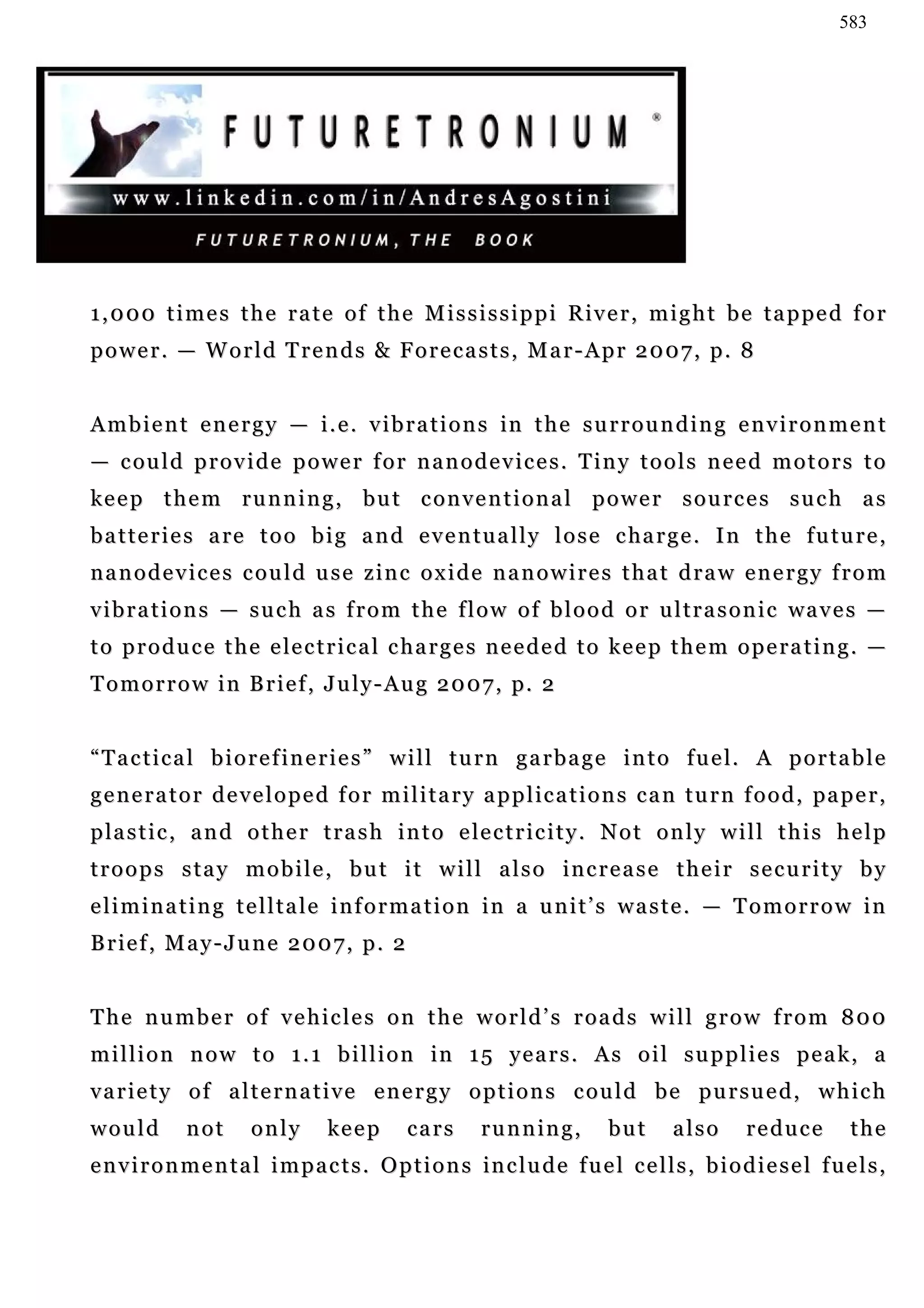 583




1 , 0 0 0 t i m e s t h e r a t e o f t h e M i s s i s s i p p i R i v e r , m i g h t b e t a p pe d f o r
power. — World Trends & Forecasts, Mar-Apr 2007, p. 8


A m b i e n t e n e r g y — i . e . v i b r a t i o n s in t h e s u r r o u n d i n g e n v i r o n m e n t
— c ou l d p r o v i d e p o w e r f o r n a n o d e v i c e s . T i n y t o o l s n e e d m o t o r s t o
keep them running, but conventional power sources such as
b a t t e r i e s a re t o o b i g a n d e v e n t u a l l y l o s e c ha r g e . I n t h e f u t u r e ,
nanodevices could use zinc oxide nanowires that draw energy from
v i b r a t i o n s — s u c h a s f r o m t h e f l o w o f b l o o d o r u l t r a s o n i c wa v e s —
t o p r o d u c e t h e e le c t r i c a l c h a r g e s n e e d e d t o ke e p t h e m o p e r a t i n g . —
T o m o r r o w i n B r i e f , J u l y - A u g 2 0 0 7 , p. 2


“ T a c t i c a l b i o r e f i n e r i e s ” w i l l t u r n g a r b a g e i n t o f u e l. A p o r t a b l e
g e n e r a t o r d e v e l o p e d f o r m i l i t a r y a p p l ic a t i o n s c a n t u r n f o o d , pa p e r ,
p la s t i c , a n d o t h e r t r a s h i n t o e le c t r i c i t y . N o t o n l y w i l l t h i s h e l p
troops stay mobile, but it will also increase their security by
eliminating telltale information in a unit’s waste. — Tomorrow in
Brief, May-June 2007, p. 2


The number of vehicles on the world’s roads will grow from 800
m i l l i o n n o w t o 1 . 1 b i l l i o n in 1 5 y e a r s . A s o i l s u p p l i e s p e a k , a
variety of alternative energy options could be pursued, which
would         not      only        keep       cars       running,           but       also       reduce         the
e n v i r o n m e n t a l i m p a c t s . O p t i o n s in c l u d e f u e l c e l l s , b i o d i e s e l f u e l s ,
 
