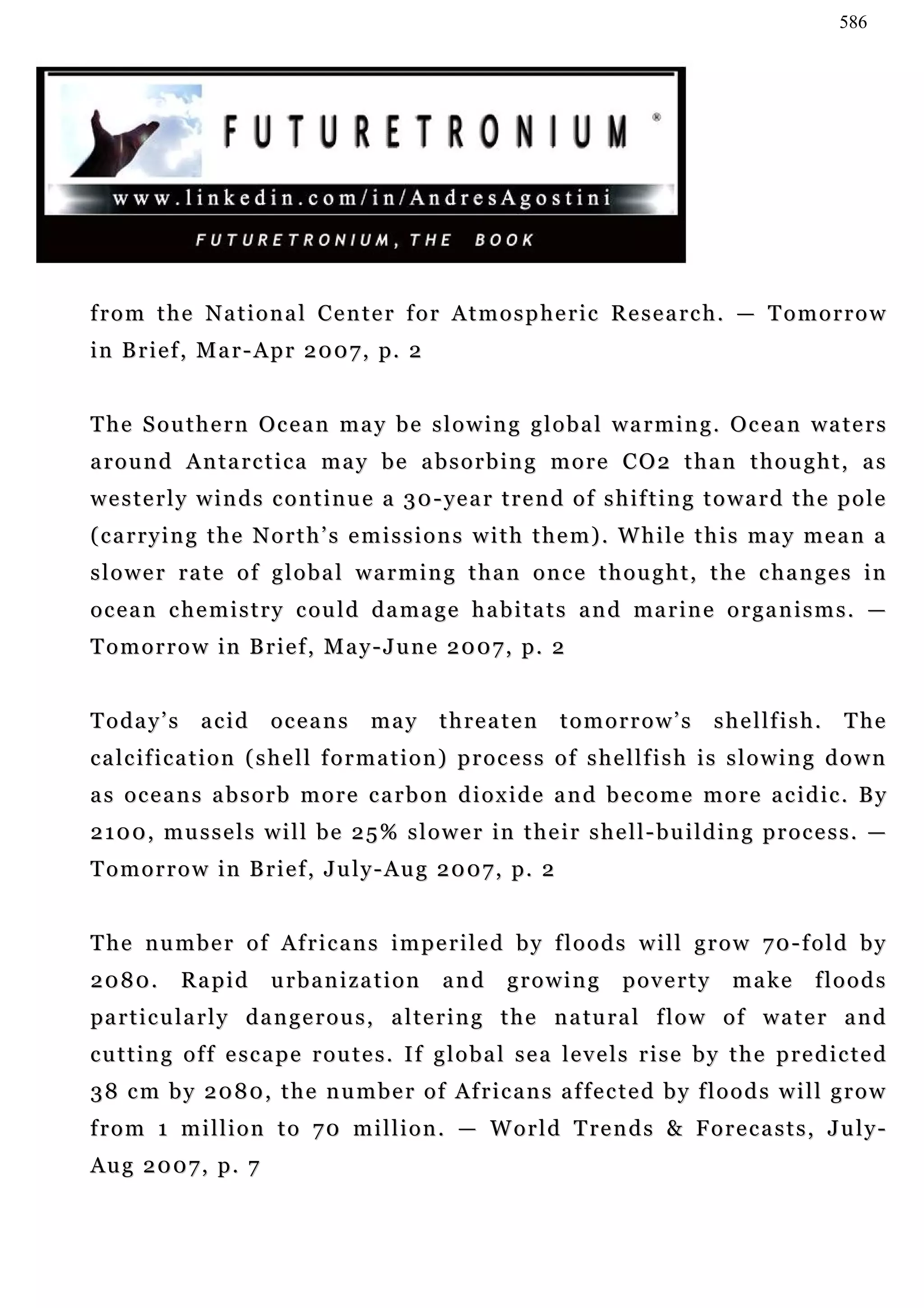 586




from the National Center for Atmospheric Research. — Tomorrow
i n B r i e f , M a r - A p r 2 0 0 7 , p. 2


T h e S o u t h e r n O c e a n m a y b e s l o w i n g g l o b a l w a r m i n g . O c e a n wa t e r s
around Antarctica may be absorbing more CO2 than thought, as
w e s t e r l y w i n d s c o n t i n u e a 3 0 - ye a r t r e n d o f s h i f t i n g t o w a r d t h e p o l e
(carrying the North’s emissions with them). While this may mean a
slower rate of global warming than once thought, the changes in
o c e a n c h e m i s t r y c ou l d d a m a g e h a b i t a t s a n d ma r i n e o r g a n i s m s . —
T o m o r r o w i n B r i e f , M a y - J u n e 2 0 0 7 , p. 2


Today’s        acid      oceans         may      threaten          tomorrow’s            shellfish.        The
calcification (shell formation) process of shellfish is slowing down
as oceans absorb more carbon dioxide and become more acidic. By
2 1 0 0 , m u s s e l s w i l l b e 2 5 % s l o w e r in t h e i r s h e l l - b u i l d i n g p r o c e s s . —
T o m o r r o w i n B r i e f , J u l y - A u g 2 0 0 7 , p. 2


The number of Africans imperiled by floods will grow 70-fold by
2080.       Rapid        urbanization             and      growing          poverty        make        floods
pa r t i c u l a r l y d a n g e r o u s , a l t e r i n g t h e n a tu r a l f l o w o f w a t e r a n d
c u t t i n g o f f e sc a p e r o u t e s . I f g l o b a l s e a l e v e l s r i s e b y t h e p r e d i c t e d
3 8 c m b y 2 0 8 0 , t h e n u m b e r o f Af r i c a n s a f f e c t e d b y f l o o d s w i l l g r o w
f r o m 1 m i l l i o n t o 7 0 m i l l i o n . — W o r l d T re n d s & F o r e c a s t s , J u l y -
Aug 2007, p. 7
 