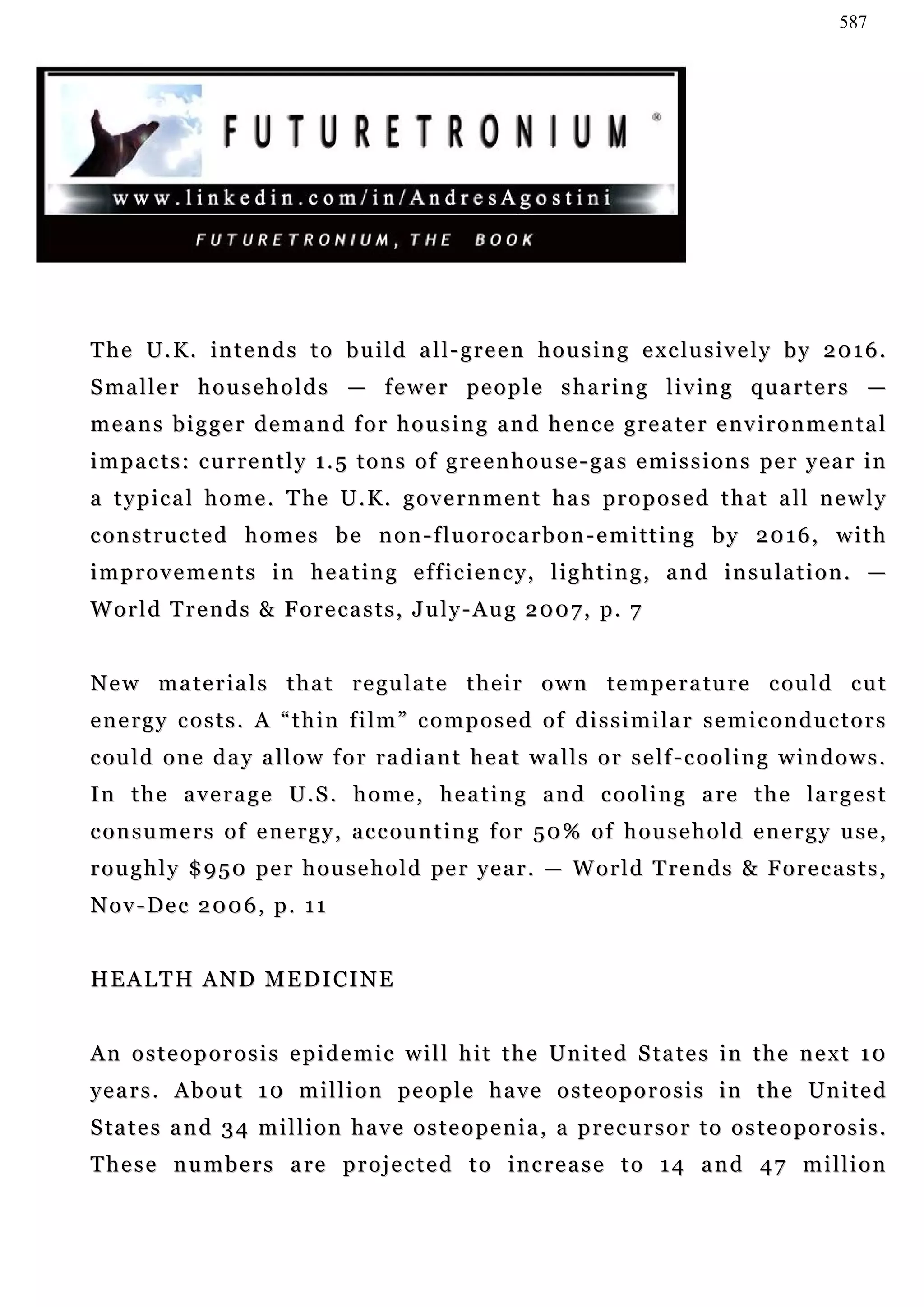 587




The U.K. intends to build all-green housing exclusively by 2016.
S ma l l e r h o u s e h o l d s — f e w e r pe o p l e s h a r i n g l i v in g q u a r t e r s —
means bigger demand for housing and hence greater environmental
impacts: currently 1.5 tons of greenhouse-gas emissions per year in
a typical home. The U.K. government has proposed that all newly
constructed homes be non-fluorocarbon-emitting by 2016, with
i m p r o v e m e n t s i n h e a t i n g e f f i c ie n c y, l i g h t i n g , a n d i n s u la t i o n . —
World Trends & Forecasts, July-Aug 2007, p. 7


N e w m a t e r i a l s t h a t r e gu l a t e t h e i r o w n t e m p e r a tu r e c o u l d c u t
energy costs. A “thin film” composed of dissimilar semiconductors
c ou l d o n e d a y a l l o w f o r r a d i a n t h e a t w a l l s o r s e lf - c o o l i n g w i n d o w s .
I n t h e a v e r a g e U . S . h o m e , h e a t i n g a n d c o o l i n g a re t h e l a r g e s t
c o n s u m e r s o f e n e r g y , a c c ou n t i n g f o r 5 0 % o f h o u s e h o l d e n e r g y u se ,
r o u g h l y $ 9 5 0 p e r h o u s e h o l d pe r y e a r . — W o r l d T re n d s & F o r e c a s t s ,
Nov-Dec 2006, p. 11


HEALTH AND MEDICINE


An osteoporosis epidemic will hit the United States in the next 10
y e a r s . A b o u t 1 0 m i l l i o n p e o p l e h a v e o s t e o p o r o s i s i n t h e Un i t e d
S ta t e s a n d 3 4 m i l l i o n h a v e o s t e o p e n i a , a p r e c u r s o r t o o s t e o p o r o s i s .
T h e s e n u m b e r s a re p r o j e c t e d t o i n c r e a s e t o 1 4 a n d 4 7 m i l l i o n
 