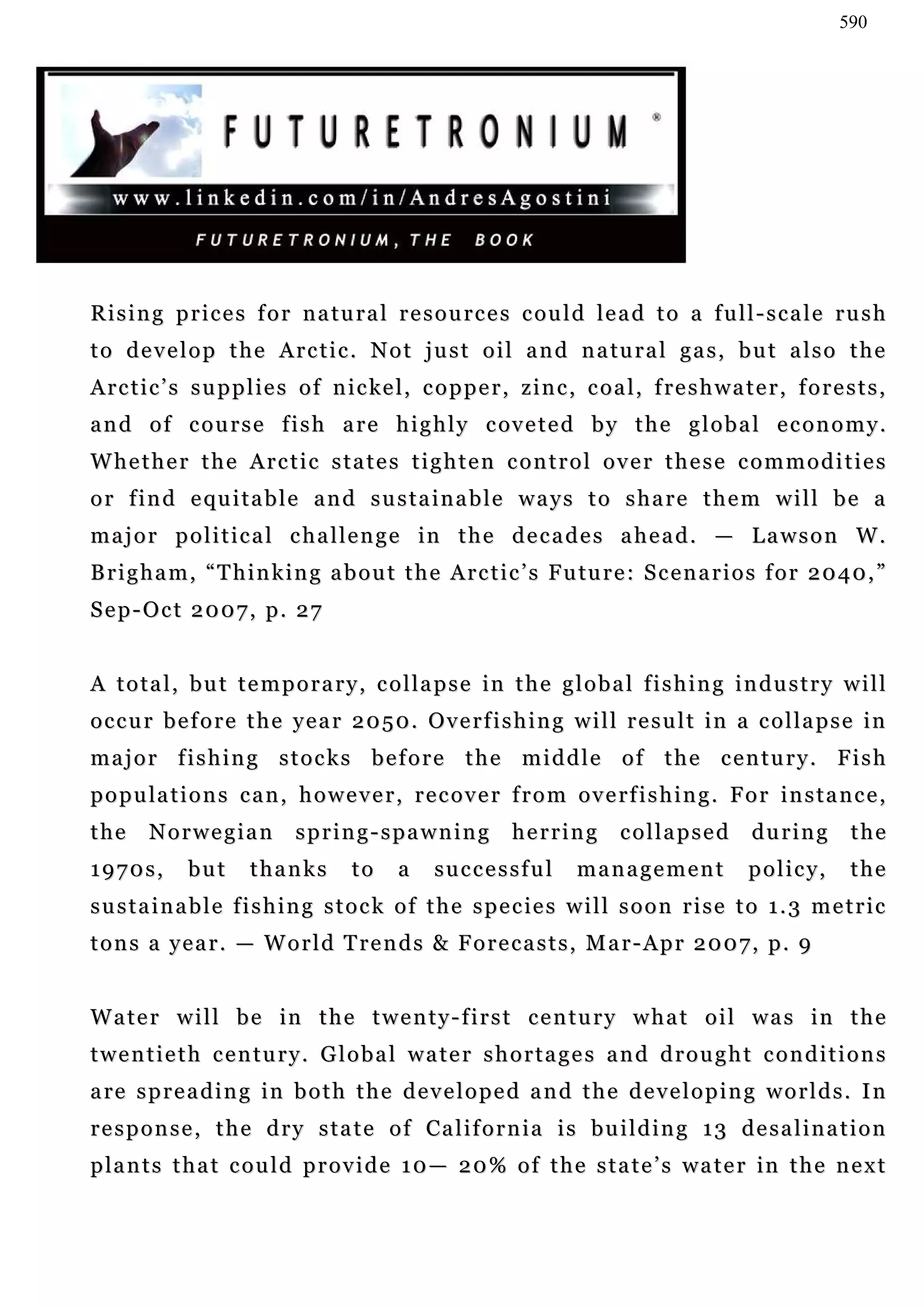 590




Rising prices for natural resources could lead to a full-scale rush
t o d e v e l o p t h e A r c t i c . N o t j u s t o i l a n d n a tu r a l g a s , b u t a l s o t h e
A r c t i c ’ s s u p p l i e s o f n i c k e l , c o p p e r , z i n c , c o a l , f re s h w a t e r , f o r e s t s ,
a n d o f c o u r s e f i s h a r e h i g h l y c ov e t e d b y t h e g l o b a l e c o n o m y .
Whether the Arctic states tighten control over these commodities
o r f i n d e qu i t a b l e a n d s u s t a i n a b l e w a y s t o s h a r e t h e m w i l l b e a
m a j o r p o l i t i c a l c h a l l e n g e in t h e d e c a d e s a h e a d . — L a w s o n W .
B r i g h a m , “ T h i n k i n g a b o u t t h e A r c t i c ’ s F u tu r e : S c e n a r i o s f o r 2 0 4 0 , ”
Sep-Oct 2007, p. 27


A t o t a l , b u t t e m p o r a r y , c o l l a p s e in t h e g l o b a l f i s h i n g i n d u s t r y w i l l
occur before the year 2050. Overfishing will result in a collapse in
major fishing stocks before the middle of the century. Fish
p o p u la t i o n s c a n , h o w e v e r , r e c o v e r f r o m o v e r f i s h i n g . F o r i n s t a n c e ,
the     Norwegian             spring-spawning                  herring         collapsed           during          the
1970s,        but       thanks         to     a    successful            management                p o l i c y,    the
s u s t a i n a b l e f i s h i n g s t o c k o f t h e s p e c ie s w i l l s o o n r i s e t o 1 . 3 m e t r i c
tons a year. — World Trends & Forecasts, Mar-Apr 2007, p. 9


Water will be in the twenty-first century what oil was in the
twentieth century. Global water shortages and drought conditions
a re s p r e a d i n g i n b o t h t h e d e v e l o p e d a n d t h e d e v e l o p i n g w o r l d s . I n
r e s p o n s e , t h e d r y s t a t e o f Ca l i f o r n i a i s b u i l d i n g 1 3 d e s a l i n a t i o n
p la n t s t h a t c o u l d p r o v i d e 1 0 — 2 0 % o f t h e s t a t e ’ s w a t e r in t h e n e x t
 