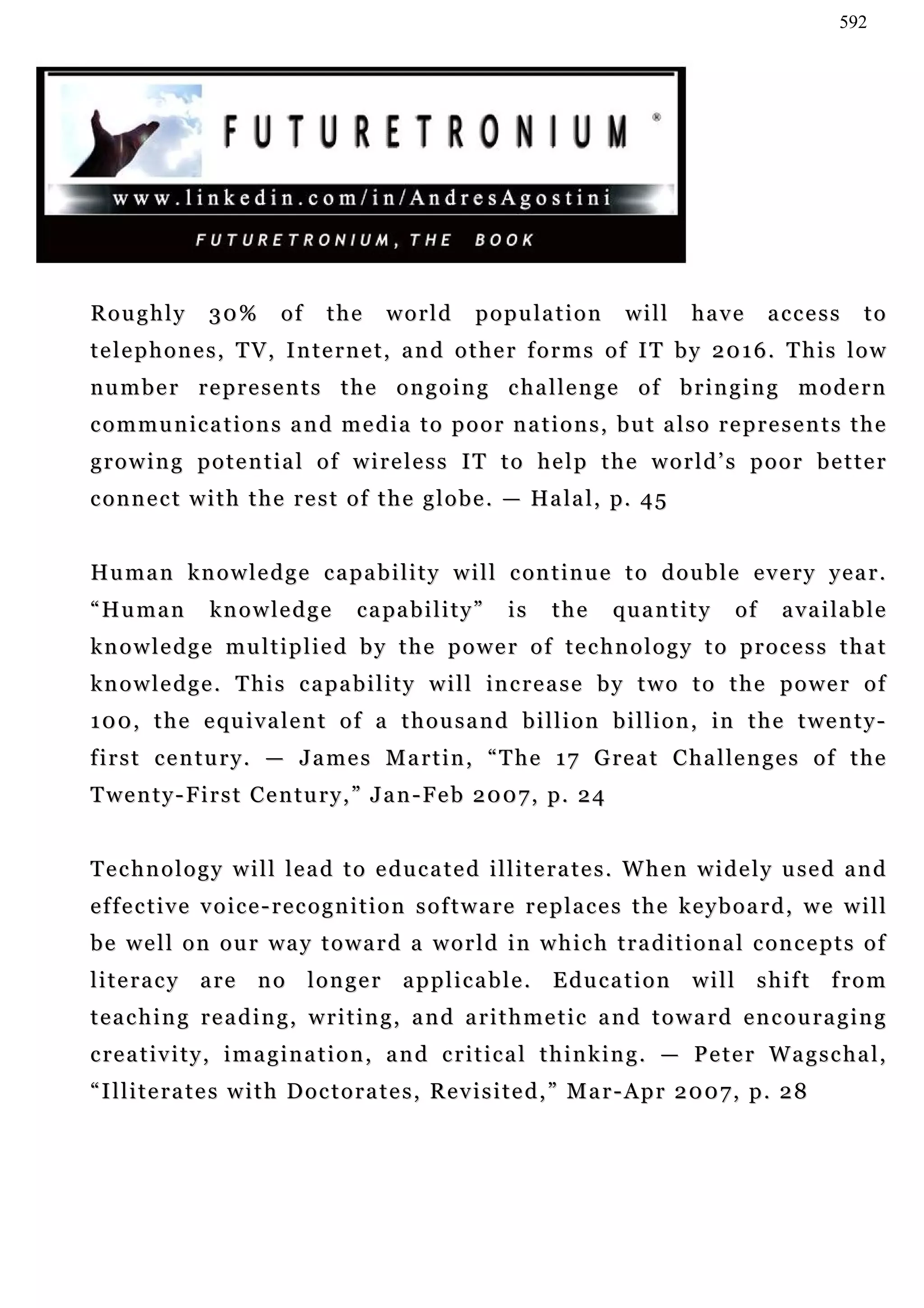 592




Roughly         30%        of    the      world         population          will      have        access       to
telephones, TV, Internet, and other forms of IT by 2016. This low
number represents the ongoing challenge of bringing modern
communications and media to poor nations, but also represents the
growing potential of wireless IT to help the world’s poor better
c o n n e c t w i t h t h e r e s t o f t h e g l o b e . — Ha l a l , p. 4 5


Hu m a n k n o w l e d g e c a p a b i l i t y w i l l c on t i n u e t o d o u b l e e v e r y y e a r .
“Human           knowledge            c a pa b i l i t y ”   is   the     quantity           of    a v a i la b l e
knowledge multiplied by the power of technology to process that
k n o w l e d g e . T h i s c a p a b i l i t y w i l l in c r e a s e b y t w o t o t h e p o w e r o f
1 0 0 , t h e e qu i v a l e n t o f a t h o u s a n d b i l l i o n b i l l i o n , in t h e t w e n t y -
f i r s t c e n t u r y . — J a m e s M a r t i n , “ T h e 1 7 G re a t C h a l le n g e s o f t h e
T we n t y - F i r s t C e n t u r y , ” J a n - F e b 2 0 0 7 , p. 2 4


T e c h n o l o g y w i l l l e a d t o e d u c a t e d i l l i t e r a t e s . W h e n w i d e l y u se d a n d
effective voice-recognition software replaces the keyboard, we will
b e w e l l o n o u r wa y t o w a r d a w o r l d i n w h i c h t r a d i t i o n a l c on c e p t s o f
literacy       are     no       longer       applicable.          Education           will     shift      from
teaching reading, writing, and arithmetic and toward encouraging
c re a t i v i t y , i m a g i n a t i o n , a n d c r i t i c a l t h i n k i n g . — P e t e r W a g s c h a l ,
“Illiterates with Doctorates, Revisited,” Mar-Apr 2007, p. 28
 