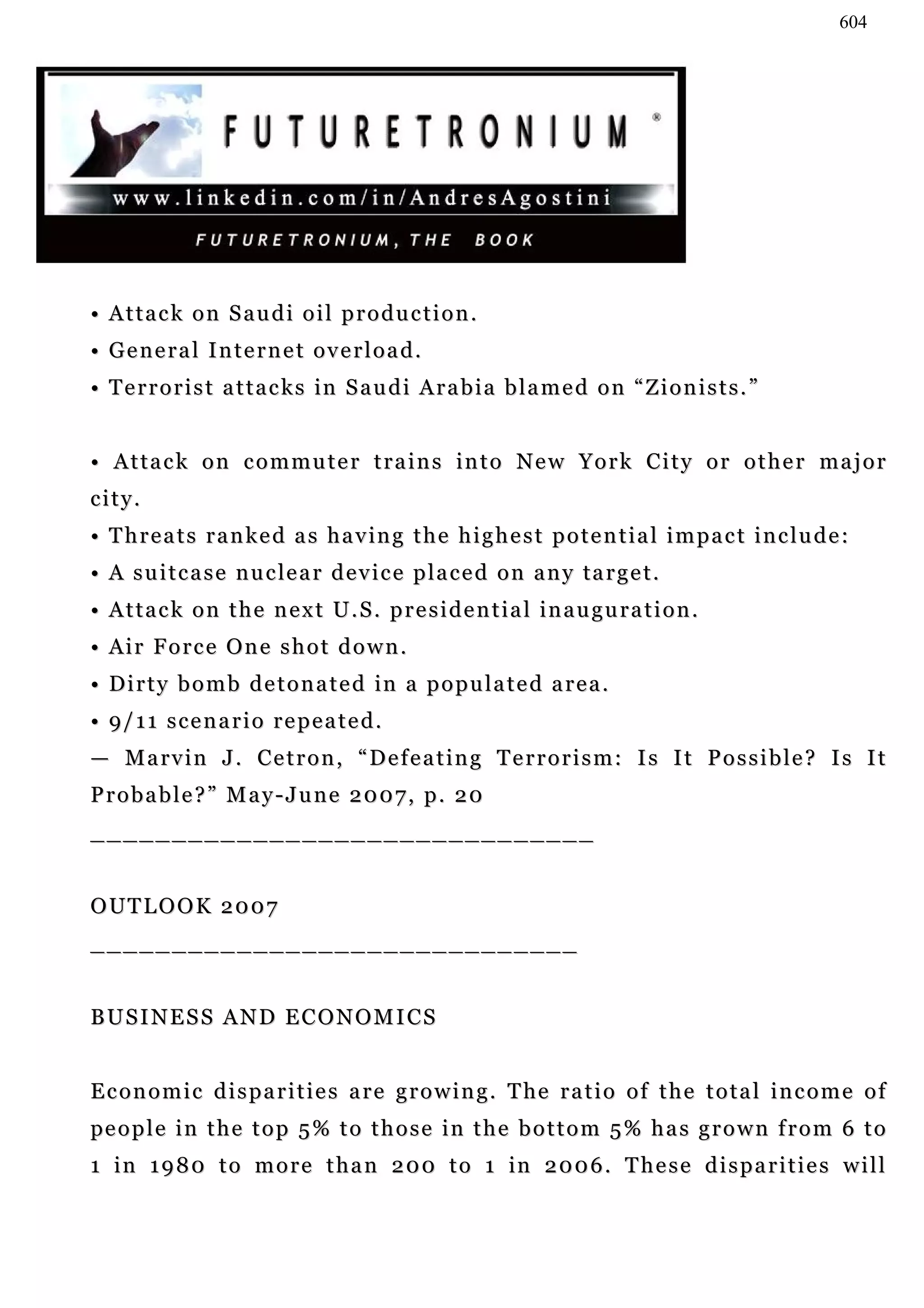 604




• Attack on Saudi oil production.
• General Internet overload.
• Terrorist attacks in Saudi Arabia blamed on “Zionists.”


• Attack on commuter trains into New York City or other major
city.
• Threats ranked as having the highest potential impact include:
• A s u i t c a s e n u c le a r d e v i c e p l a c e d o n a n y ta r g e t .
• Attack on the next U.S. presidential inauguration.
• Air Force One shot down.
• Dirty bomb detonated in a populated area.
• 9/ 1 1 s c e n a r i o r e p e a t e d .
— Marvin J. Cetron, “Defeating Terrorism: Is It Possible? Is It
Probable?” May-June 2007, p. 20
_______________________________


OUTLOOK 2007
______________________________


BUSINESS AND ECONOMICS


E c o n o m i c d i s p a r i t i e s a r e g r o w i n g . T he r a t i o o f t h e t o t a l i n c o m e o f
pe o p l e i n t h e t o p 5 % t o t h o s e i n t h e b o t t o m 5 % h a s g r o w n f r o m 6 t o
1 i n 1 9 8 0 t o m o r e t h a n 2 0 0 t o 1 in 2 0 0 6 . T h e s e d i s p a r i t i e s w i l l
 