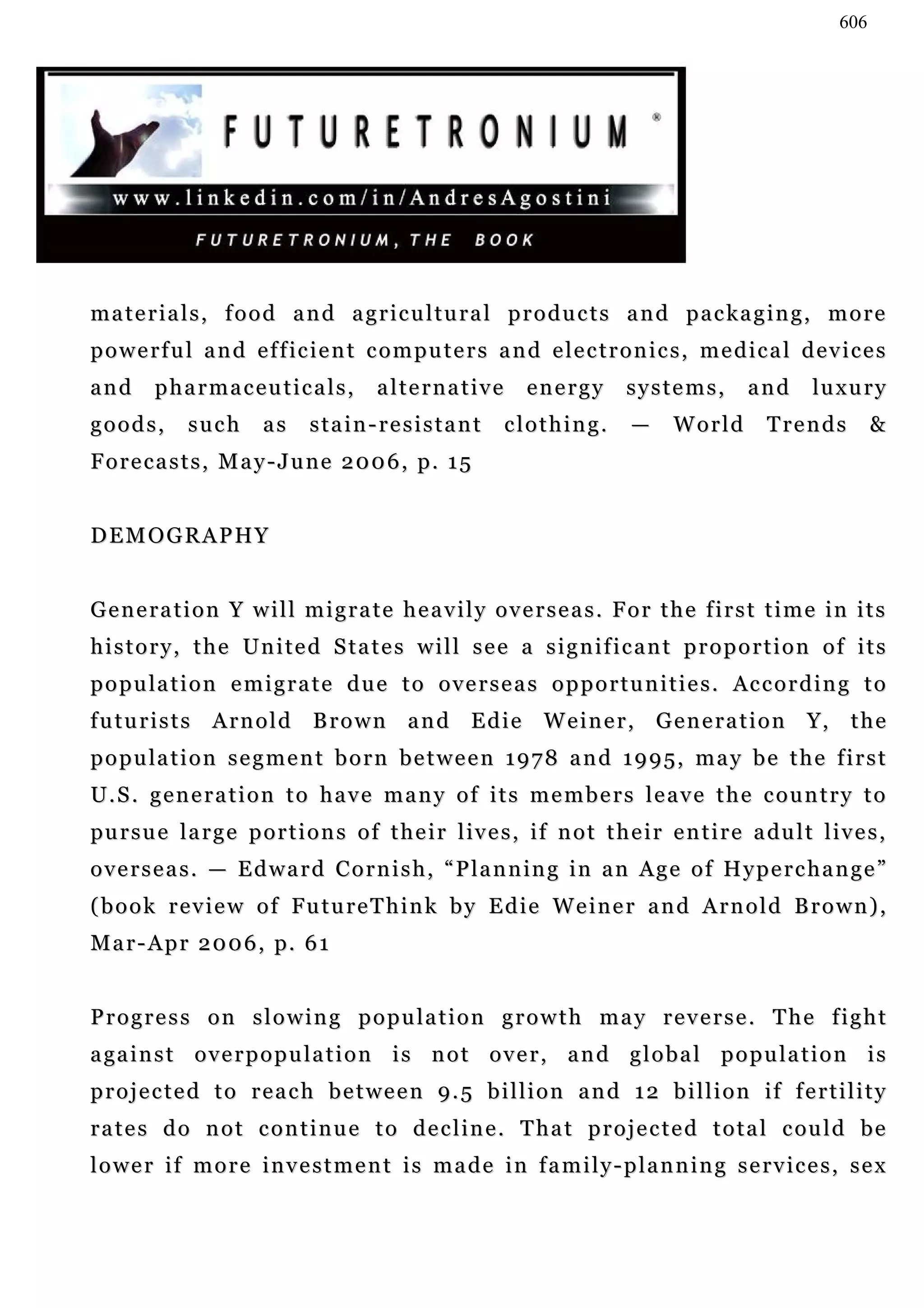 606




materials, food and agricultural products and packaging, more
powerful and efficient computers and electronics, medical devices
and      pharmaceuticals,                alternative          energy        systems,          and      lu x u r y
goods,       such       as     stain-resistant             clothing.         —     World        Trends           &
Forecasts, May-June 2006, p. 15


DEMOGRAPHY


Generation Y will migrate heavily overseas. For the first time in its
history, the United States will see a significant proportion of its
p o p u la t i o n e m i g r a t e d u e t o o v e r s e a s o p p o r t u n i t i e s . Ac c o r d i n g t o
f u t u r i s t s A r n o l d B r o w n a n d E d i e W e i n e r , G e n e r a t i o n Y, t h e
p o p u la t i o n s e g m e n t b o r n b e t w e e n 1 9 7 8 a n d 1 9 9 5 , m a y b e t h e f i r s t
U.S. generation to have many of its members leave the country to
pu r s u e l a r g e p o r t i o n s o f t h e i r l iv e s , i f n o t t h e i r e n t i r e a du l t l i v e s ,
o v e r s e a s . — E d w a r d C o r n i s h , “ P l a n n in g i n a n A g e o f H y p e r c h a n g e ”
(book review of FutureThink by Edie Weiner and Arnold Brown),
M a r - A p r 2 0 0 6 , p. 6 1


Progress on slowing population growth may reverse. The fight
a ga i n s t o v e r p o p u l a t i o n i s n o t o v e r , a n d g l o b a l p o p u l a t i o n i s
p r o j e c t e d t o r e a c h b e t w e e n 9 . 5 b i l l i o n a n d 1 2 b i l l i o n if f e r t i l i t y
r a t e s d o n o t c o n t i n u e t o d e c l i n e . T h a t p r o j e c t e d t o t a l c ou l d b e
lower if more investment is made in family-planning services, sex
 
