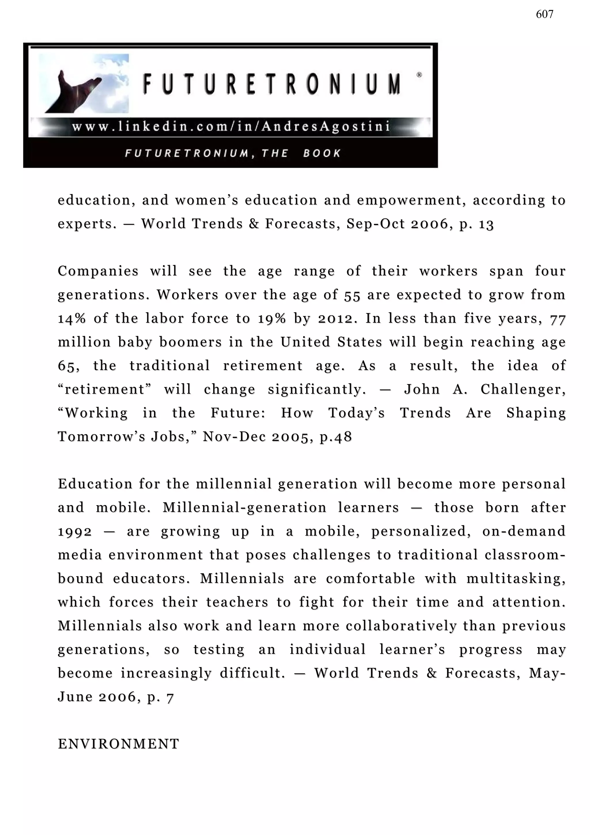 607




e du c a t i o n , a n d w o m e n ’ s e du c a t i o n a n d e m p o w e r m e n t , a c c o r d i n g t o
e x p e r t s . — W o r l d T re n d s & F o r e c a s t s , S e p - O c t 2 0 0 6 , p. 1 3


C o m p a n i e s w i l l s e e t h e a ge r a n g e o f t h e i r w o r k e r s s p a n f ou r
g e n e r a t i o n s . W o r k e r s o v e r t h e a g e o f 5 5 a re e x p e c t e d t o g r o w f r o m
14% of the labor force to 19% by 2012. In less than five years, 77
m i l l i o n b a b y b o o m e r s i n t h e U n i t e d S ta t e s w i l l b e g i n r e a c h i n g a g e
6 5 , t h e t r a d i t i o n a l r e t i r e m e n t a ge . A s a r e s u l t , t h e i d e a o f
“ r e t i r e m e n t ” w i l l c h a n g e s i g n i f i c a n t l y . — J o h n A. C h a l l e n g e r ,
“Working          in     the     Future:         How        Today’s         Trends        Are      Shaping
T o m o r r o w ’ s J o b s , ” N o v - D e c 2 0 0 5, p . 4 8


E d u c a t i o n f o r t h e m i l l e n n i a l g e n e ra t i o n w i l l b e c o m e m o r e p e r s o n a l
a n d m o b i l e . M i l le n n i a l - g e n e r a t i o n l e a r n e r s — t h o s e b o r n a f t e r
1992 — are growing up in a mobile, personalized, on-demand
media environment that poses challenges to traditional classroom-
b o u n d e du c a t o r s . M i l l e n n i a l s a re c o m f o r t a b l e w i t h m u l t i t a s k i n g ,
which forces their teachers to fight for their time and attention.
M i l le n n i a l s a l s o w o r k a n d le a r n m o r e c o l l a b o r a t i v e l y t h a n p r e v i o u s
generations,           so     testing       an     individual          learner’s         progress         ma y
become increasingly difficult. — World Trends & Forecasts, May-
J u n e 2 0 0 6 , p. 7


ENVIRONMENT
 