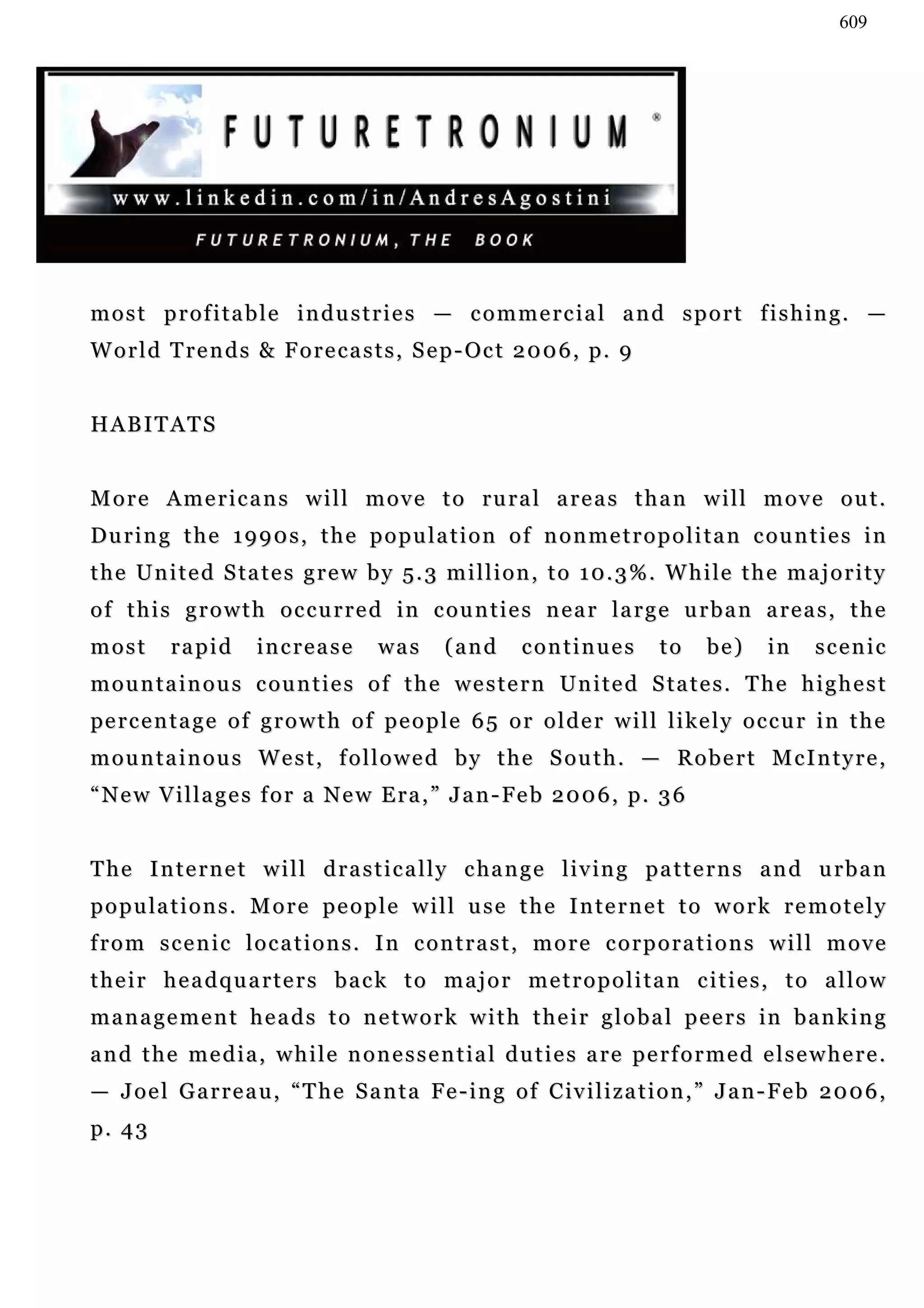 609




most profitable industries — commercial and sport fishing. —
W o r l d T r e n d s & F o r e c a s t s , S e p - Oc t 2 0 0 6 , p . 9


HABITATS


More Americans will move to rural areas than will move out.
D u r i n g t h e 1 9 9 0 s , t h e p o p u l a t i o n o f n o n m e t r o p o l i t a n c ou n t i e s i n
t h e U n i t e d S ta t e s g r e w b y 5 . 3 m i l l i o n , t o 1 0. 3 % . W h i le t h e m a j o r i t y
of this growth occurred in counties near large urban areas, the
most       rapid      increase         was      (and       continues         to     be)     in     scenic
m o u n t a i n o u s c ou n t i e s o f t h e w e s t e r n Un i t e d S t a t e s . T h e h i g h e s t
pe r c e n t a g e o f g r o w t h o f p e o p l e 6 5 o r o l d e r w i l l l i ke l y o c c u r i n t h e
mountainous West, followed by the South. — Robert McIntyre,
“ N e w V i l l a g e s f o r a N e w E r a , ” J a n - Fe b 2 0 0 6 , p . 3 6


T h e I n t e r n e t w i l l d r a s t i c a l l y c ha n g e l i v in g p a t t e r n s a n d u r b a n
p o p u la t i o n s . M o r e p e o p l e w i l l u s e t h e I n t e r n e t t o w o r k r e m o t e l y
from scenic locations. In contrast, more corporations will move
their headquarters back to major metropolitan cities, to allow
m a n a g e m e n t h e a d s t o n e t w o r k w i t h t h e i r g l o b a l p e e r s in b a n k i n g
and the media, while nonessential duties are performed elsewhere.
— J o e l G a r r e a u , “ T h e S a n t a Fe - i n g o f C iv i l i z a t i o n , ” J a n - F e b 2 0 0 6 ,
p. 43
 