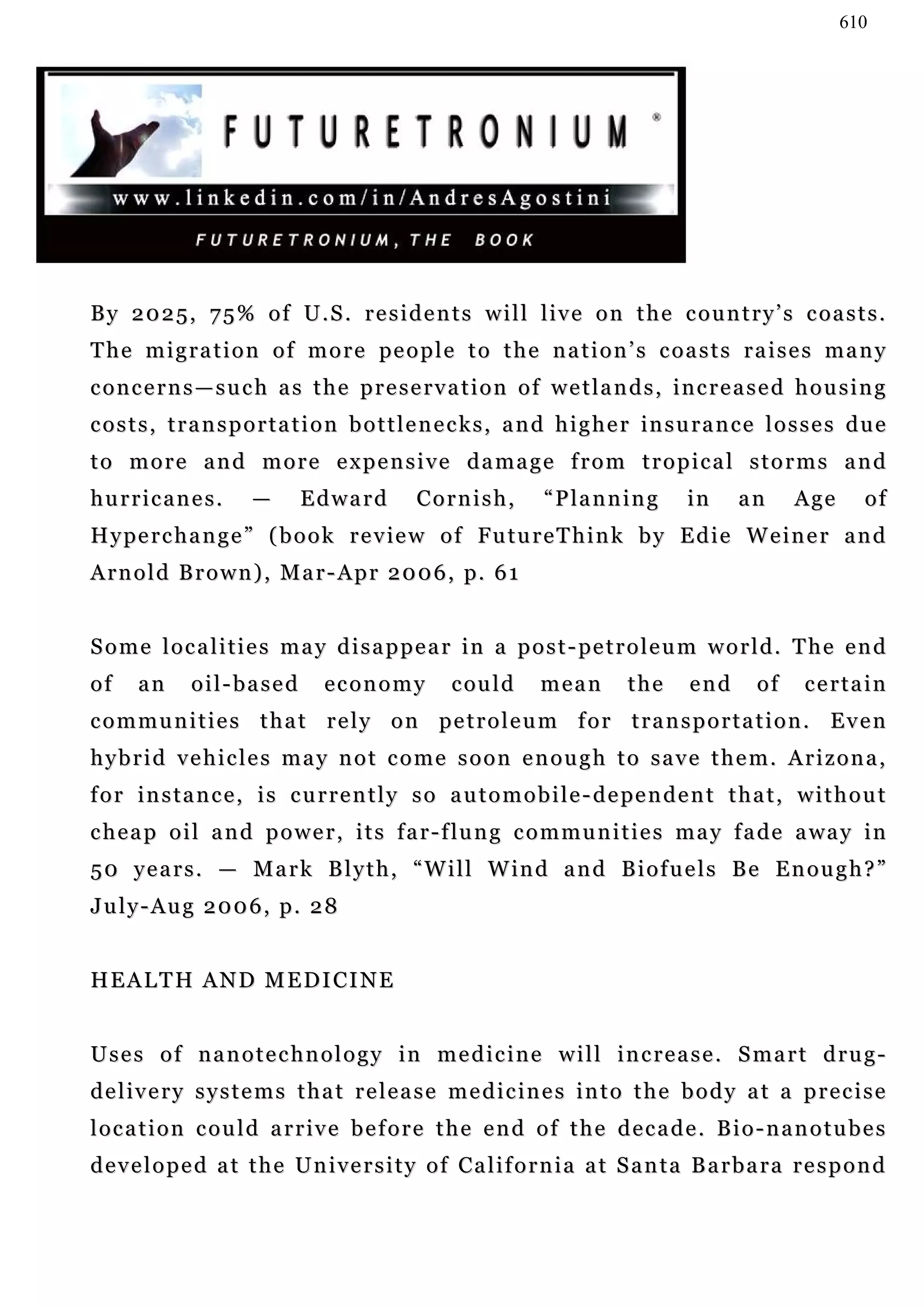 610




By 2025, 75% of U.S. residents will live on the country’s coasts.
T h e m i g r a t i o n o f m o r e pe o p l e t o t h e n a t i o n ’ s c o a s t s r a i s e s m a n y
concerns—such as the preservation of wetlands, increased housing
c o s t s , t r a n s p o r t a t i o n b o t t l e n e c k s , a n d h i g h e r in s u r a n c e l o s s e s d u e
to more and more expensive damage from tropical storms and
hurricanes.            —      Edward           Cornish,           “Planning           in      an      Age       of
H y pe r c h a n g e ” ( b o o k r e v i e w o f Fu t u r e T h i n k b y E d i e W e i n e r a n d
A r n o l d B r o w n ) , M a r - A p r 2 0 0 6 , p. 6 1


S o m e l o c a l i t i e s m a y d i s a p p e a r i n a p o s t - pe t r o l e u m w o r l d . T h e e n d
of    an      oil-based           economy           c ou l d     mean         the      end       of     certain
communities that rely on petroleum for transportation. Even
hybrid vehicles may not come soon enough to save them. Arizona,
f o r i n s t a n c e , i s c u r r e n t l y s o a u t o m o b i l e - d e pe n d e n t t h a t , w i t h o u t
c h e a p o i l a n d p o w e r , i t s f a r - f lu n g c o m m u n i t i e s m a y f a de a wa y i n
5 0 y e a r s . — M a r k B l y t h , “ W i l l W in d a n d B i o f u e l s B e E n o u g h ? ”
July-Aug 2006, p. 28


HEALTH AND MEDICINE


Uses of nanotechnology in medicine will increase. Smart drug-
delivery systems that release medicines into the body at a precise
location could arrive before the end of the decade. Bio-nanotubes
d e v e l o p e d a t t h e U n i v e r s i t y o f Ca l i f o r n i a a t S a n t a B a r b a r a r e s p o n d
 