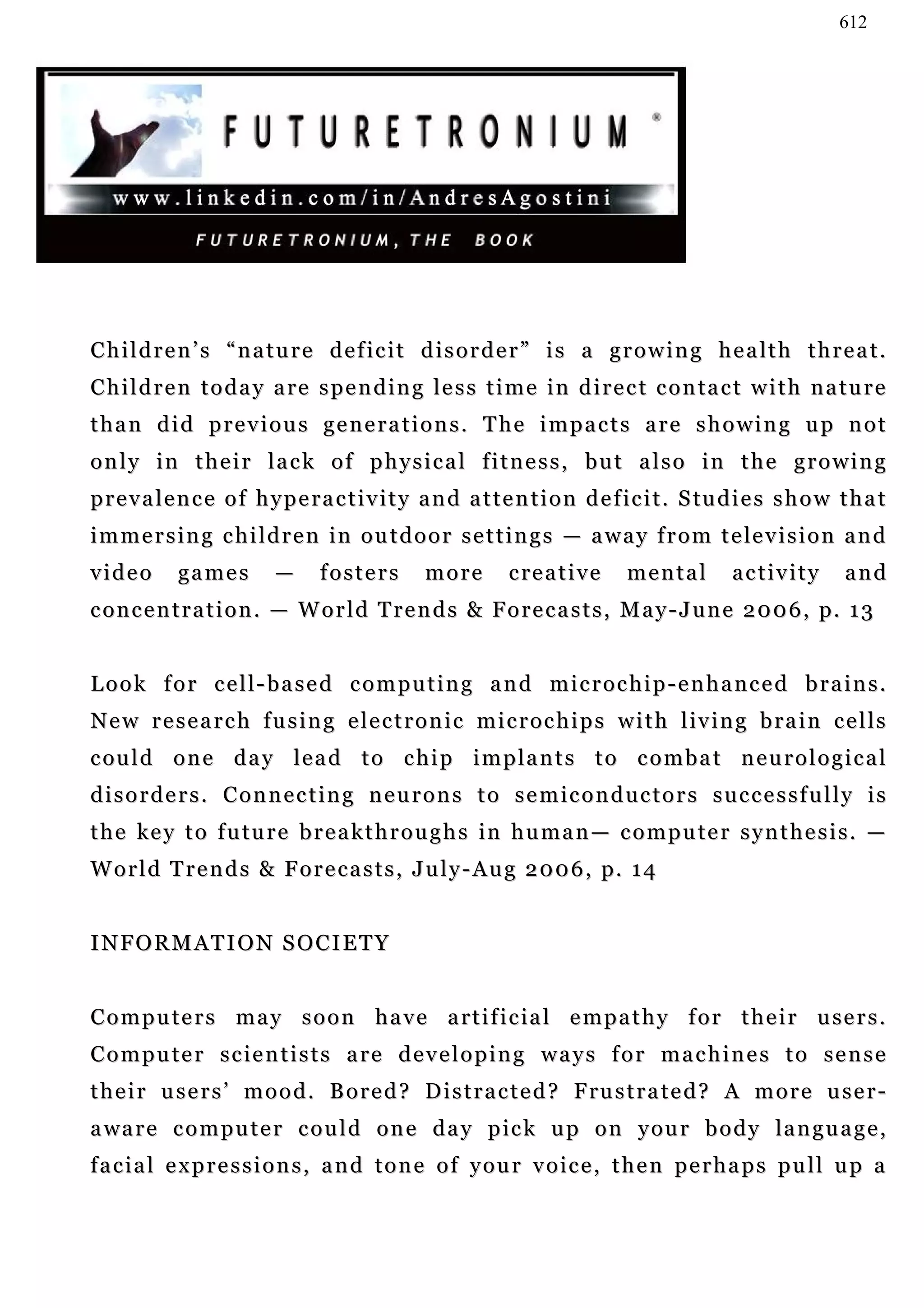 612




Children’s “nature deficit disorder” is a growing health threat.
C h i l d r e n t o d a y a re s p e n d i n g l e s s t i m e i n d i r e c t c o n t a c t w i t h n a t u r e
than did previous generations. The impacts are showing up not
only in their lack of physical fitness, but also in the growing
p r e v a l e n c e o f h y p e r a c t i v i t y a n d a t t e n t i o n d e f ic i t . S tu d i e s s h o w t h a t
i m m e r s i n g c h i l d r e n i n o u t d o o r s e t t i n g s — a w a y f r o m t e le v i s i o n a n d
video       games          —     fosters         more        c re a t i v e   mental          activity        and
c o n c e n t r a t i o n . — W o r l d T r e n d s & F o r e c a s t s , M a y - J u n e 2 0 0 6 , p. 1 3


Look for cell-based computing and microchip-enhanced brains.
New research fusing electronic microchips with living brain cells
c ou l d o n e d a y l e a d t o c h i p i m p l a n t s t o c o m b a t n e u r o l o g i c a l
disorders. Connecting neurons to semiconductors successfully is
t h e k e y t o f u tu r e b r e a k t h r o u g h s i n h u m a n — c o m p u t e r s y n t h e s i s . —
W o r l d T r e n d s & F o r e c a s t s , J u l y - A u g 2 0 0 6 , p. 1 4


INFORMATION SOCIETY


C o m p u t e r s m a y s o o n h a v e a r t i f i c ia l e m p a t h y f o r t h e i r u se r s .
Computer scientists are developing ways for machines to sense
t h e i r u s e r s ’ m o o d . B o r e d ? D i s t r a c t e d ? F ru s t r a t e d ? A m o r e u s e r -
a wa r e c o m p u t e r c o u l d o n e d a y p ic k u p o n y o u r b o d y la n g u a g e ,
f a c i a l e x p r e s s i o n s , a n d t o n e o f y o u r v o ic e , t h e n p e r h a p s p u l l u p a
 