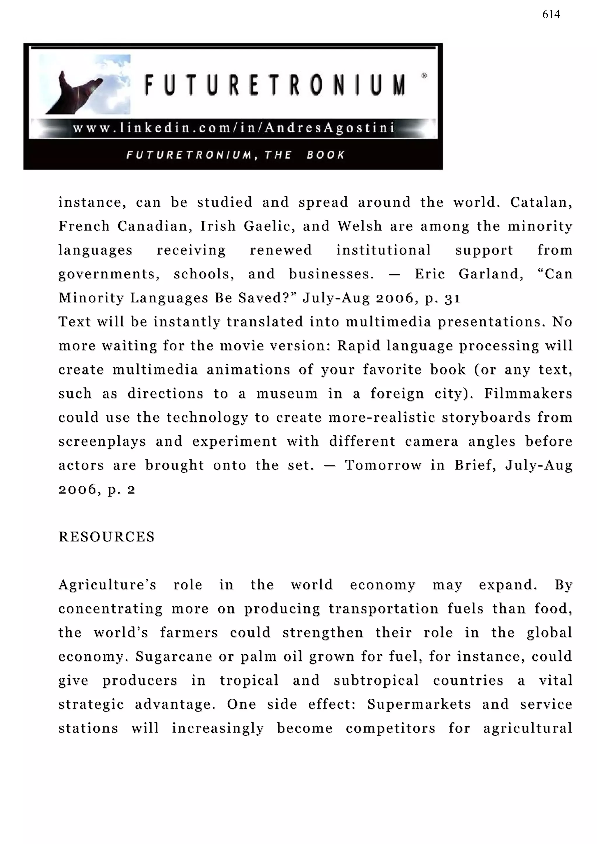 614




instance, can be studied and spread around the world. Catalan,
French Canadian, Irish Gaelic, and Welsh are among the minority
       Ca
la n g u a g e s      receiving            renewed            institutional              support            from
governments, schools, and businesses. — Eric Garland, “Can
M i n o r i t y L a n g u a g e s B e S a v e d ? ” J u l y - Au g 2 0 0 6 , p . 3 1
T e x t w i l l b e i n s t a n t l y t r a n s l a t e d in t o m u l t i m e d i a p r e s e n t a t i o n s . N o
m o r e w a i t i n g f o r t h e m o v i e v e r s i o n : R a p i d l a n gu a g e p r o c e s s i n g w i l l
c re a t e m u l t i m e d i a a n i m a t i o n s o f y ou r f a v o r i t e b o o k ( o r a n y t e x t ,
s u c h a s d i r e c t i o n s t o a m u s e u m i n a f o r e i g n c i t y) . F i l m m a k e r s
c ou l d u se t h e t e c h n o l o g y t o c re a t e m o r e - r e a l i s t i c s t o r y b o a r d s f r o m
s c r e e n p l a y s a n d e x p e r i m e n t w i t h d i f f e r e n t c a me r a a n g l e s b e f o r e
a c t o r s a r e b r o u g h t o n t o t h e s e t . — T o m o r r o w i n B r ie f , J u l y - Au g
2 0 0 6 , p. 2


RESOURCES


Agriculture’s            role       in     the      world        economy            may       e x pa n d .     By
concentrating more on producing transportation fuels than food,
the world’s farmers could strengthen their role in the global
e c o n o m y . S u g a rc a n e o r pa l m o i l g r o w n f o r f u e l, f o r i n s t a n c e , c ou l d
give     producers            in    tropical and subtropical countries a                                     vital
strategic advantage. One side effect: Supermarkets and service
s t a t i o n s w i l l i n c r e a s i n g l y b e c o m e c o m p e t i t o r s f o r a g r i c u l t u ra l
 
