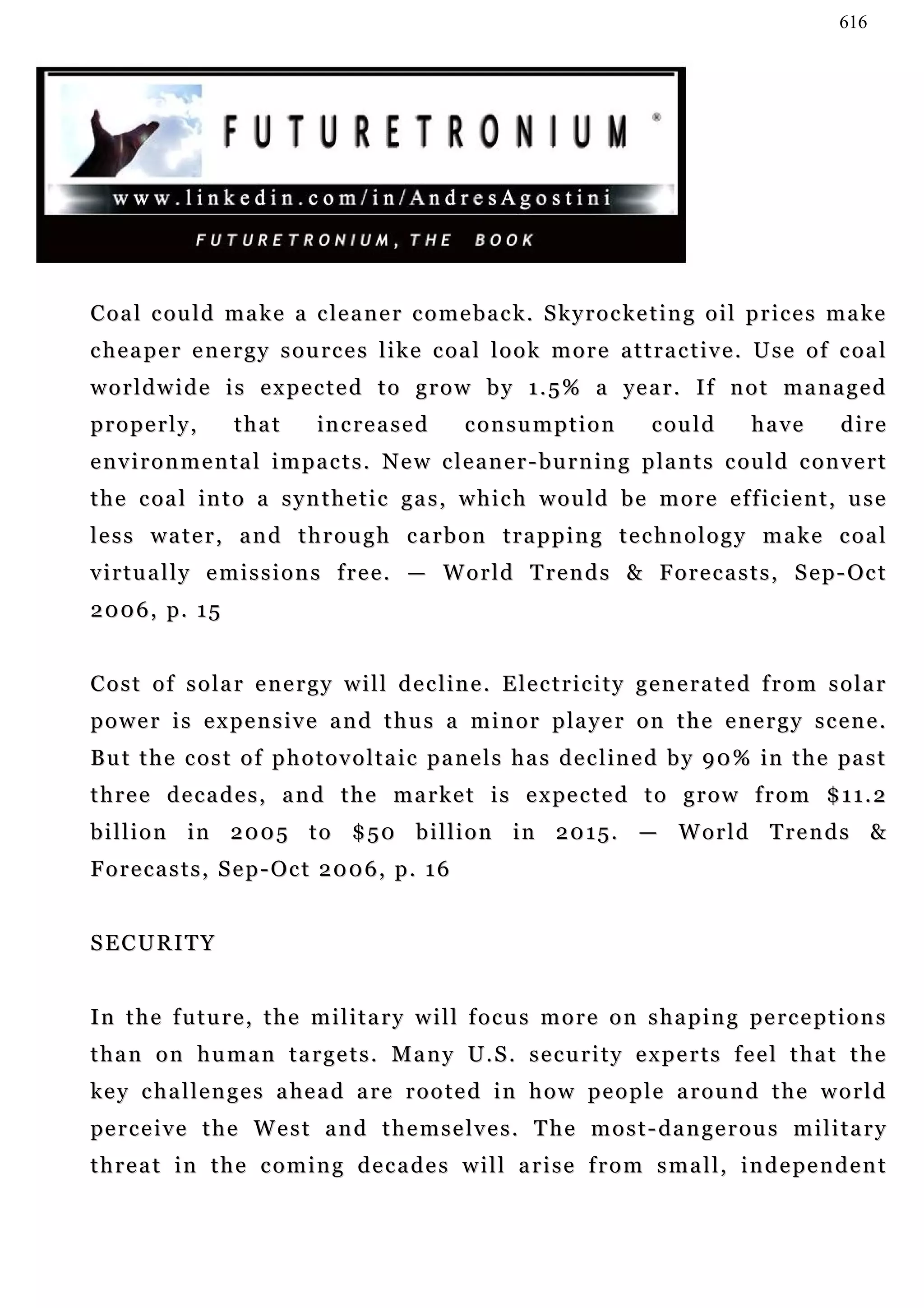 616




C o a l c ou l d m a k e a c le a n e r c o m e b a c k . S k y r o c k e t i n g o i l p r i c e s m a ke
cheaper energy sources like coal look more attractive. Use of coal
w o r l d w i d e i s e x p e c t e d t o g r o w b y 1 . 5 % a ye a r . I f n o t m a n a g e d
properly,           that        increased            consumption                could         have         dire
e n v i r o n m e n t a l i m p a c t s . N e w c l e a n e r - b u r n in g p la n t s c ou l d c o n v e r t
t h e c oa l i n t o a s y n t h e t i c g a s , w h i c h w o u l d b e m o r e e f f ic i e n t , u s e
less water, and through carbon trapping technology make coal
v i r t u a l l y e m i s s i o n s f r e e . — W o r l d T r e n d s & F o r e c a s t s , S e p - Oc t
2 0 0 6 , p. 1 5


C o s t o f s o l a r e n e r g y w i l l d e c l in e . E l e c t r i c i t y g e n e r a t e d f r o m s o l a r
p o w e r i s e x p e n s i v e a n d t h u s a m i n o r p la y e r o n t h e e n e r g y s c e n e .
B u t t h e c o s t o f p h o t o v o l t a i c p a n e l s h a s d e c l in e d b y 9 0 % i n t h e pa s t
t h r e e d e c a d e s , a n d t h e m a r k e t i s e x pe c t e d t o g r o w f r o m $ 1 1 . 2
billion in 2005 to $50 billion in 2015. — World Trends &
Forecasts, Sep-Oct 2006, p. 16


SECURITY


I n t h e f u t u r e , t h e m i l i t a r y w i l l f o c u s m o r e o n s h a p i n g pe r c e p t i o n s
t h a n o n h u m a n t a r g e t s . M a n y U. S . s e c u r i t y e x p e r t s f e e l t h a t t h e
k e y c h a l l e n g e s a he a d a r e r o o t e d i n h o w p e o p l e a r o u n d t h e w o r l d
pe r c e i v e t h e W e s t a n d t h e m s e l v e s . T h e m o s t - d a n g e r o u s m i l i t a r y
t h r e a t i n t h e c o m i n g d e c a d e s w i l l a r i s e f r o m s m a l l , i n d e pe n d e n t
 
