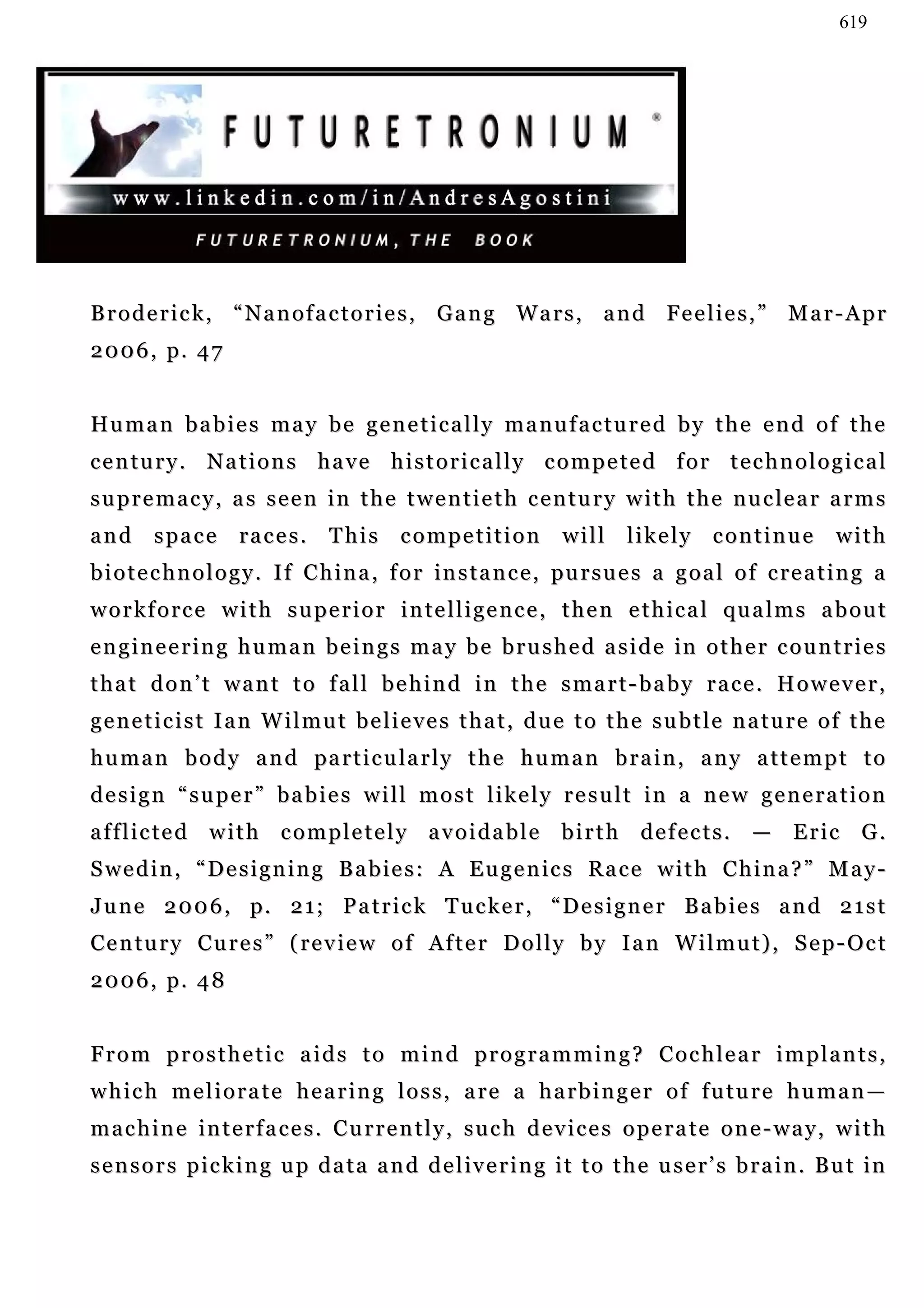 619




B r o d e r i c k , “ N a n o f a c t o r i e s , G a n g W a r s , a n d Fe e l i e s , ” M a r - A p r
2 0 0 6 , p. 4 7


Hu m a n b a b i e s m a y b e g e n e t i c a l l y m a n u f a c t u r e d b y t h e e n d o f t h e
century. Nations have historically competed for technological
s u p r e m a c y , a s s e e n i n t h e t w e n t i e t h c e n t u r y w i t h t h e n u c le a r a r m s
and     space       races.       This      competition            will     likely continue              with
b i o t e c h n o l o g y . I f C h i n a , f o r in s t a n c e , pu r s u e s a g o a l o f c re a t i n g a
w o r k f o r c e w i t h s u p e r i o r i n t e l l i g e n c e , t h e n e t h i c a l qu a l m s a b o u t
e n g i n e e r i n g h u m a n b e i n g s m a y b e b r u s h e d a s i d e in o t h e r c o u n t r i e s
t h a t d o n ’ t w a n t t o f a l l b e h i n d in t h e s m a r t - b a b y r a c e . H o w e v e r ,
geneticist Ian Wilmut believes that, due to the subtle nature of the
h u m a n b o d y a n d pa r t i c u l a r l y t h e h u m a n b r a i n , a n y a t t e m p t t o
design “super” babies will most likely result in a new generation
afflicted with completely avoidable birth defects. — Eric G.
S we d i n , “ D e s i g n i n g B a b i e s : A E u g e n ic s R a c e w i t h C h i n a ? ” M a y -
J u n e 2 0 0 6 , p. 2 1 ; P a t r i c k T u c k e r , “ D e s i g n e r B a b i e s a n d 2 1 s t
Century Cures” (review of After Dolly by Ian Wilmut), Sep-Oct
2 0 0 6 , p. 4 8


From prosthetic aids to mind programming? Cochlear implants,
w h i c h m e l i o r a t e h e a r i n g l o s s , a re a h a r b i n g e r o f f u t u r e h u m a n —
machine interfaces. Currently, such devices operate one-way, with
s e n s o r s p i c k i n g u p d a t a a n d d e l iv e r i n g i t t o t h e u s e r ’ s b r a i n . B u t i n
 