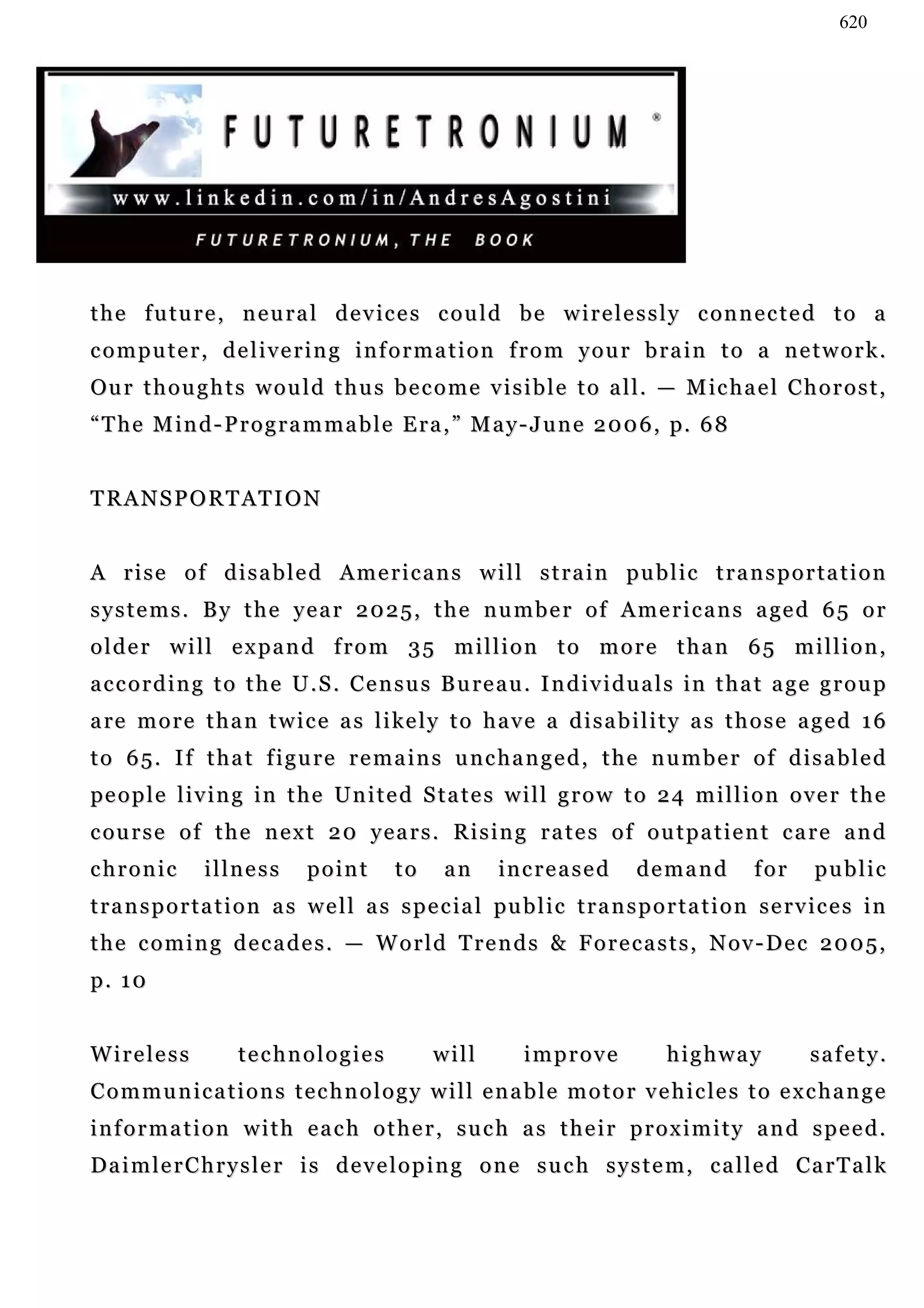 620




t h e f u t u r e , n e u r a l d e v i c e s c o u l d b e w i r e l e s s l y c on n e c t e d t o a
computer, delivering information from your brain to a network.
Ou r t h o u g h t s w o u l d t h u s b e c o m e v i s i b l e t o a l l . — M ic h a e l C h o r o s t ,
“ T h e M i n d - P r o g r a m m a b l e E r a , ” M a y - J u n e 2 0 0 6 , p. 6 8


TRANSPORTATION


A rise of disabled Americans will strain public transportation
s y s t e m s . B y t h e y e a r 2 0 2 5 , t h e n u m b e r o f A m e r i c a n s a ge d 6 5 o r
older will expand from 35 million to more than 65 million,
a c c o r d i n g t o t h e U . S . C e n s u s B u re a u . I n d i v i d u a l s i n t h a t a g e g r o u p
a re m o r e t h a n t w i c e a s l i ke l y t o h a v e a d i s a b i l i t y a s t h o s e a g e d 1 6
to 65. If that figure remains unchanged, the number of disabled
pe o p l e l i v i n g i n t h e U n i t e d S t a t e s w i l l g r o w t o 2 4 m i l l i o n o v e r t h e
c ou r s e o f t h e n e x t 2 0 y e a r s . R i s i n g r a t e s o f o u t p a t i e n t c a r e a n d
chronic         illness        point        to     an     increased           demand           for      public
t r a n s p o r t a t i o n a s w e l l a s s p e c ia l pu b l i c t r a n s p o r t a t i o n s e r v i c e s i n
the coming decades. — World Trends & Forecasts, Nov-Dec 2005,
p. 10


Wireless             technologies                will         improve              highway             safety.
C o m m u n i c a t i o n s t e c h n o l o g y w i l l e n a b l e m o t o r v e h i c le s t o e x c h a n g e
information with each other, such as their proximity and speed.
D a i m l e r C h r y s l e r i s d e v e l o p i n g o n e s u c h s y s t e m , c a l l e d Ca r T a l k
 