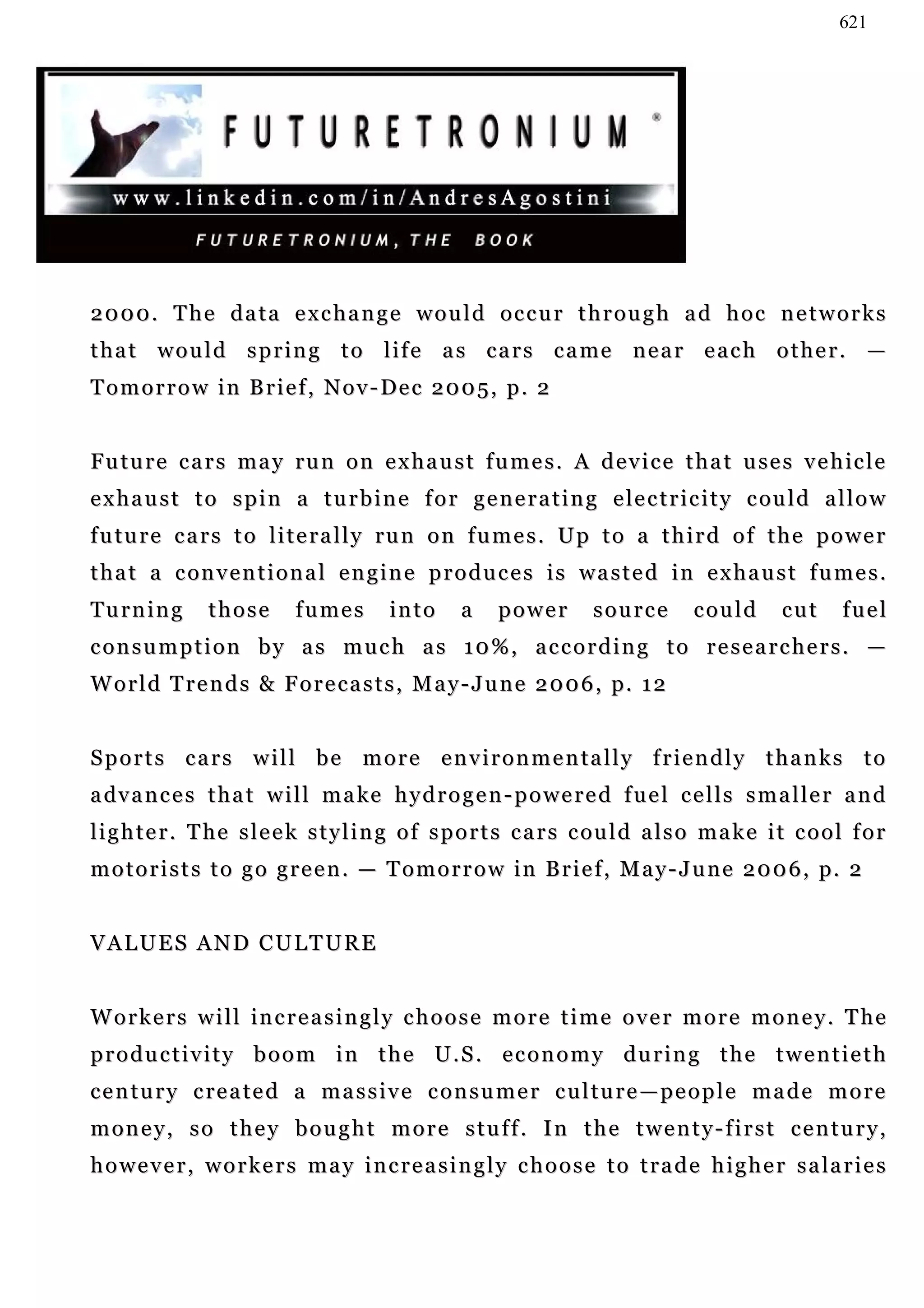 621




2000. The data exchange would occur through ad hoc networks
t h a t w o u l d s p r i n g t o l i f e a s c a r s c a me n e a r e a c h o t h e r . —
Tomorrow in Brief, Nov-Dec 2005, p. 2
                       De


F u t u r e c a r s ma y ru n o n e x h a u s t f u m e s . A d e v i c e t h a t u se s v e h ic l e
e x h a u s t t o s p i n a t u r b i n e f o r g e n e r a t i n g e l e c t r i c i t y c ou l d a l l o w
f u t u r e c a r s t o l i t e r a l l y ru n o n f u m e s . U p t o a t h i r d o f t h e p o w e r
t h a t a c on v e n t i o n a l e n g i n e p r o d u c e s i s w a s t e d i n e x h a u s t f u m e s .
Turning         those       fumes         into      a    power        source        could        cut     fuel
consumption by as much as 10%, according to researchers. —
W o r l d T r e n d s & F o r e c a s t s , M a y - J u n e 2 0 0 6 , p. 1 2


Sports cars will be more environmentally friendly thanks to
a dv a n c e s t h a t w i l l m a k e h y d r o g e n - p o w e r e d f u e l c e l l s s m a l l e r a n d
l i g h t e r . T he s l e e k s t y l i n g o f s p o r t s c a r s c ou l d a l s o m a k e i t c o o l f o r
m o t o r i s t s t o g o g r e e n . — T o m o r r o w i n B r i e f , M a y - J u n e 2 0 0 6 , p. 2


VALUES AND CULTURE


W o r k e r s w i l l i n c r e a s i n g l y c h o o s e m o r e t i m e o v e r m o r e m o n e y . T he
productivity boom in the U.S. economy during the twentieth
c e n t u r y c re a t e d a m a s s i v e c o n s u m e r c u l t u r e — p e o p l e m a d e m o r e
money, so they bought more stuff. In the twenty-first century,
h o w e v e r , w o r k e r s m a y i n c r e a s i n g l y c h o o s e t o t r a d e h i g h e r s a la r i e s
 