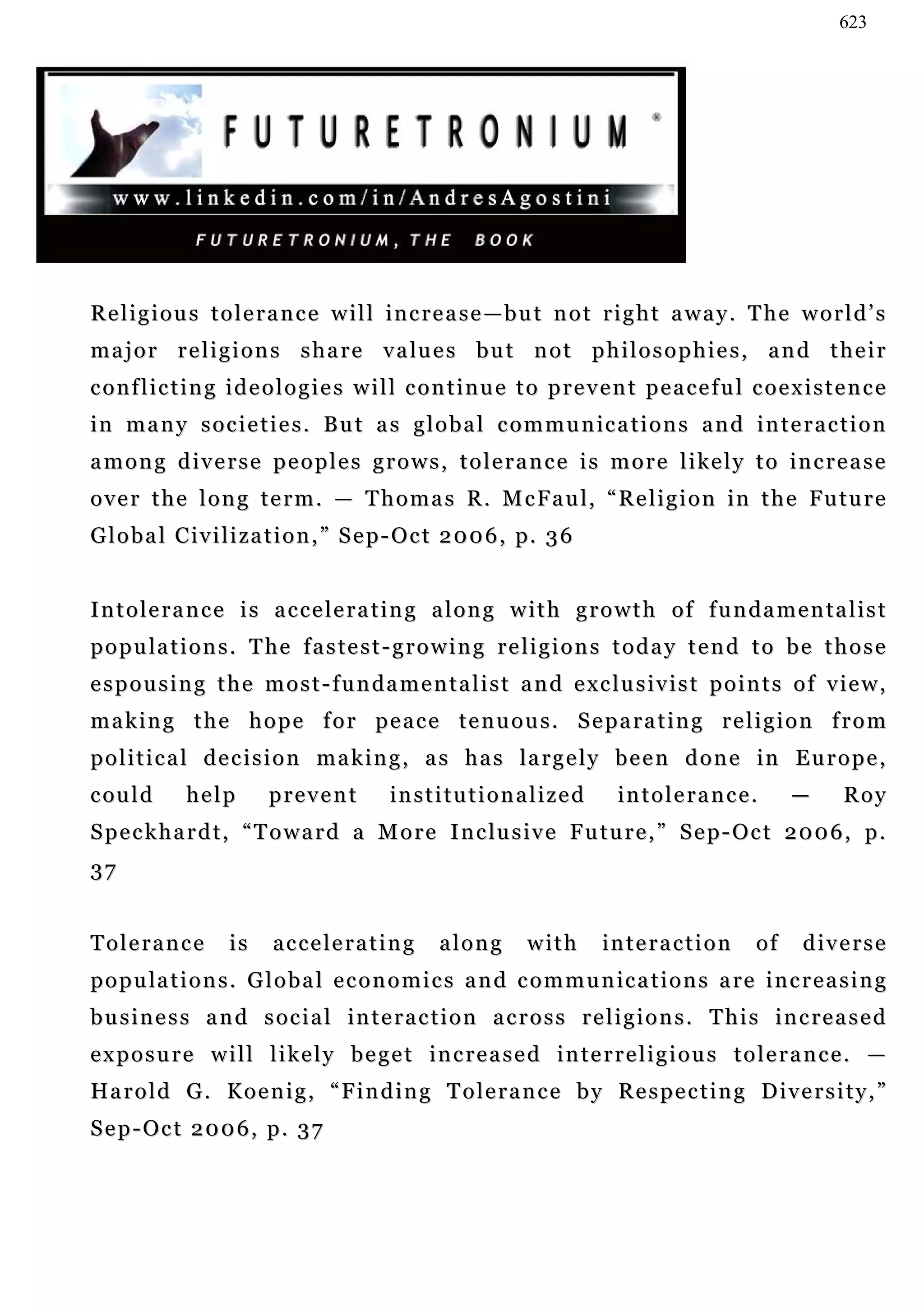 623




Religious tolerance will increase—but not right away. The world’s
m a j o r r e l i g i o n s s h a r e v a lu e s b u t n o t p h i l o s o p h i e s , a n d t h e i r
conflicting ideologies will continue to prevent peaceful coexistence
i n m a n y s o c i e t i e s . B u t a s g l o b a l c o m m u n ic a t i o n s a n d i n t e r a c t i o n
a m o n g d i v e r s e p e o p l e s g r o w s , t o l e r a n c e i s m o r e l i ke l y t o in c r e a s e
o v e r t h e l o n g t e r m . — T h o m a s R . M c F a u l, “ R e l i g i o n i n t h e Fu t u r e
G l o b a l C i v i l i z a t i o n , ” S e p - O c t 2 0 0 6 , p. 3 6


Intolerance is accelerating along with growth of fundamentalist
p o p u la t i o n s . T he f a s t e s t - g r o w i n g r e l i g i o n s t o d a y t e n d t o b e t h o s e
e s p o u s i n g t h e m o s t - f u n da m e n t a l i s t a n d e x c l u s i v i s t p o i n t s o f v ie w ,
making the hope for peace tenuous. Separating religion from
p o l i t i c a l d e c i s i o n m a k i n g , a s h a s l a r g e l y b e e n d o n e in E u r o p e ,
c ou l d     help        prevent           in s t i t u t i o n a l i z e d
                                           in                                   intolerance.              —   Roy
S p e c k h a r d t , “ T o w a r d a M o r e I n c lu s i v e F u t u r e , ” S e p - O c t 2 0 0 6 , p .
37


Tolerance           is    accelerating             along         with         in t e r a c t i o n   of   diverse
p o p u la t i o n s . G l o b a l e c o n o m i c s a n d c o m m u n ic a t i o n s a re i n c r e a s i n g
business and social interaction across religions. This increased
exposure will likely beget increased interreligious tolerance. —
Ha r o l d G . K o e n i g , “ F i n d i n g T o l e r a n c e b y R e s p e c t i n g D i v e r s i t y , ”
Sep-Oct 2006, p. 37
 