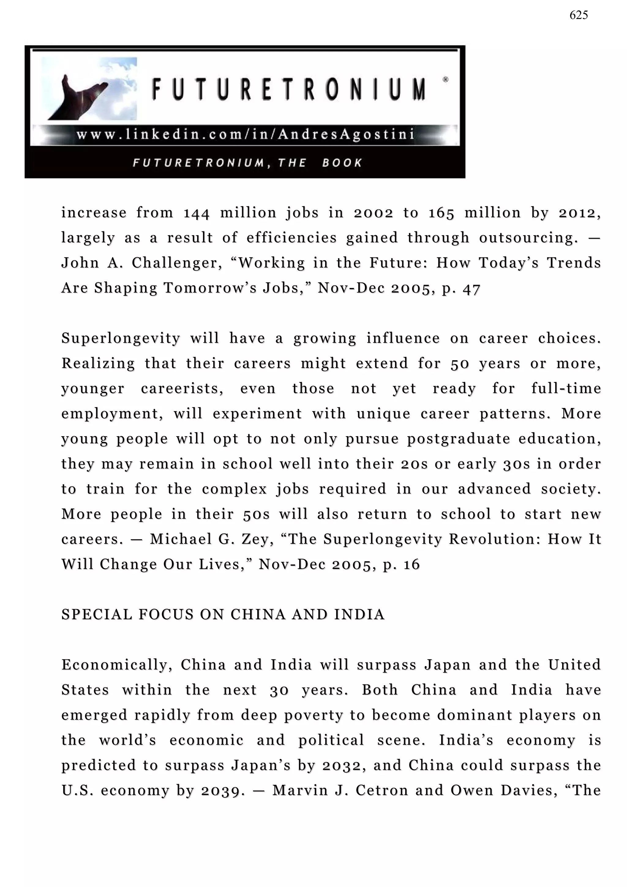 625




increase from 144 million jobs in 2002 to 165 million by 2012,
la r g e l y a s a r e s u l t o f e f f i c i e n c i e s g a in e d t h r o u g h o u t s o u r c i n g . —
J o h n A . C h a l l e n g e r , “ W o r k i n g i n t h e F u tu r e : H o w T o d a y ’ s T re n d s
A r e S h a p i n g T o m o r r o w ’ s J o b s , ” N o v - De c 2 0 0 5, p . 4 7


S u p e r l o n g e v i t y w i l l h a v e a g r o w i n g i n f l u e n c e o n c a re e r c h o i c e s .
Realizing that their careers might extend for 50 years or more,
younger         careerists,         even      those       not     yet     ready        for    full-time
employment, will experiment with unique career patterns. More
y o u n g pe o p l e w i l l o p t t o n o t o n l y pu r s u e p o s t g r a d u a t e e d u c a t i o n ,
t h e y m a y r e ma i n i n s c h o o l w e l l in t o t h e i r 2 0 s o r e a r l y 3 0 s i n o r d e r
t o t r a i n f o r t h e c o m p l e x j o b s r e q u i r e d i n o u r a dv a n c e d s o c i e t y .
More people in their 50s will also return to school to start new
careers. — Michael G. Zey, “The Superlongevity Revolution: How It
                        y,
W i l l C h a n g e Ou r L i v e s , ” N o v - D e c 2 0 0 5 , p. 1 6


S P E C I A L F O C U S O N C HI N A A N D I N D I A


E c o n o m i c a l l y , C h i n a a n d I n d i a w i l l s u r p a s s J a pa n a n d t h e Un i t e d
S ta t e s w i t h i n t h e n e x t 3 0 y e a r s . B o t h C h i n a a n d I n d ia h a v e
e me r g e d r a p i d l y f r o m d e e p p o v e r t y t o b e c o m e d o m i n a n t p l a y e r s o n
the world’s economic and political scene. India’s economy is
p r e d i c t e d t o s u r pa s s J a p a n ’ s b y 2 0 3 2 , a n d C h i n a c ou l d s u r pa s s t h e
U . S . e c o n o m y b y 2 0 3 9 . — M a r v in J . C e t r o n a n d O w e n Da v i e s , “ T h e
 