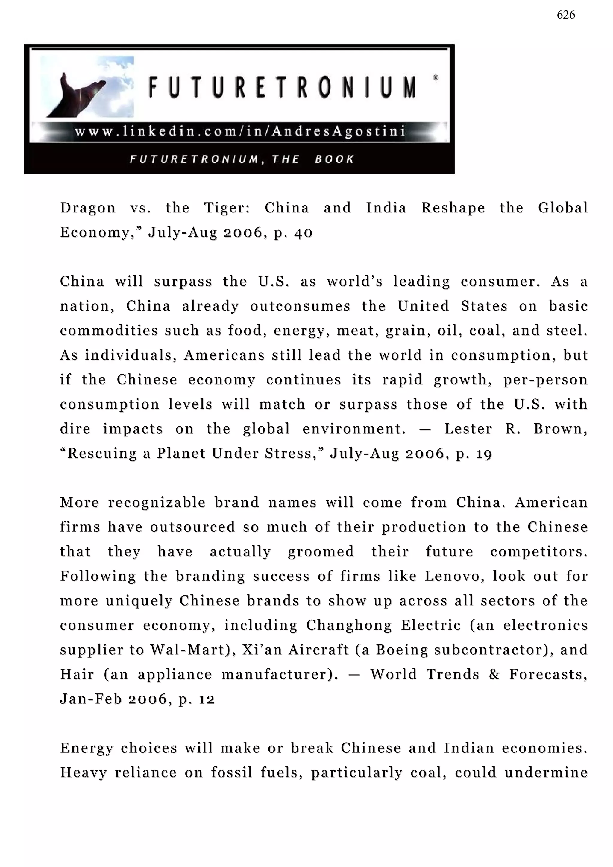 626




Dragon         vs.    the      Tiger:       China       and       I n d ia   Reshape          the      Global
Economy,” July-Aug 2006, p. 40


China will surpass the U.S. as world’s leading consumer. As a
n a t i o n , C h i n a a l r e a d y o u t c o n s u m e s t h e Un i t e d S t a t e s o n b a s i c
c o m m o d i t i e s s u c h a s f o o d , e n e r g y , m e a t , g r a i n , o i l , c o a l, a n d s t e e l .
As individuals, Americans still lead the world in consumption, but
if t h e C h i n e s e e c o n o m y c o n t i n u e s i t s r a p i d g r o w t h , pe r - p e r s o n
consumption levels will match or surpass those of the U.S. with
dire impacts on the global environment. — Lester R. Brown,
“ R e s c u i n g a P l a n e t U n d e r S t r e s s , ” J u l y - A u g 2 0 0 6 , p. 1 9


More recognizable brand names will come from China. American
f i r m s h a v e o u t s o u r c e d s o mu c h o f t h e i r p r o d u c t i o n t o t h e C h i n e s e
that      they       have       actually         groomed           their       f u tu r e   competitors.
Following the branding success of firms like Lenovo, look out for
more uniquely Chinese brands to show up across all sectors of the
c o n s u m e r e c o n o m y , i n c lu d i n g C h a n g h o n g E l e c t r i c ( a n e le c t r o n i c s
supplier to Wal-Mart), Xi’an Aircraft (a Boeing subcontractor), and
Ha i r ( a n a p p l i a n c e m a n u f a c t u r e r ) . — W o r l d T r e n d s & F o r e c a s t s ,
Jan-Feb 2006, p. 12


Energy choices will make or break Chinese and Indian economies.
H e a v y r e l i a n c e o n f o s s i l f u e l s , p a r t i c u la r l y c o a l , c ou l d u n d e r m i n e
 