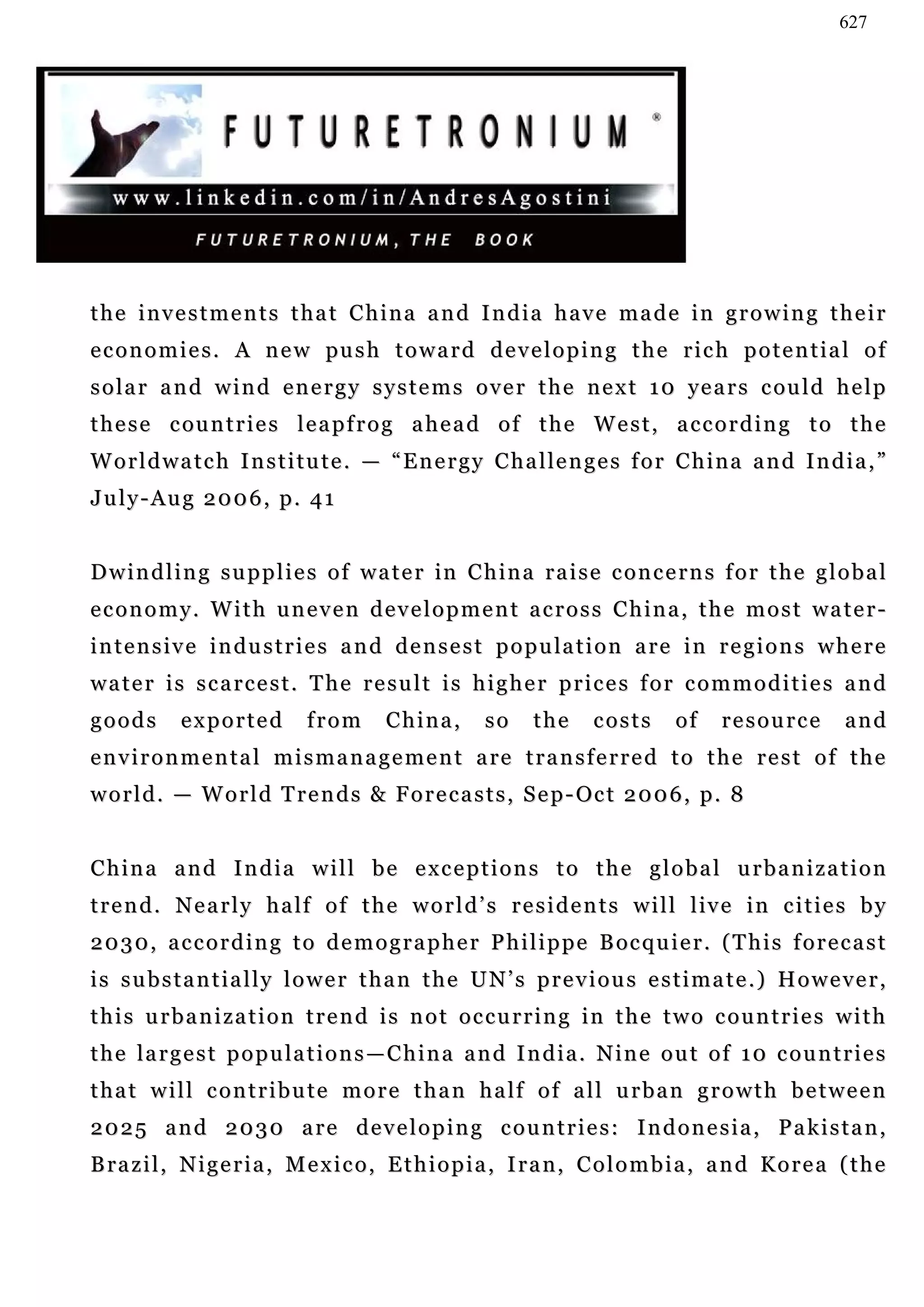 627




the investments that China and India have made in growing their
e c o n o m i e s . A n e w pu s h t o w a r d d e v e l o p i n g t h e r i c h p o t e n t i a l o f
s o l a r a n d w i n d e n e r g y s y s t e m s o v e r t h e n e x t 1 0 ye a r s c ou l d h e l p
t h e s e c ou n t r i e s l e a p f r o g a h e a d o f t h e W e s t , a c c o r d i n g t o t h e
W o r l d w a t c h I n s t i t u t e . — “ E n e r g y C h a l le n g e s f o r C h i n a a n d I n d i a , ”
July-Aug 2006, p. 41


D w i n d l i n g s u p p l i e s o f w a t e r in C h i n a r a i s e c o n c e r n s f o r t h e g l o b a l
e c o n o m y . W i t h u n e v e n d e v e l o p m e n t a c r o s s C h i n a , t h e m o s t wa t e r -
i n t e n s i v e i n d u s t r i e s a n d d e n s e s t p o p u la t i o n a r e i n r e g i o n s w h e r e
water is scarcest. The result is higher prices for commodities and
goods       exported          from       China,        so     the     costs       of    resource          and
e n v i r o n m e n t a l m i s m a n a g e m e n t a re t r a n s f e r r e d t o t h e r e s t o f t h e
w o r l d . — W o r l d T r e n d s & F o r e c a s t s , S e p - Oc t 2 0 0 6 , p . 8


China and India will be exceptions to the global urbanization
t r e n d . N e a r l y h a lf o f t h e w o r l d ’ s r e s i d e n t s w i l l l iv e i n c i t i e s b y
2 0 3 0 , a c c o r d i n g t o d e m o g r a p h e r P h i l i p p e B oc q u i e r . ( T h i s f o r e c a s t
is substantially lower than the UN’s previous estimate.) However,
this urbanization trend is not occurring in the two countries with
t h e l a r g e s t p o p u la t i o n s — C h i n a a n d I n d i a . N i n e o u t o f 1 0 c o u n t r i e s
t h a t w i l l c o n t r i b u t e m o r e t h a n h a lf o f a l l u r b a n g r o w t h b e t w e e n
2025 and 2030 are developing countries: Indonesia, Pakistan,
B ra z i l , N i g e r i a , M e x i c o , E t h i o p i a , I r a n , C o l o m b i a , a n d K o r e a ( t h e
 