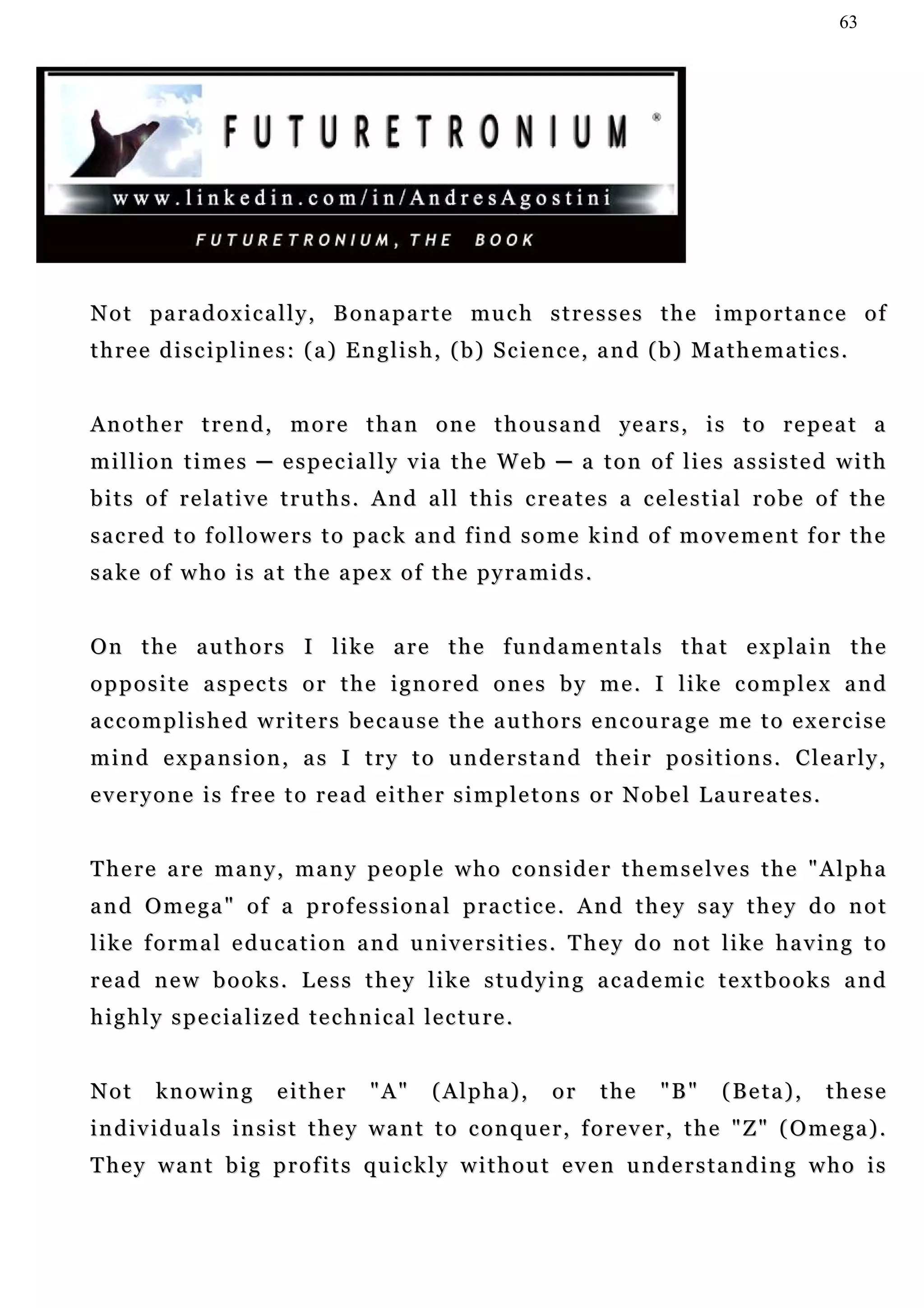 63




N o t pa r a d o x i c a l l y , B on a p a r t e mu c h s t r e s s e s t h e i m p o r t a n c e o f
three disciplines: (a) English, (b) Science, and (b) Mathematics.


A n o t h e r t r e n d , m o r e t h a n o n e t h o u s a n d ye a r s , i s t o r e p e a t a
million times ─ especially via the Web ─ a ton of lies assisted with
b i t s o f r e la t i v e t r u t h s . A n d a l l t h i s c r e a t e s a c e l e s t i a l r o b e o f t h e
s a c r e d t o f o l l o w e r s t o p a c k a n d f i n d s o m e k in d o f m o v e m e n t f o r t h e
s a k e o f w h o i s a t t h e a pe x o f t h e p y r a m i d s .


O n t h e a u t h o r s I l i k e a r e t h e f u n d a m e n t a l s t h a t e x p la i n t h e
o p p o s i t e a s p e c t s o r t h e i g n o r e d o n e s b y m e . I l i ke c o m p l e x a n d
accomplished writers because the authors encourage me to exercise
m i n d e x p a n s i o n , a s I t r y t o u n de r s t a n d t h e i r p o s i t i o n s . C l e a r l y ,
e v e r y o n e i s f re e t o r e a d e i t h e r s i m p l e t o n s o r N o b e l L a u r e a t e s .


There are many, many people who consider themselves the "Alpha
a n d O m e g a " o f a p r o f e s s i o n a l p r a c t ic e . A n d t h e y s a y t h e y d o n o t
l i k e f o r m a l e d u c a t i o n a n d u n i v e r s i t i e s . T h e y d o n o t l i ke h a v in g t o
read new books. Less they like studying academic textbooks and
highly specialized technical lecture.


Not      knowing          either       "A"      (Alpha),         or     the      "B"     (Beta),           these
i n d i v i d u a l s i n s i s t t h e y w a n t t o c on q u e r , f o r e v e r , t h e " Z " ( O m e g a ) .
They want big profits quickly without even understanding who is
 