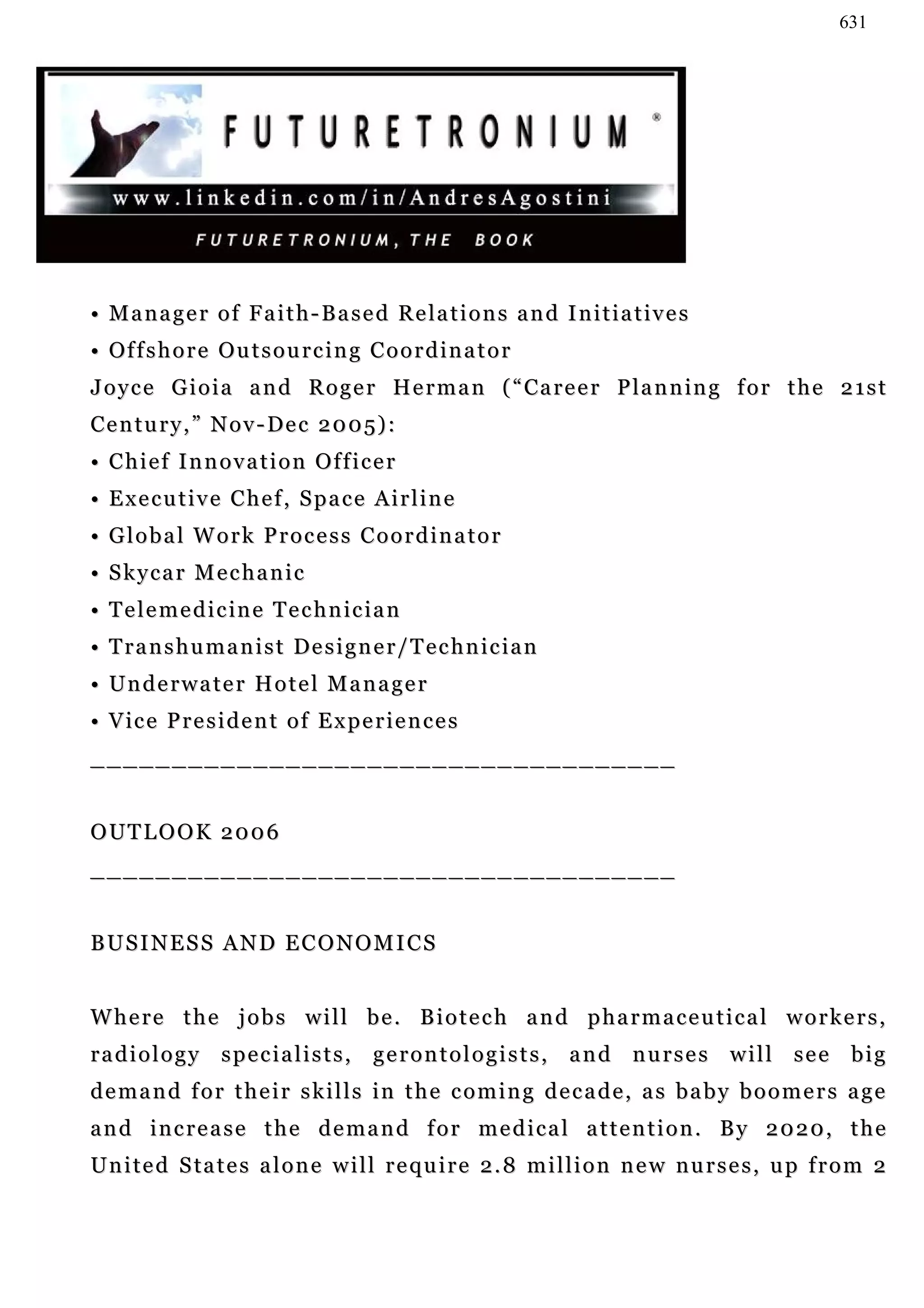 631




• Manager of Faith-Based Relations and Initiatives
• Of f s h o r e O u t s o u r c i n g C o o r d i n a t o r
J o y c e G i o i a a n d R o g e r H e r m a n ( “ Ca r e e r P l a n n in g f o r t h e 2 1 s t
Century,” Nov-Dec 2005):
• Chief Innovation Officer
• Executive Chef, Space Airline
• Global Work Process Coordinator
• Skycar Mechanic
• Telemedicine Technician
• Transhumanist Designer/Technician
• Underwater Hotel Manager
• Vice President of Experiences
____________________________________


OUTLOOK 2006
____________________________________


BUSINESS AND ECONOMICS


Where the jobs will be. Biotech and pharmaceutical workers,
radiology specialists, gerontologists, and nurses will see big
demand for their skills in the coming decade, as baby boomers age
and increase the demand for medical attention. By 2020, the
U n i t e d S ta t e s a l o n e w i l l r e q u i r e 2 . 8 m i l l i o n n e w n u r s e s , u p f r o m 2
 