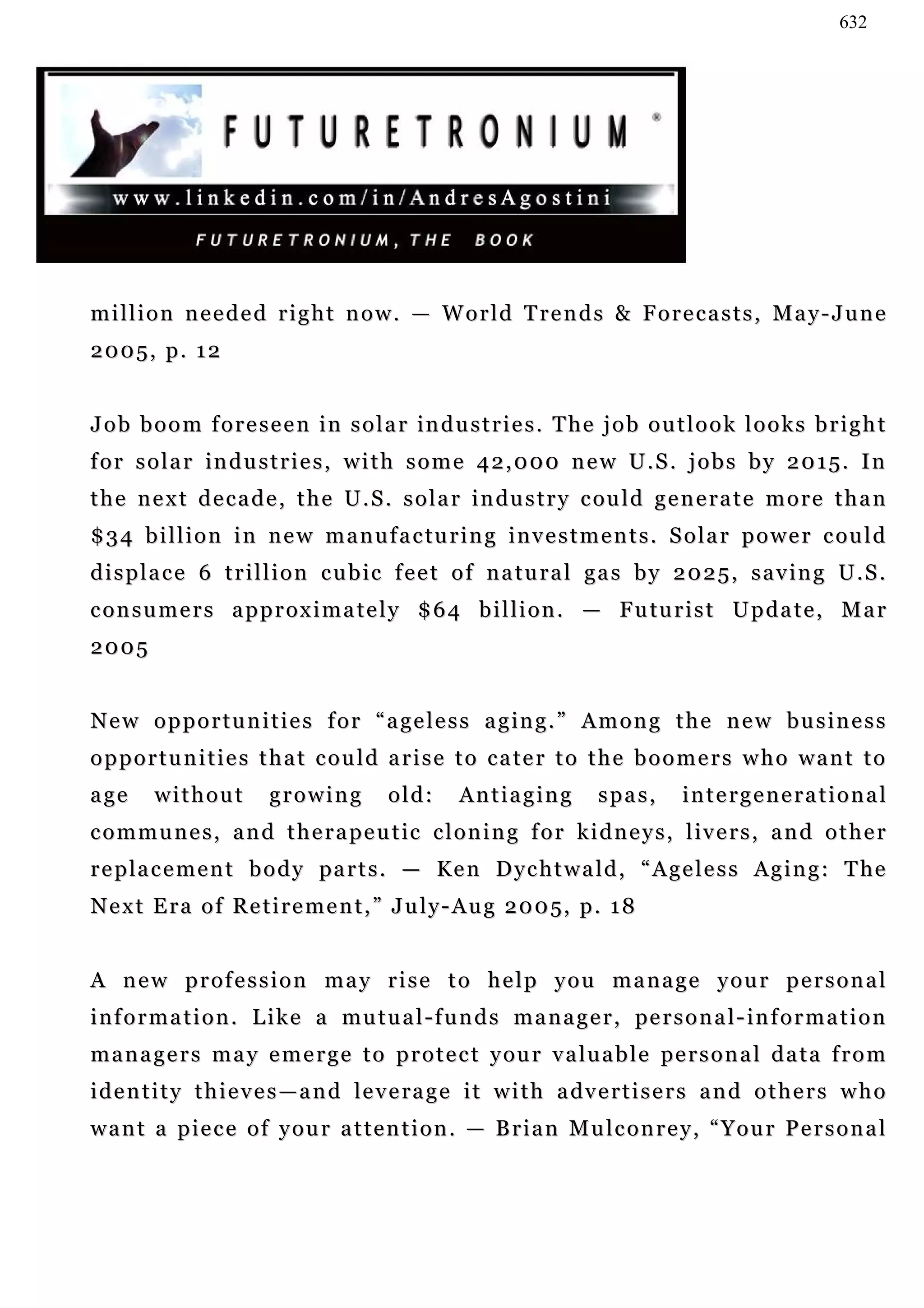 632




million needed right now. — World Trends & Forecasts, May-June
2005, p. 12


J o b b o o m f o r e s e e n i n s o l a r in d u s t r i e s . T he j o b o u t l o o k l o o k s b r i g h t
for solar industries, with some 42,000 new U.S. jobs by 2015. In
t h e n e x t d e c a d e , t h e U . S . s o l a r i n du s t r y c ou l d g e n e ra t e m o r e t h a n
$ 3 4 b i l l i o n i n n e w m a n u f a c tu r i n g i n v e s t m e n t s . S o l a r p o w e r c ou l d
displace 6 trillion cubic feet of natural gas by 2025, saving U.S.
c o n s u m e r s a p p r o x i m a t e l y $ 6 4 b i l l i o n . — F u tu r i s t U p d a t e , M a r
2005


N e w o p p o r t u n i t i e s f o r “ a g e l e s s a g in g . ” A m o n g t h e n e w b u s i n e s s
opportunities that could arise to cater to the boomers who want to
a ge    without         growing          old:      Antiaging          spas,       intergenerational
c o m m u n e s , a n d t h e r a p e u t ic c l o n i n g f o r k i d n e y s , l iv e r s , a n d o t h e r
r e p la c e m e n t b o d y pa r t s . — Ke n D yc h t w a l d , “ A g e l e s s A g i n g : T he
N e x t E r a o f Re t i r e m e n t , ” J u l y - A u g 2 0 0 5, p . 1 8


A new profession may rise to help you manage your personal
i n f o r m a t i o n . L i k e a mu t u a l - f u n d s m a n a g e r , pe r s o n a l - in f o r m a t i o n
m a n a g e r s m a y e m e r g e t o p r o t e c t y ou r v a l u a b l e pe r s o n a l d a t a f r o m
i d e n t i t y t h i e v e s — a n d le v e ra g e i t w i t h a dv e r t i s e r s a n d o t h e r s w h o
want a piece of your attention. — Brian Mulconrey, “Your Personal
 