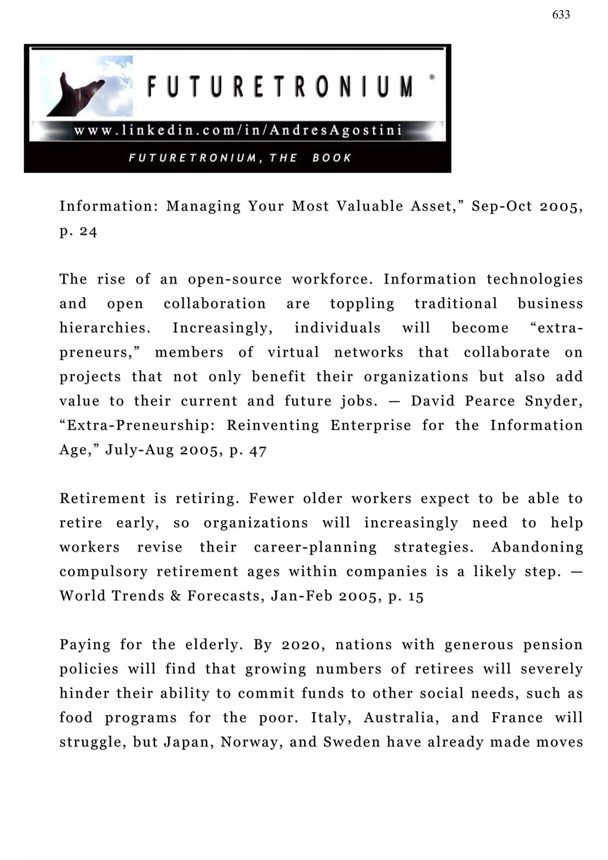 633




I n f o r m a t i o n : M a n a g i n g Y o u r M o s t Va l u a b l e A s s e t , ” S e p - O c t 2 0 0 5 ,
p. 24


The rise of an open-source workforce. Information technologies
and      open        collaboration            are       toppling         traditional          business
hierarchies.           Increasingly,            in d i v i d u a l s    will     become          “extra-
preneurs,”         members          of    virtual        networks         that     collaborate          on
projects that not only benefit their organizations but also add
v a lu e t o t h e i r c u r r e n t a n d f u t u r e j o b s . — Da v i d P e a r c e S n y d e r ,
“Extra-Preneurship: Reinventing Enterprise for the Information
Age,” July-Aug 2005, p. 47


Retirement is retiring. Fewer older workers expect to be able to
retire early, so organizations will increasingly need to help
workers         revise      their        career-planning               strategies.       Abandoning
compulsory retirement ages within companies is a likely step. —
W o r l d T r e n d s & F o r e c a s t s , J a n - F e b 2 0 0 5 , p. 1 5


Paying for the elderly. By 2020, nations with generous pension
policies will find that growing numbers of retirees will severely
hinder their ability to commit funds to other social needs, such as
f o o d p r o g r a m s f o r t h e p o o r . I ta l y , A u s t r a l i a , a n d F r a n c e w i l l
s t r u g g l e , b u t J a p a n , N o r w a y , a n d S we d e n h a v e a l r e a d y m a d e m o v e s
 