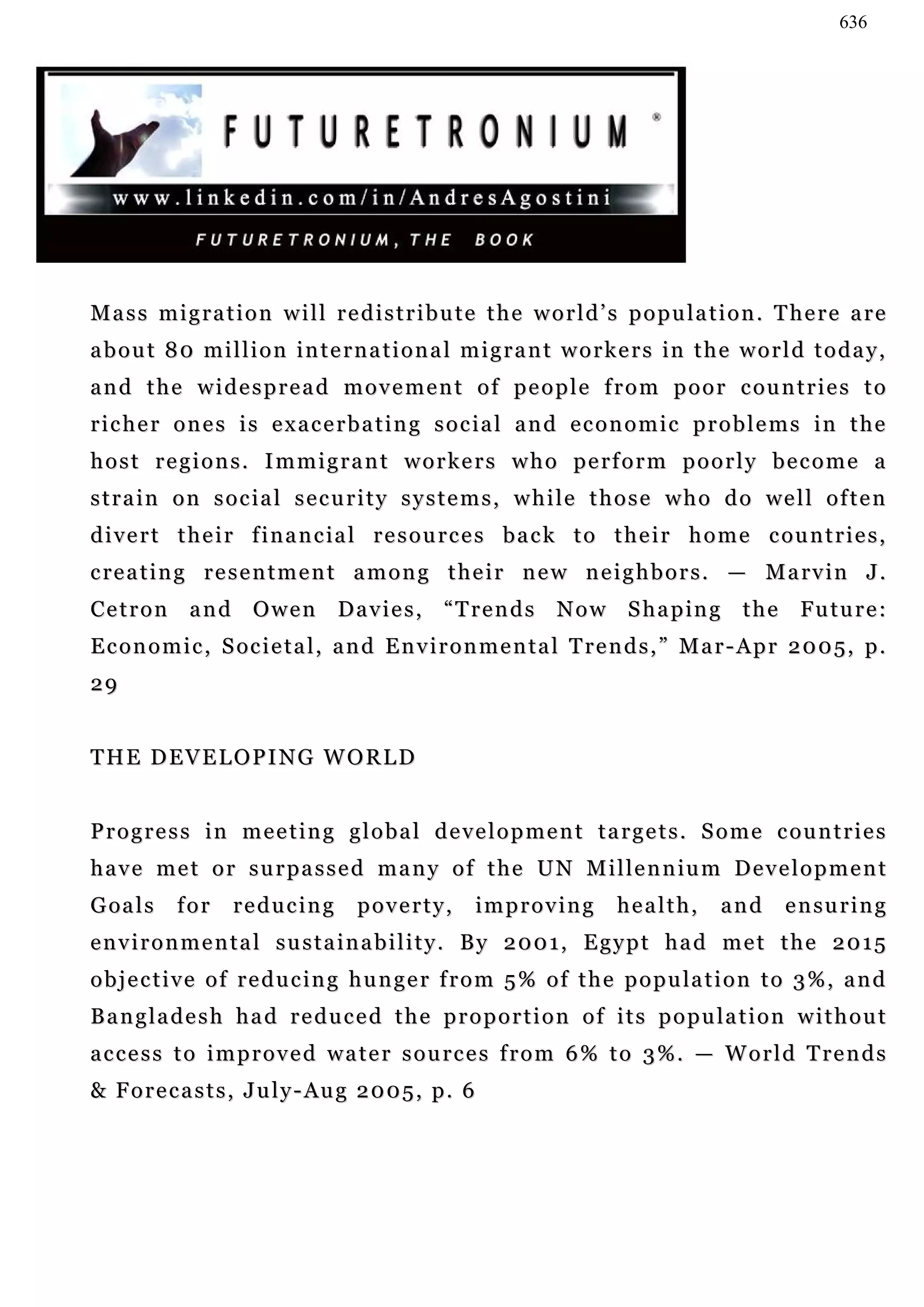 636




Mass migration will redistribute the world’s population. There are
a b o u t 8 0 m i l l i o n i n t e r n a t i o n a l m i g r a n t w o r k e r s in t h e w o r l d t o d a y ,
a n d t h e w i d e s p r e a d m o v e m e n t o f p e o p l e f r o m p o o r c ou n t r i e s t o
richer ones is exacerbating social and economic problems in the
host regions. Immigrant workers who perform poorly become a
s t r a i n o n s o c i a l s e c u r i t y s y s t e m s , w h i l e t h o s e w h o d o we l l o f t e n
d i v e r t t h e i r f i n a n c i a l r e s o u r c e s b a c k t o t h e i r h o m e c ou n t r i e s ,
c re a t i n g r e s e n t m e n t a m o n g t h e i r n e w n e i g h b o r s . — M a r v i n J .
C e t r o n a n d O w e n D a v i e s , “ T r e n d s N o w S h a p in g t h e Fu t u r e :
E c o n o m i c , S oc i e t a l , a n d E n v i r o n m e n t a l T r e n d s , ” M a r - A p r 2 0 0 5 , p .
29


THE DEVELOPING WORLD


Progress in meeting global development targets. Some countries
h a v e m e t o r s u r p a s s e d m a n y o f t h e U N M i l l e n n iu m D e v e l o p m e n t
G oa l s    for     reducing         poverty,         improving           health,       and      e n su r i n g
environmental sustainability. By 2001, Egypt had met the 2015
o b j e c t i v e o f r e d u c i n g h u n g e r f r o m 5 % o f t h e p o p u la t i o n t o 3 % , a n d
Bangladesh had reduced the proportion of its population without
access to improved water sources from 6% to 3%. — World Trends
& Forecasts, July-Aug 2005, p. 6
 