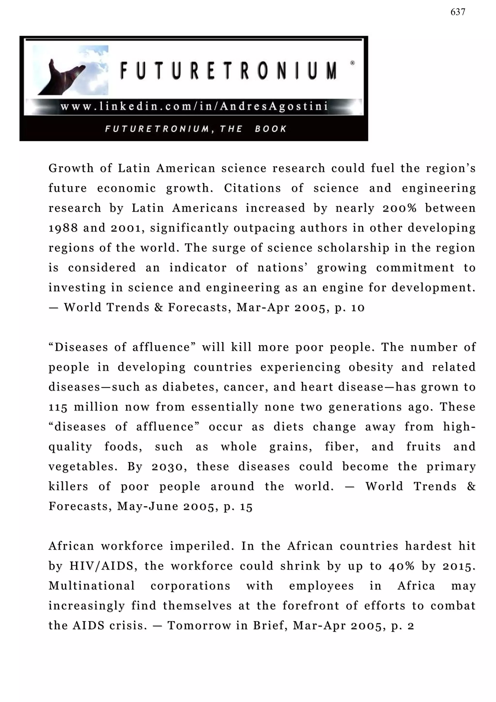 637




G r o w t h o f L a t i n A m e r i c a n s c ie n c e r e s e a r c h c o u l d f u e l t h e r e g i o n ’ s
future economic growth. Citations of science and engineering
r e s e a rc h b y L a t i n A m e r i c a n s i n c r e a s e d b y n e a r l y 2 0 0 % b e t w e e n
1 9 8 8 a n d 2 0 0 1 , s i g n i f i c a n t l y o u t p a c in g a u t h o r s in o t h e r d e v e l o p i n g
r e g i o n s o f t h e w o r l d . T he s u r g e o f s c i e n c e s c h o l a r s h i p i n t h e r e g i o n
i s c on s i d e r e d a n i n d i c a t o r o f n a t i o n s ’ g r o w i n g c o m m i t m e n t t o
investing in science and engineering as an engine for development.
— World Trends & Forecasts, Mar-Apr 2005, p. 10


“ D i s e a s e s o f a f f lu e n c e ” w i l l k i l l m o r e p o o r pe o p l e . T h e n u m b e r o f
pe o p l e i n d e v e l o p i n g c o u n t r i e s e x p e r i e n c i n g o b e s i t y a n d r e la t e d
diseases—such as diabetes, cancer, and heart disease—has grown to
1 1 5 m i l l i o n n o w f r o m e s s e n t i a l l y n o n e t w o g e n e r a t i o n s a g o . T he s e
“diseases of affluence” occur as diets change away from high-
quality       foods,        such      as     whole        grains,        fiber,      and      fruits       and
vegetables. By 2030, these diseases could become the primary
k i l l e r s o f p o o r pe o p l e a r o u n d t h e w o r l d . — W o r l d T re n d s &
F o r e c a s t s , M a y - J u n e 2 0 0 5 , p. 1 5


A f r i c a n w o r k f o r c e i m p e r i l e d . I n t h e Af r i c a n c o u n t r i e s h a r d e s t h i t
b y H I V / A I D S , t h e w o r k f o r c e c ou l d s h r i n k b y u p t o 4 0 % b y 2 0 1 5 .
Multinational              corporations             with       employees            in      Africa        may
increasingly find themselves at the forefront of efforts to combat
t h e A I D S c r i s i s . — T o m o r r o w i n B r i e f , M a r - A p r 2 0 0 5 , p. 2
 