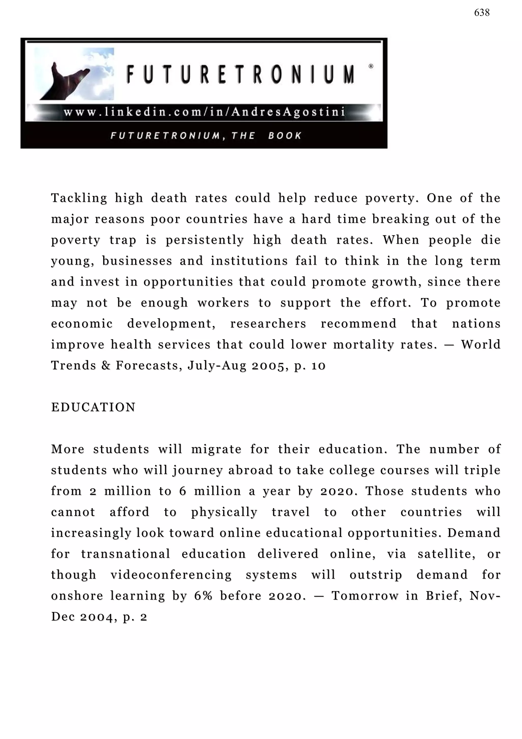 638




Tackling high death rates could help reduce poverty. One of the
major reasons poor countries have a hard time breaking out of the
p o v e r t y t r a p i s pe r s i s t e n t l y h i g h d e a t h r a t e s . W he n p e o p l e d i e
young, businesses and institutions fail to think in the long term
and invest in opportunities that could promote growth, since there
may not be enough workers to support the effort. To promote
economic           development,               researchers            recommend              that       nations
improve health services that could lower mortality rates. — World
T re n d s & F o r e c a s t s , J u l y - Au g 2 0 0 5 , p . 1 0


EDUCATION


M o r e s t u d e n t s w i l l m i g r a t e f o r t h e i r e du c a t i o n . T h e n u m b e r o f
s t u d e n t s w h o w i l l j o u r n e y a b r o a d t o t a k e c o l le g e c o u r s e s w i l l t r i p l e
f r o m 2 m i l l i o n t o 6 m i l l i o n a ye a r b y 2 0 2 0 . T h o s e s t u d e n t s w h o
cannot         afford        to     physically          travel        to     other        countries          will
i n c r e a s i n g l y l o o k t o w a r d o n l i n e e du c a t i o n a l o p p o r t u n i t i e s . D e m a n d
f o r t r a n s n a t i o n a l e du c a t i o n d e l i v e r e d o n l i n e , v ia s a t e l l i t e , o r
though         videoconferencing                  systems          will      outstrip         demand           for
onshore learning by 6% before 2020. — Tomorrow in Brief, Nov-
D e c 2 0 0 4, p . 2
 