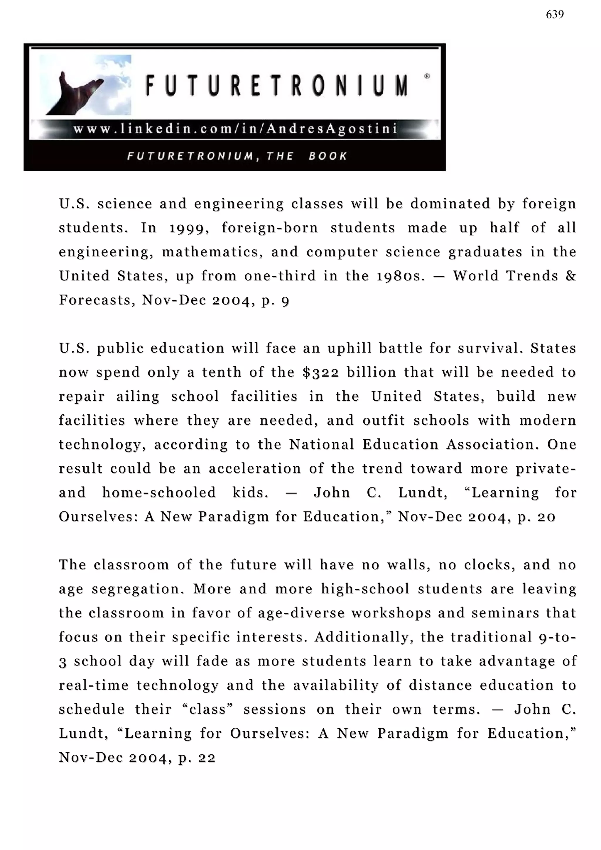 639




U.S. science and engineering classes will be dominated by foreign
students. In 1999, foreign-born students made up half of all
engineering, mathematics, and computer science graduates in the
U n i t e d S ta t e s , u p f r o m o n e - t h i r d i n t h e 1 9 8 0 s . — W o r l d T r e n d s &
Forecasts, Nov-Dec 2004, p. 9


U . S . p u b l i c e du c a t i o n w i l l f a c e a n u p h i l l b a t t l e f o r s u r v iv a l . S ta t e s
now spend only a tenth of the $322 billion that will be needed to
r e pa i r a i l i n g s c h o o l f a c i l i t i e s i n t h e U n i t e d S t a t e s , b u i l d n e w
f a c i l i t i e s w h e r e t h e y a re n e e d e d , a n d o u t f i t s c h o o l s w i t h m o d e r n
technology, according to the National Education Association. One
result could be an acceleration of the trend toward more private-
and       home-schooled                 kids.        —      John        C.     Lundt,          “Learning             for
Ou r s e l v e s : A N e w P a r a d i g m f o r E d u c a t i o n , ” N o v - De c 2 0 0 4 , p . 2 0


The classroom of the future will have no walls, no clocks, and no
a ge s e g r e g a t i o n . M o r e a n d m o r e h i g h - s c h o o l s t u d e n t s a r e l e a v i n g
t h e c la s s r o o m i n f a v o r o f a g e - d i v e r s e w o r k s h o p s a n d s e m i n a r s t h a t
f oc u s o n t h e i r s p e c i f i c i n t e r e s t s . A d d i t i o n a l l y , t h e t r a d i t i o n a l 9 - t o -
3 s c h o o l d a y w i l l f a de a s m o r e s t u d e n t s l e a r n t o t a ke a dv a n ta g e o f
r e a l - t i m e t e c h n o l o g y a n d t h e a v a i l a b i l i t y o f d i s t a n c e e du c a t i o n t o
s c h e d u l e t h e i r “ c l a s s ” s e s s i o n s o n t h e i r o w n t e r m s . — J o h n C.
Lundt, “Learning for Ourselves: A New Paradigm for Education,”
Nov-Dec 2004, p. 22
 