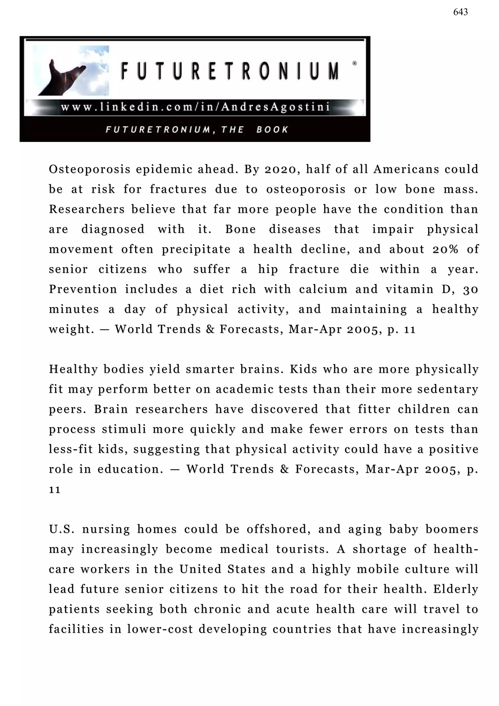 643




Osteoporosis epidemic ahead. By 2020, half of all Americans could
b e a t r i s k f o r f ra c t u r e s d u e t o o s t e o p o r o s i s o r l o w b o n e m a s s .
R e s e a r c h e r s b e l i e v e t h a t f a r m o r e pe o p l e h a v e t h e c o n d i t i o n t h a n
a re     diagnosed            with       it.     B on e      diseases          that       impair         physical
movement often precipitate a health decline, and about 20% of
s e n i o r c i t i z e n s w h o s u f f e r a h i p f r a c t u r e d i e w i t h i n a ye a r .
P r e v e n t i o n i n c l u d e s a d i e t r i c h w i t h c a l c i u m a n d v i t a m i n D, 3 0
m i n u t e s a d a y o f p h y s i c a l a c t iv i t y , a n d ma i n t a i n i n g a h e a l t h y
w e i g h t . — W o r l d T re n d s & F o r e c a s t s , M a r - Ap r 2 0 0 5, p . 1 1


Healthy bodies yield smarter brains. Kids who are more physically
f i t m a y p e rf o r m b e t t e r o n a c a d e m i c t e s t s t h a n t h e i r m o r e s e d e n ta r y
pe e r s . B r a i n r e s e a r c h e r s h a v e d i s c o v e r e d t h a t f i t t e r c h i l d r e n c a n
process stimuli more quickly and make fewer errors on tests than
l e s s - f i t k i d s , s u g g e s t i n g t h a t p h y s i c a l a c t iv i t y c o u l d h a v e a p o s i t i v e
r o l e i n e du c a t i o n . — W o r l d T r e n d s & F o r e c a s t s , M a r - A p r 2 0 0 5 , p .
11


U . S . n u r s i n g h o m e s c ou l d b e o f f s h o r e d , a n d a g in g b a b y b o o m e r s
may increasingly become medical tourists. A shortage of health-
care workers in the United States and a highly mobile culture will
l e a d f u tu r e s e n i o r c i t i z e n s t o h i t t h e r o a d f o r t h e i r h e a l t h . E l d e r l y
pa t i e n t s s e e k i n g b o t h c h r o n i c a n d a c u t e h e a l t h c a r e w i l l t r a v e l t o
f a c i l i t i e s i n l o w e r - c o s t d e v e l o p i n g c ou n t r i e s t h a t h a v e i n c r e a s i n g l y
 