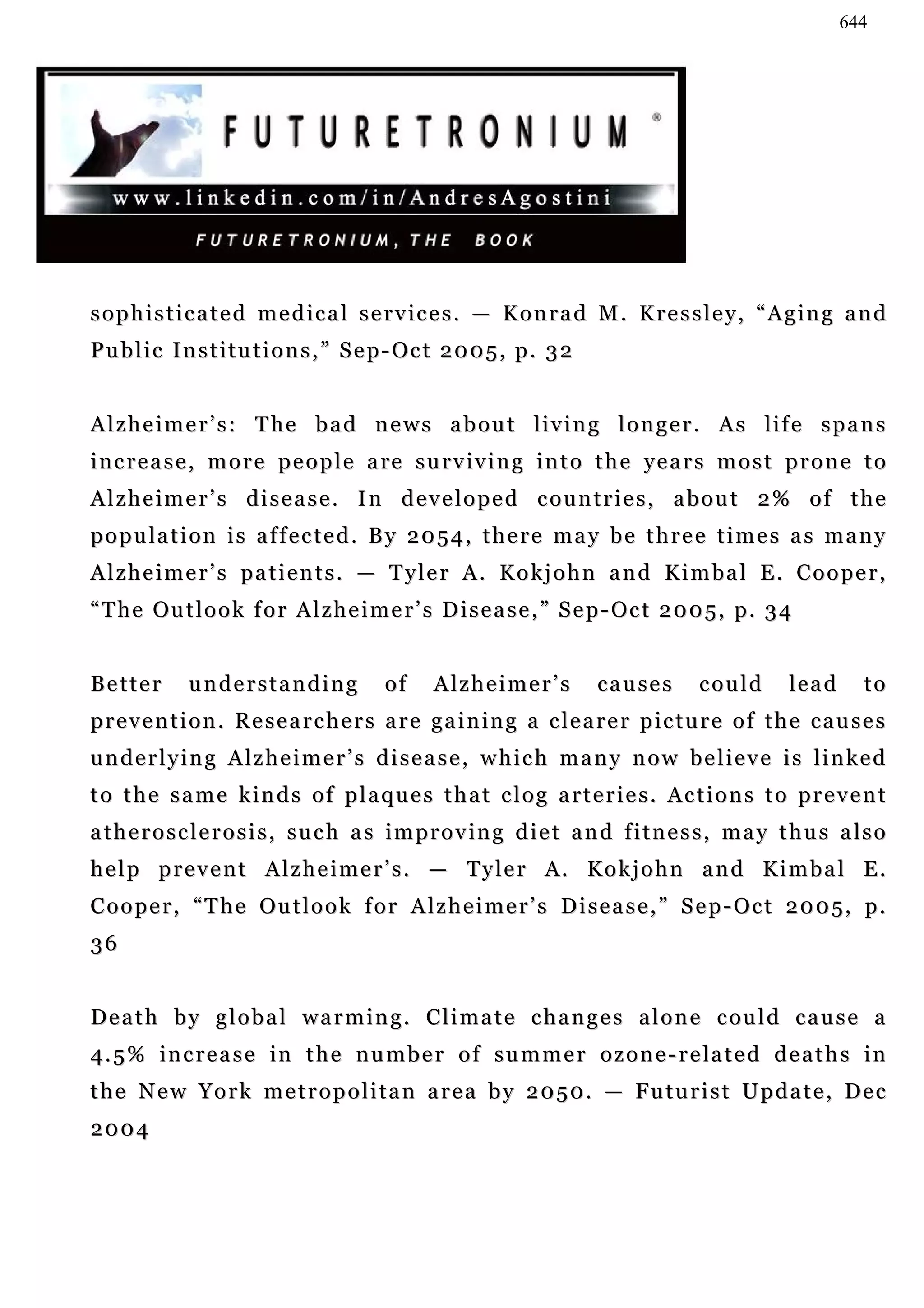 644




s o p h i s t i c a t e d m e d i c a l s e r v ic e s . — K o n r a d M . K r e s s l e y , “ A g i n g a n d
Public Institutions,” Sep-Oct 2005, p. 32


A l z h e i m e r ’ s : T he b a d n e w s a b o u t l i v i n g l o n g e r . A s l if e s p a n s
i n c r e a s e , m o r e p e o p l e a re s u r v iv i n g i n t o t h e ye a r s m o s t p r o n e t o
Alzheimer’s disease. In developed countries, about 2% of the
p o p u la t i o n i s a f f e c t e d . B y 2 0 5 4 , t h e r e m a y b e t h r e e t i m e s a s m a n y
Alzheimer’s patients. — Tyler A. Kokjohn and Kimbal E. Cooper,
“ T h e Ou t l o o k f o r A l z h e i m e r ’ s D i s e a s e , ” S e p - Oc t 2 0 0 5 , p . 3 4


Better        understanding               of     Alzheimer’s            causes         could        lead      to
p r e v e n t i o n . R e s e a r c h e r s a r e g a i n in g a c l e a r e r p i c t u r e o f t h e c a u s e s
u n d e r l y i n g A l z h e i m e r ’ s d i s e a s e , w h i c h m a n y n o w b e l i e v e i s l i n ke d
to the same kinds of plaques that clog arteries. Actions to prevent
atherosclerosis, such as improving diet and fitness, may thus also
help prevent Alzheimer’s. — Tyler A. Kokjohn and Kimbal E.
Cooper, “The Outlook for Alzheimer’s Disease,” Sep-Oct 2005, p.
36


Death by global warming. Climate changes alone could cause a
4 . 5 % i n c r e a s e i n t h e n u m b e r o f s u m m e r o z o n e - r e la t e d d e a t h s i n
t h e N e w Y o r k m e t r o p o l i t a n a r e a b y 2 0 5 0 . — F u t u r i s t U p d a t e , De c
2004
 