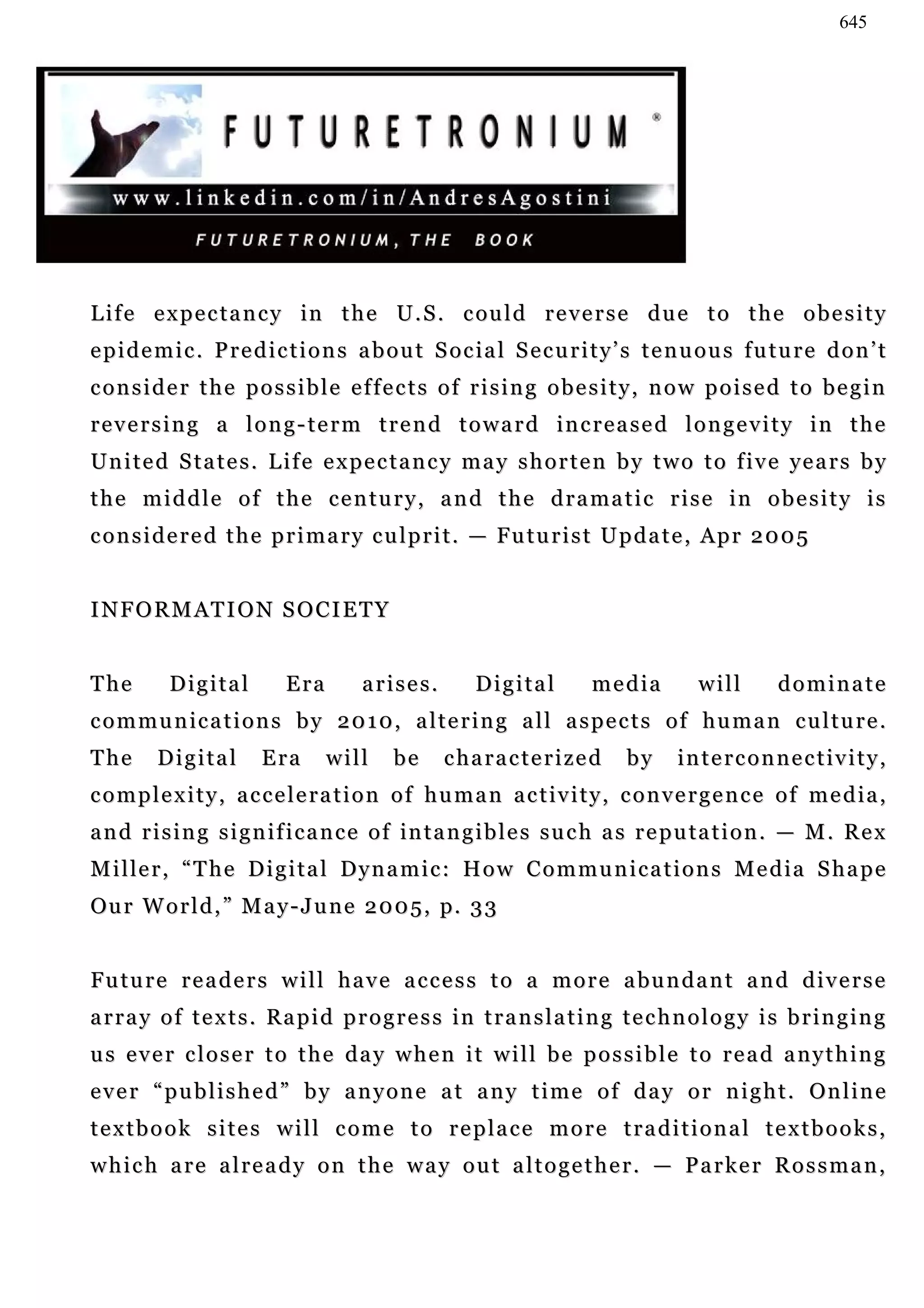645




L i f e e x p e c t a n c y i n t h e U . S . c ou l d r e v e r s e d u e t o t h e o b e s i t y
epidemic. Predictions about Social Security’s tenuous future don’t
consider the possible effects of rising obesity, now poised to begin
reversing a long-term trend toward increased longevity in the
U n i t e d S t a t e s . L i f e e x p e c t a n c y m a y s h o r t e n b y t w o t o f i v e ye a r s b y
the middle of the century, and the dramatic rise in obesity is
c o n s i d e r e d t h e p r i m a r y c u l p r i t . — Fu t u r i s t U p d a t e , Ap r 2 0 0 5


INFORMATION SOCIETY


The        Digital          Era        arises.          Digital          media          will        dominate
communications by 2010, altering all aspects of human culture.
The      Digital        Era       will      be     characterized              by     interconnectivity,
complexity, acceleration of human activity, convergence of media,
a n d r i s i n g s i g n i f i c a n c e o f in t a n g i b l e s s u c h a s r e p u ta t i o n . — M . R e x
M i l le r , “ T h e D i g i t a l D y n a m i c : H o w C o m m u n i c a t i o n s M e d i a S h a p e
Ou r W o r l d , ” M a y - J u n e 2 0 0 5 , p. 3 3


F u t u r e r e a d e r s w i l l h a v e a c c e s s t o a m o r e a bu n d a n t a n d d i v e r s e
a r r a y o f t e x t s . Ra p i d p r o g r e s s i n t r a n s l a t i n g t e c h n o l o g y i s b r i n g i n g
us ever closer to the day when it will be possible to read anything
e v e r “ p u b l i s h e d ” b y a n y o n e a t a n y t i m e o f d a y o r n i g h t . On l i n e
textbook sites will come to replace more traditional textbooks,
which are already on the way out altogether. — Parker Rossman,
 