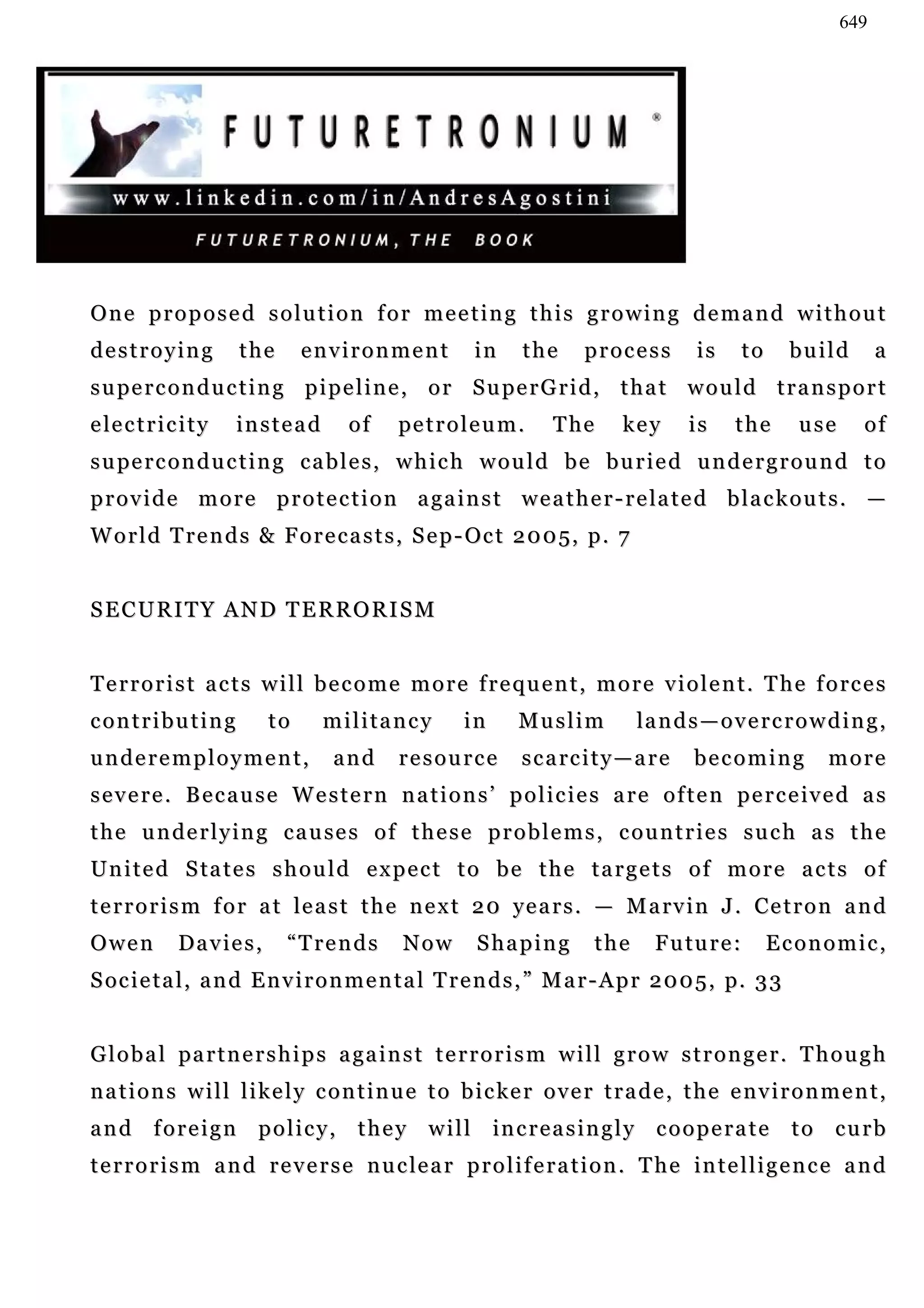 649




One proposed solution for meeting this growing demand without
destroying             the    environment              in    the      process         is       to    build        a
s u pe r c o n d u c t i n g p i p e l i n e , o r S u pe r G r i d , t h a t w o u l d t r a n s p o r t
e le c t r i c i t y   instead      of      pe t r o l e u m .    T he      key       is    the       use     of
s u pe r c o n d u c t i n g c a b l e s , w h i c h w o u l d b e b u r i e d u n d e r g r o u n d t o
p r o v i d e m o r e p r o t e c t i o n a ga i n s t w e a t h e r - r e la t e d b l a c k o u t s . —
W o r l d T r e n d s & F o r e c a s t s , S e p - Oc t 2 0 0 5, p . 7


SECURITY AND TERRORISM


T e r r o r i s t a c t s w i l l b e c o m e m o r e f r e q u e n t , m o r e v i o l e n t . T h e f o rc e s
contributing             to      militancy           in      Muslim           la n d s — o v e r c r o w d i n g ,
underemployment,                  and       resource         s c a rc i t y — a r e   becoming           more
s e v e r e . B e c a u s e W e s t e r n n a t i o n s ’ p o l i c i e s a r e o f t e n p e r c e iv e d a s
t h e u n de r l y i n g c a u se s o f t h e s e p r o b l e m s , c o u n t r i e s s u c h a s t h e
U n i t e d S ta t e s s h o u l d e x p e c t t o b e t h e t a r g e t s o f m o r e a c t s o f
t e r r o r i s m f o r a t le a s t t h e n e x t 2 0 ye a r s . — M a rv i n J . Ce t r o n a n d
Owen          Davies,        “Trends        Now        Shaping          the     F u tu r e :        Economic,
S oc i e t a l , a n d E n v i r o n m e n t a l T r e n d s , ” M a r - A p r 2 0 0 5 , p. 3 3


G l o b a l pa r t n e r s h i p s a ga i n s t t e r r o r i s m w i l l g r o w s t r o n g e r . T h o u g h
n a t i o n s w i l l l i k e l y c o n t i n u e t o b i c ke r o v e r t r a d e , t h e e n v i r o n m e n t ,
a n d f o r e i g n p o l i c y , t h e y w i l l in c r e a s i n g l y c o o p e r a t e t o c u r b
t e r r o r i s m a n d r e v e r s e n u c le a r p r o l i f e r a t i o n . T h e in t e l l i g e n c e a n d
 