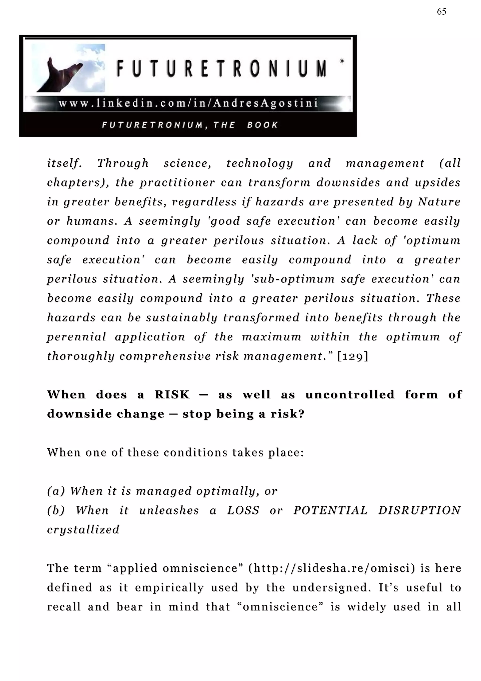 65




itself.        T h r ou g h    s c i en c e,   t ec h n o l o g y      and     management               (all
c h a p t er s ) , t h e p r a c t i t i o n e r c a n t r an s f o r m d o w n s i d e s a n d u p s i d e s
i n g r e a t er b e n e f i t s , r e g a r d l e s s i f h a z a r d s a r e pr e s e n t ed b y N a t u r e
o r h u m an s . A s e e m i n g l y ' g o o d s a f e e x e c u t i o n ' c an b e c o m e e a s i l y
c o m p o u n d i n t o a g r e a t er p e r i l ou s s i t u a t i o n . A l a c k o f ' o p t i mu m
s a f e e x ec u t i o n ' c an b e c o m e e a s i l y c o m p o u n d i n t o a g r e a t er
p er i l o u s s i t u at i o n . A s e e m i n g l y ' s u b - o pt i m u m s a f e e x ec u t i o n ' c a n
b e c o m e e a s i l y c o m p ou n d i n t o a g r e a t er p er i l ou s s i t u a t i o n . T h e s e
h a z a r d s c a n b e s u s t a i n a b l y t r an s f o r m e d i n t o b en e f i t s t h r o u g h t h e
p er e n n i a l a p p l i c at i o n o f t h e m a x i m u m w i t h i n t h e o p t i m u m o f
t h o r o u gh l y c o m p r eh e n s i v e r i s k m a n a g e m e n t . ” [ 1 2 9 ]


W h en d o e s a R I S K ─ a s w e l l a s u n c on t r o l l e d f o r m o f
downside change ─ stop being a risk?


W h e n o n e o f t h e s e c o n d i t i o n s t a k e s p la c e :


( a ) W h e n i t i s m a n a g e d o p t i m a l l y , or
( b ) W h en i t u n l e a s h e s a L O S S or P O T E N T I A L DI S R U P T I O N
c r y s t a l l i z ed


The term “applied omniscience” (http://slidesha.re/omisci) is here
d e f i n e d a s i t e m p i r i c a l l y u s e d b y t h e u n d e r s i g n e d . I t ’ s u se f u l t o
recall and bear in mind that “omniscience” is widely used in all
 