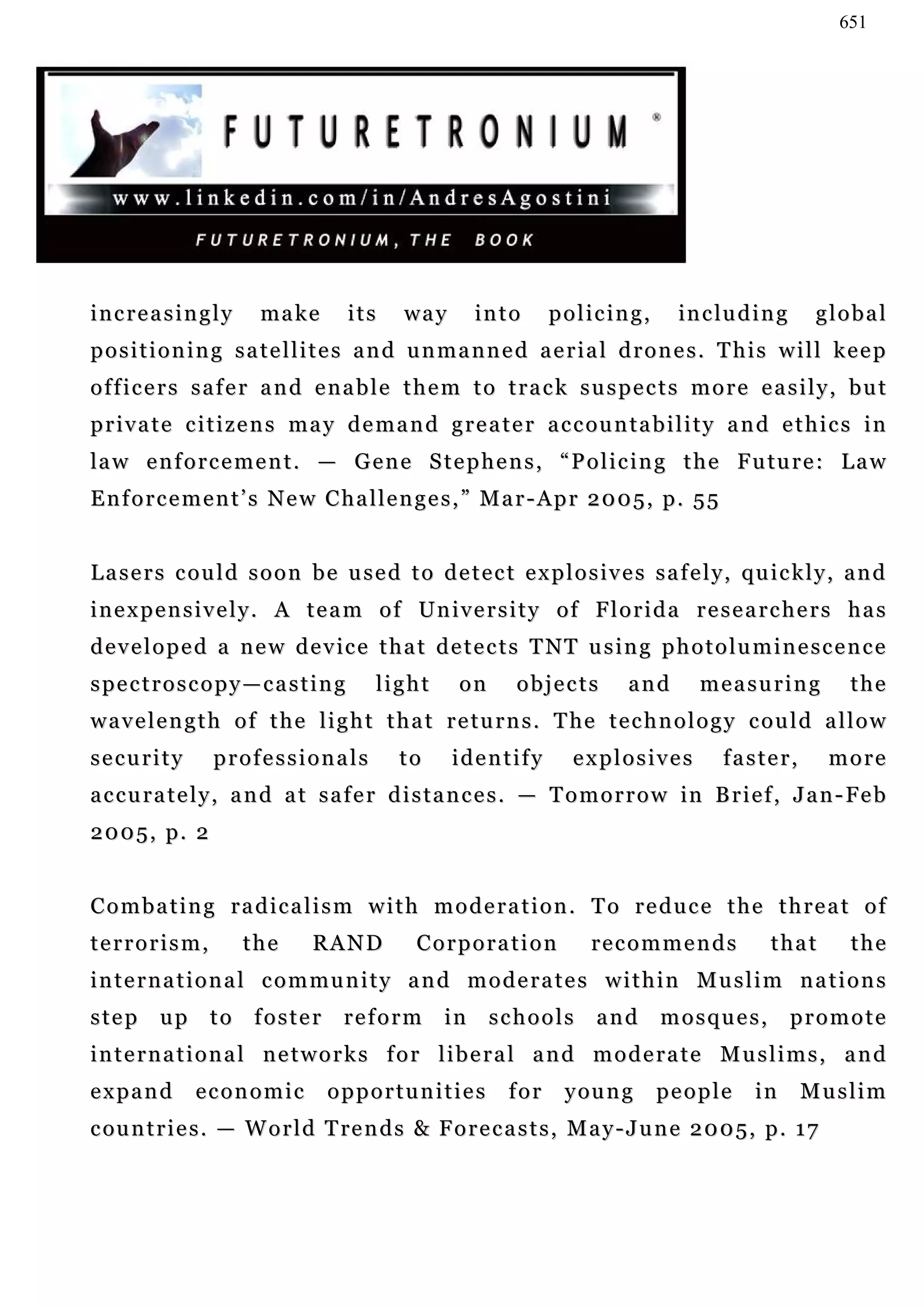 651




increasingly           ma k e      its     way        into      policing,         in c lu d i n g    global
positioning satellites and unmanned aerial drones. This will keep
officers safer and enable them to track suspects more easily, but
p r i v a t e c i t i z e n s m a y d e m a n d g r e a t e r a c c ou n t a b i l i t y a n d e t h i c s i n
la w e n f o r c e m e n t . — G e n e S t e p h e n s , “ P o l i c i n g t h e F u tu r e : L a w
Enforcement’s New Challenges,” Mar-Apr 2005, p. 55


L a s e r s c o u l d s o o n b e u s e d t o d e t e c t e x p l o s i v e s s a f e l y, qu i c k l y , a n d
i n e x p e n s i v e l y . A t e a m o f Un i v e r s i t y o f F l o r i d a r e s e a r c h e r s h a s
d e v e l o p e d a n e w d e v i c e t h a t d e t e c t s T NT u s i n g p h o t o l u m i n e s c e n c e
spectroscopy—casting                   light       on      objects         and       measuring            the
w a v e l e n g t h o f t h e l i g h t t h a t r e t u r n s . T he t e c h n o l o g y c o u l d a l l o w
security         professionals             to     identify         explosives           faster,       more
a c c u r a t e l y , a n d a t s a f e r d i s t a n c e s . — T o m o r r o w in B r i e f , J a n - Fe b
2005, p. 2


Combating radicalism with moderation. To reduce the threat of
terrorism,           the      RAND           Corporation             recommends               that        the
international community and moderates within Muslim nations
step     up     to    foster       reform        in     schools       and      mosques,             promote
international networks for liberal and moderate Muslims, and
expand        economic           opportunities            for     y ou n g    people        in      Muslim
c ou n t r i e s . — W o r l d T re n d s & F o r e c a s t s , M a y - J u n e 2 0 0 5 , p . 1 7
 