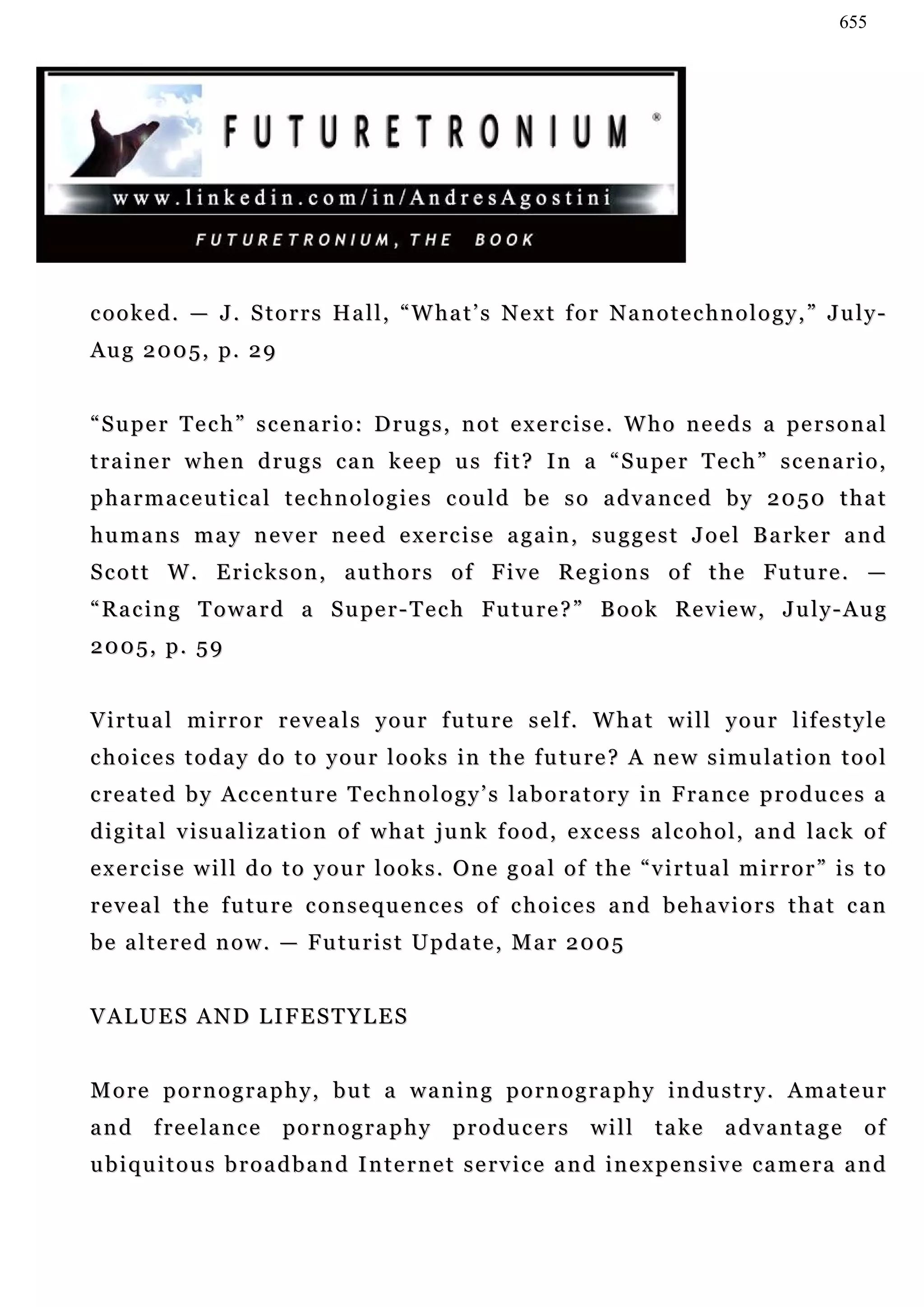 655




cooked. — J. Storrs Hall, “What’s Next for Nanotechnology,” July-
Aug 2005, p. 29


“ S u p e r T e c h ” s c e n a r i o : D r u g s , n o t e x e r c i s e . W h o n e e d s a pe r s o n a l
t r a i n e r w h e n d r u g s c a n k e e p u s f i t ? I n a “ S u pe r T e c h ” s c e n a r i o ,
p h a r m a c e u t i c a l t e c h n o l o g i e s c o u l d b e s o a dv a n c e d b y 2 0 5 0 t h a t
h u m a n s m a y n e v e r n e e d e x e r c i s e a g a in , s u g g e s t J o e l B a r ke r a n d
S c o t t W . E r i c k s o n , a u t h o r s o f F i v e R e g i o n s o f t h e Fu t u r e . —
“ R a c i n g T o w a r d a S u pe r - T e c h Fu t u r e ? ” B o o k R e v ie w , J u l y - A u g
2005, p. 59


V i r t u a l m i r r o r r e v e a l s y o u r f u tu r e s e l f . W h a t w i l l y o u r l i f e s t y l e
choices today do to your looks in the future? A new simulation tool
c re a t e d b y A c c e n t u r e T e c h n o l o g y ’ s la b o r a t o r y in F ra n c e p r o d u c e s a
digital visualization of what junk food, excess alcohol, and lack of
exercise will do to your looks. One goal of the “virtual mirror” is to
r e v e a l t h e f u tu r e c o n s e q u e n c e s o f c h o i c e s a n d b e h a v i o r s t h a t c a n
b e a l t e r e d n o w . — F u tu r i s t U p d a t e , M a r 2 0 0 5


VALUES AND LIFESTYLES


M o r e p o r n o g r a p h y , b u t a w a n i n g p o r n o g r a p h y i n d u s t r y . A ma t e u r
and     f re e l a n c e   pornography            producers          will     t a ke   advantage          of
ubiquitous broadband Internet service and inexpensive camera and
 