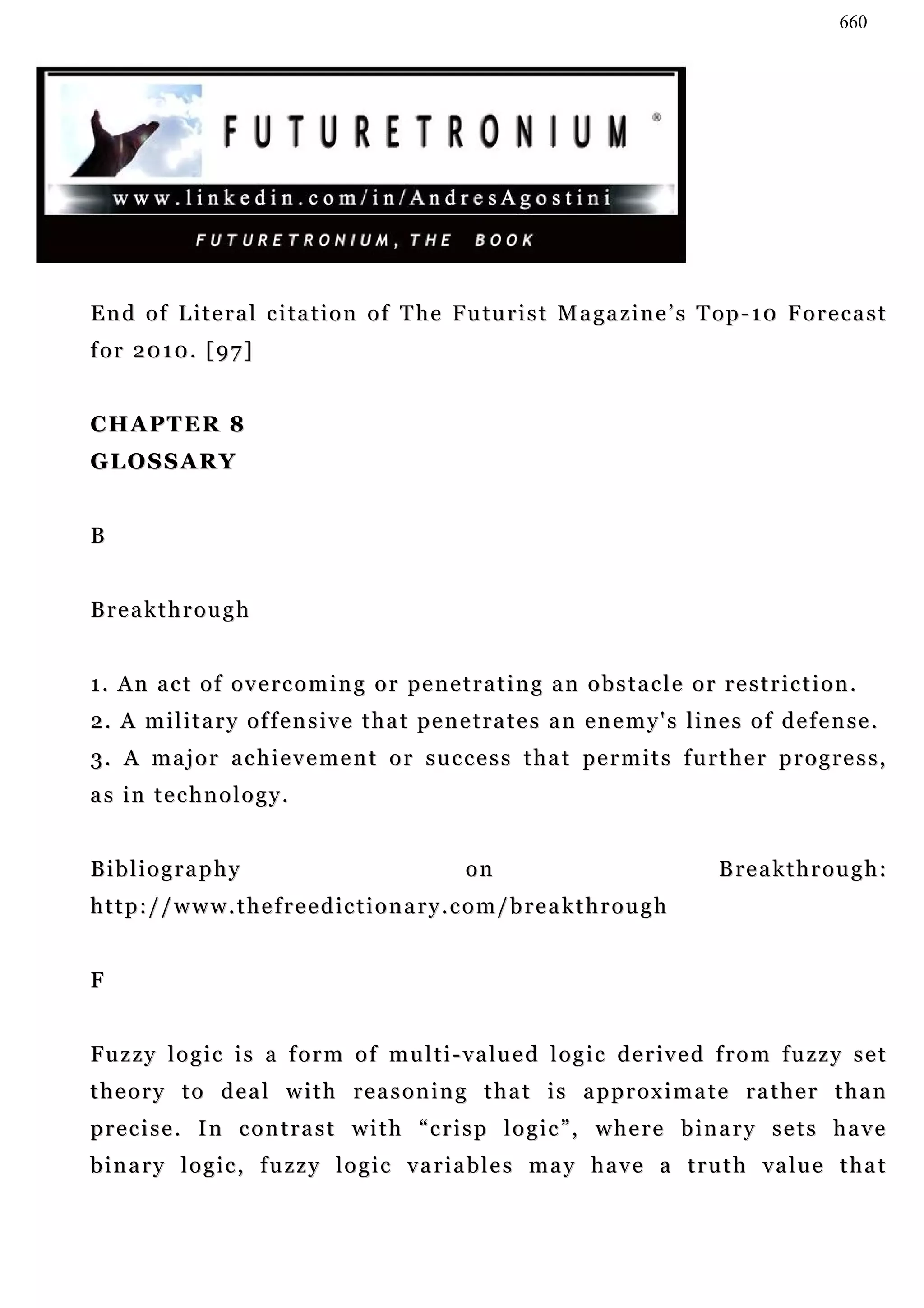 660




End of Literal citation of The Futurist Magazine’s Top-10 Forecast
for 2010. [97]


CHAPTER 8
GLOSSARY


B


B re a k t h r o u g h


1 . A n a c t o f o v e rc o m i n g o r pe n e t r a t i n g a n o b s t a c l e o r r e s t r i c t i o n .
2. A military offensive that penetrates an enemy's lines of defense.
3 . A m a j o r a c h i e v e m e n t o r s u c c e s s t h a t pe r m i t s f u r t h e r p r o g r e s s ,
as in technology.


Bibliography                                         on                                  B re a k t h r o u g h :
http://www.thefreedictionary.com/breakthrough


F


F u z z y l o g i c i s a f o r m o f m u l t i - v a lu e d l o g i c d e r iv e d f r o m f u z z y s e t
theory to deal with reasoning that is approximate rather than
precise. In contrast with “crisp logic”, where binary sets have
binary logic, fuzzy logic variables may have a truth value that
 