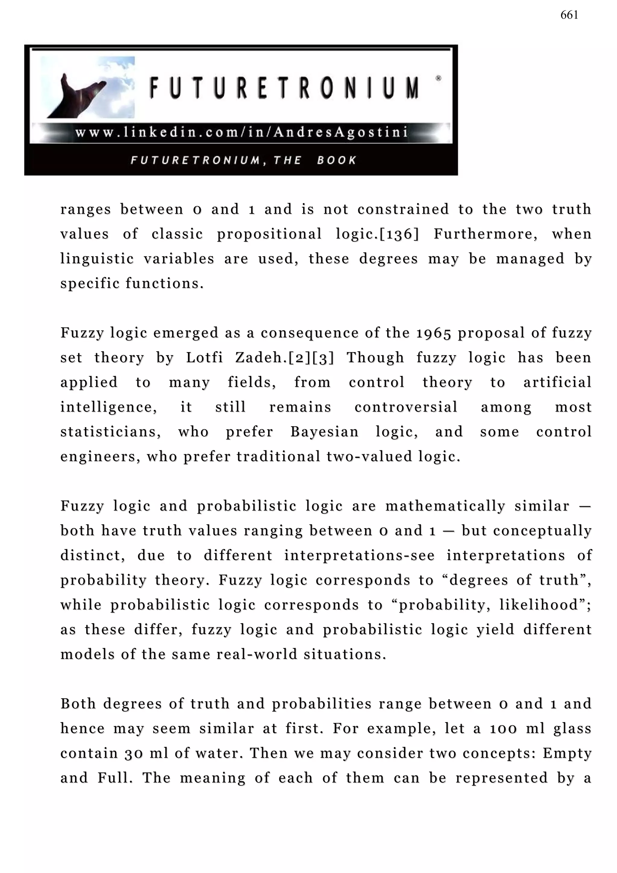 661




ranges between 0 and 1 and is not constrained to the two truth
v a lu e s o f c la s s i c p r o p o s i t i o n a l l o g i c . [ 1 3 6 ] Fu r t h e r m o r e , w h e n
l i n gu i s t i c v a r i a b l e s a r e u s e d , t h e s e d e g r e e s m a y b e m a n a g e d b y
specific functions.


Fuzzy logic emerged as a consequence of the 1965 proposal of fuzzy
s e t t h e o r y b y L o t f i Z a d e h . [ 2 ] [ 3] T h o u g h f u z z y l o g i c h a s b e e n
applied          to     many         fields,        from         control         theory          to     a r t if i c i a l
intelligence,              it      still       remains            controversial                among            most
statisticians,            who        prefer        B a ye s i a n      logic,       and       some         control
engineers, who prefer traditional two-valued logic.


F u z z y l o g i c a n d p r o b a b i l i s t i c l o g i c a re m a t h e m a t i c a l l y s i m i l a r —
b o t h h a v e t r u t h v a lu e s r a n g i n g b e t w e e n 0 a n d 1 — b u t c o n c e p t u a l l y
distinct, due to different interpretations-see interpretations of
probability theory. Fuzzy logic corresponds to “degrees of truth”,
w h i l e p r o b a b i l i s t i c l o g i c c o r r e s p o n d s t o “ p r o b a b i l i t y , l i ke l i h o o d ” ;
as these differ, fuzzy logic and probabilistic logic yield different
models of the same real-world situations.


Both degrees of truth and probabilities range between 0 and 1 and
h e n c e m a y s e e m s i m i l a r a t f i r s t . F o r e x a m p l e , le t a 1 0 0 m l g l a s s
c o n t a i n 3 0 m l o f w a t e r . T he n w e m a y c o n s i d e r t w o c o n c e p t s : E m p t y
and Full. The meaning of each of them can be represented by a
 