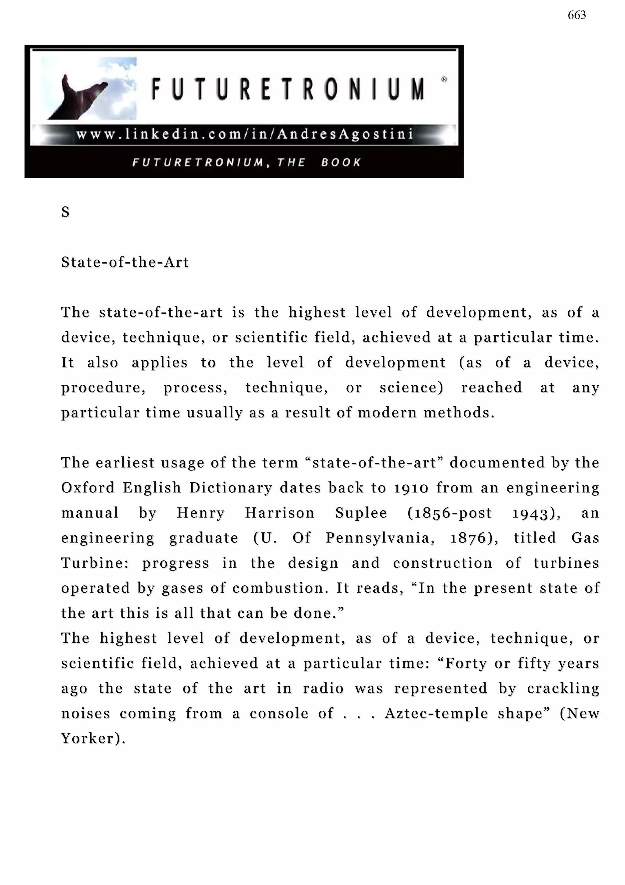 663




S


S ta t e - o f - t h e - A r t


The state-of-the-art is the highest level of development, as of a
d e v i c e , t e c h n i q u e , o r s c i e n t i f ic f ie l d , a c h i e v e d a t a p a r t i c u l a r t i m e .
It also applies to the level of development (as of a device,
procedure,              process,        technique,            or      science)          reached          at      any
pa r t i c u l a r t i m e u su a l l y a s a r e s u l t o f m o d e r n m e t h o d s .


The earliest usage of the term “state-of-the-art” documented by the
Oxford English Dictionary dates back to 1910 from an engineering
manual            by       Henry        Harrison            Suplee          (1856-post             1943),          an
engineering              graduate         ( U.     Of     P e n n s y l v a n ia ,    1876),        titled      Gas
Turbine: progress in the design and construction of turbines
operated by gases of combustion. It reads, “In the present state of
the art this is all that can be done.”
The highest level of development, as of a device, technique, or
s c i e n t i f i c f i e l d , a c h i e v e d a t a pa r t i c u l a r t i m e : “ F o r t y o r f if t y y e a r s
a g o t h e s t a t e o f t h e a r t i n r a d i o w a s r e p r e s e n t e d b y c ra c k l i n g
noises coming from a console of . . . Aztec-temple shape” (New
Yorker).
 
