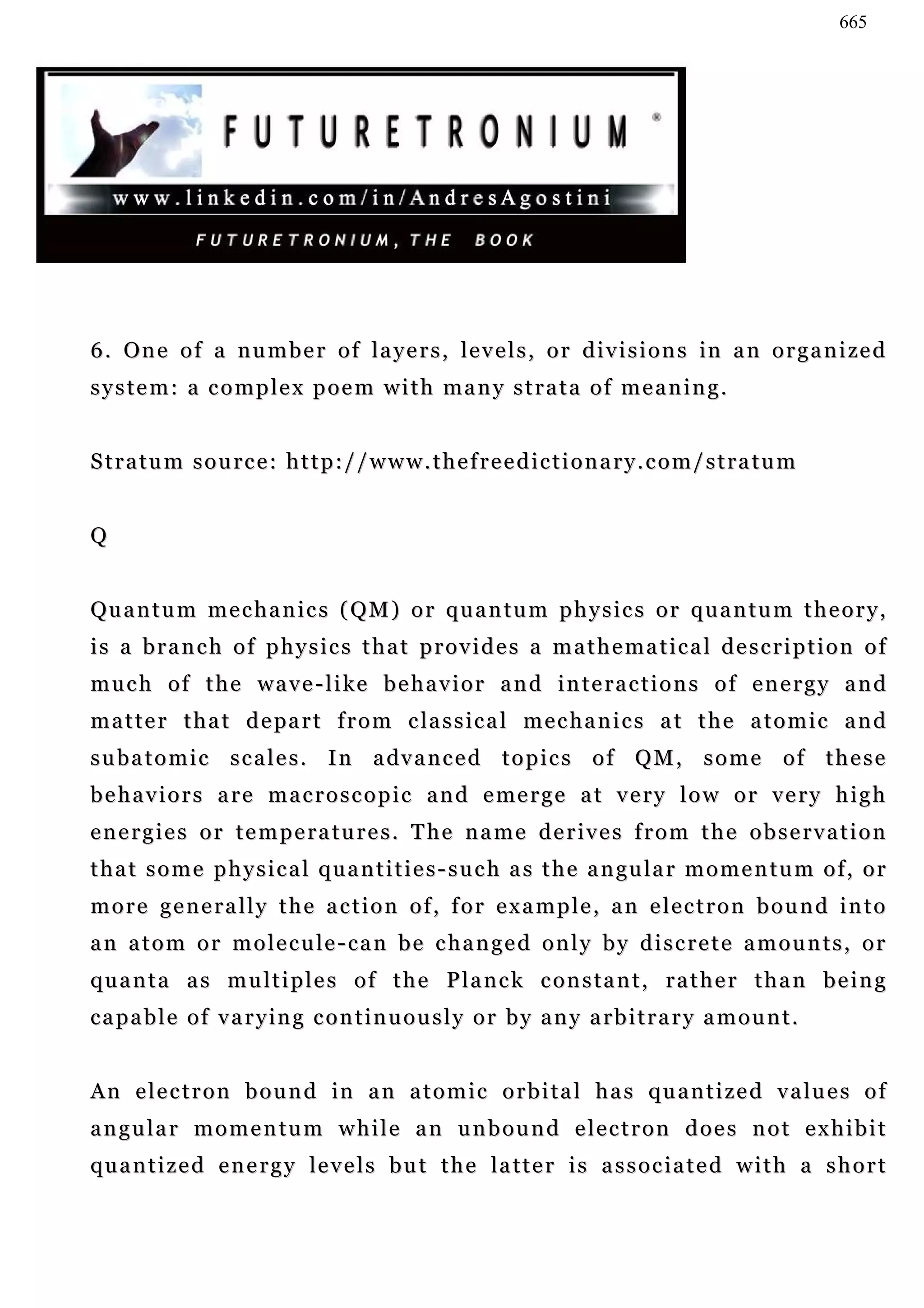 665




6 . On e o f a n u m b e r o f l a y e r s , l e v e l s , o r d i v i s i o n s in a n o r g a n i z e d
s y s t e m : a c o m p l e x p o e m w i t h ma n y s t r a t a o f m e a n i n g .


S t r a tu m s o u r c e : h t t p : / / w w w . t h e f r e e d i c t i o n a r y . c o m / s t r a t u m


Q


Qu a n t u m m e c h a n i c s ( QM ) o r q u a n t u m p h y s i c s o r q u a n t u m t h e o r y ,
is a branch of physics that provides a mathematical description of
much of the wave-like behavior and interactions of energy and
m a t t e r t h a t d e pa r t f r o m c la s s i c a l m e c h a n i c s a t t h e a t o m i c a n d
s u b a t o m i c s c a l e s . I n a dv a n c e d t o p i c s o f Q M , s o m e o f t h e s e
b e h a v i o r s a r e m a c r o s c o p i c a n d e me r g e a t v e ry l o w o r v e r y h i g h
energies or temperatures. The name derives from the observation
t h a t s o m e p h y s i c a l q u a n t i t i e s - s u c h a s t h e a n gu l a r m o m e n t u m o f , o r
more generally the action of, for example, an electron bound into
a n a t o m o r m o l e c u le - c a n b e c h a n g e d o n l y b y d i s c r e t e a m o u n t s , o r
quanta as multiples of the Planck constant, rather than being
capable of varying continuously or by any arbitrary amount.


An electron bound in an atomic orbital has quantized values of
angular momentum while an unbound electron does not exhibit
q u a n t i z e d e n e r g y le v e l s b u t t h e la t t e r i s a s s o c i a t e d w i t h a s h o r t
 
