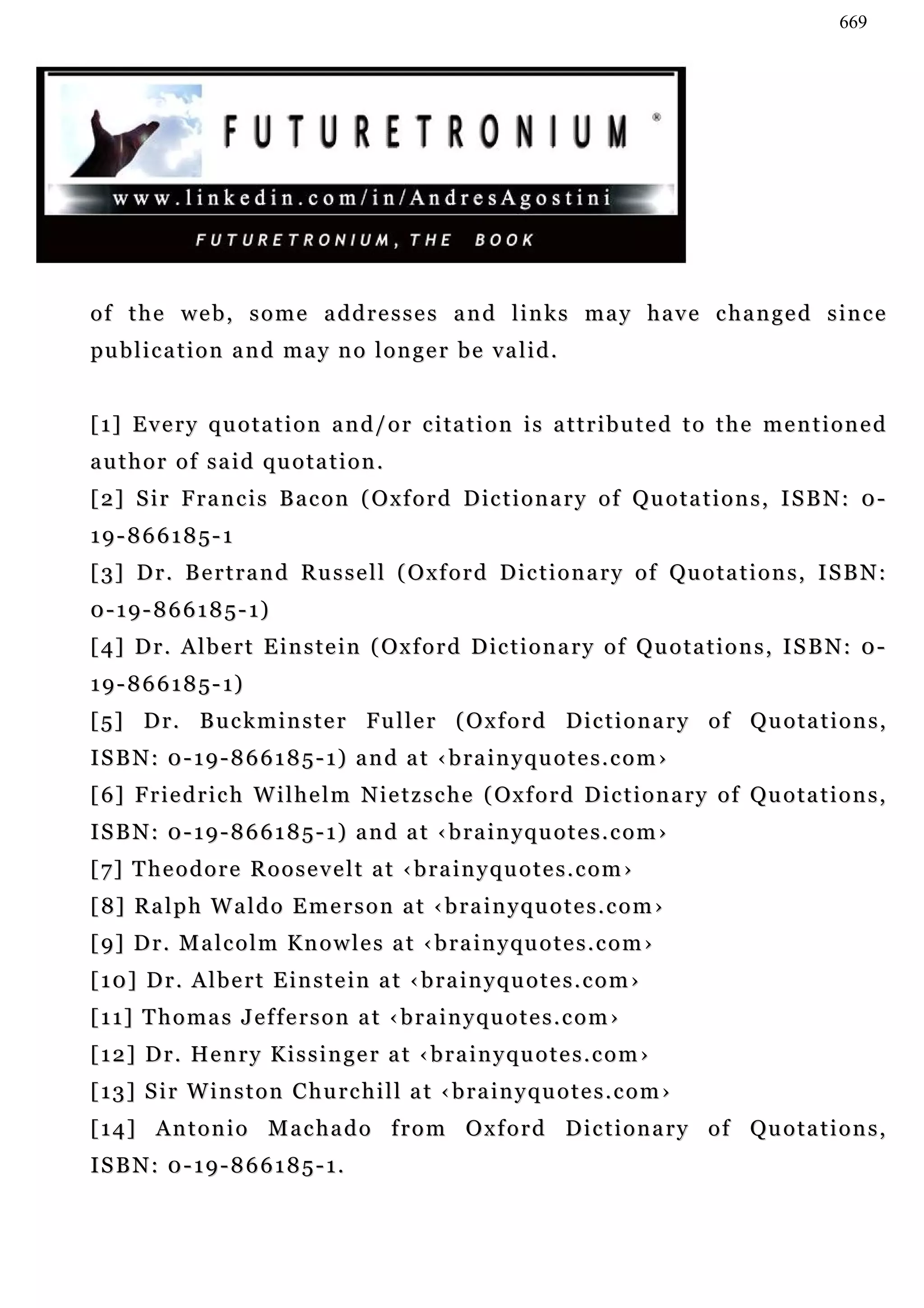 669




of the web, some addresses and links may have changed since
pu b l i c a t i o n a n d m a y n o l o n g e r b e v a l i d .


[ 1 ] E v e r y q u o t a t i o n a n d / o r c i ta t i o n i s a t t r i b u t e d t o t h e m e n t i o n e d
author of said quotation.
[ 2 ] S i r F r a n c i s B a c o n ( O x f o r d D ic t i o n a r y o f Q u o t a t i o n s , I S B N : 0 -
19-866185-1
[ 3] D r . B e r t r a n d R u s s e l l ( O x f o r d D i c t i o n a r y o f Qu o t a t i o n s , I S B N :
0 - 1 9 - 8 6 6 1 8 5 - 1)
[ 4 ] D r . A l b e r t E i n s t e i n ( Ox f o r d D ic t i o n a r y o f Q u o t a t i o n s , I S B N : 0 -
1 9 - 8 6 6 1 8 5 - 1)
[ 5 ] D r. B u c k m i n s t e r F u l l e r ( O x f o r d Di c t i o n a r y o f Q u o t a t i o n s ,
ISBN: 0-19-866185-1) and at ‹brainyquotes.com›
[ 6] F r i e d r i c h W i l h e l m N i e t z s c h e ( Ox f o r d D i c t i o n a r y o f Qu o t a t i o n s ,
ISBN: 0-19-866185-1) and at ‹brainyquotes.com›
[ 7] T h e o d o r e R o o s e v e l t a t ‹ b r a i n y q u o t e s . c o m ›
[ 8] R a l p h W a l d o E m e r s o n a t ‹ b r a i n y q u o t e s . c o m ›
[ 9] D r . M a l c o l m K n o w l e s a t ‹ b r a i n y qu o t e s . c o m ›
[10] Dr. Albert Einstein at ‹brainyquotes.com›
[11] Thomas Jefferson at ‹brainyquotes.com›
[ 1 2 ] D r . He n r y K i s s i n g e r a t ‹ b r a i n y q u o t e s . c o m ›
[13] Sir Winston Churchill at ‹brainyquotes.com›
[ 1 4 ] A n t o n i o M a c h a d o f r o m O x f o r d D i c t i o n a r y o f Qu o t a t i o n s ,
ISBN: 0-19-866185-1.
 