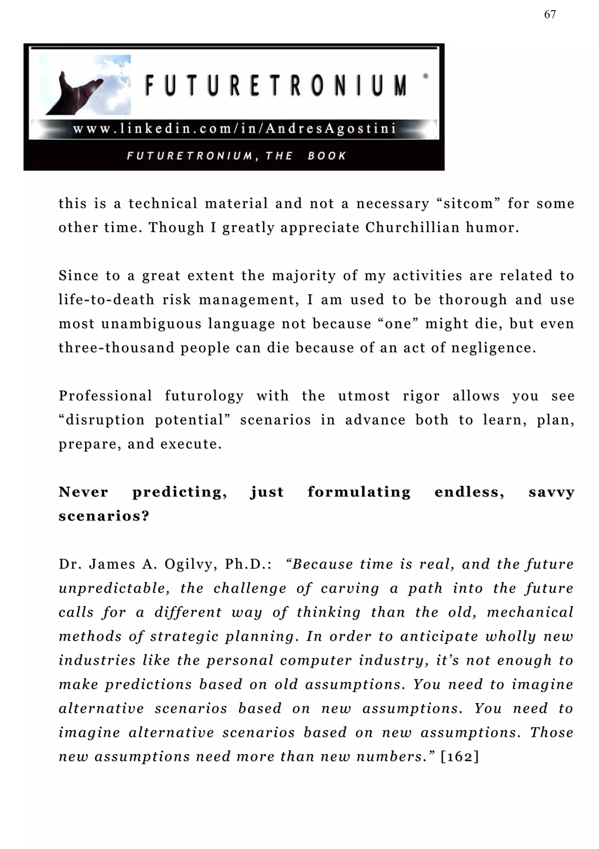 67




this is a technical material and not a necessary “sitcom” for some
o t h e r t i m e . T h o u g h I g r e a t l y a p p r e c ia t e C h u r c h i l l i a n h u m o r .


S i n c e t o a g r e a t e x te n t t h e m a j o r i t y o f m y a c t iv i t i e s a r e r e l a t e d t o
life-to-death risk management, I am used to be thorough and use
most unambiguous language not because “one” might die, but even
three-thousand people can die because of an act of negligence.


P r o f e s s i o n a l f u tu r o l o g y w i t h t h e u t m o s t r i g o r a l l o w s y o u s e e
“disruption potential” scenarios in advance both to learn, plan,
p r e pa r e , a n d e x e c u t e .


Never           predicting,               just         f o r mu l a t i n g        en d l e s s ,        savvy
scenarios?


D r . J a m e s A . O g i l v y , P h . D . : “ B ec a u s e t i m e i s r e a l , a n d t h e f u t u r e
u n p r e d i c t ab l e , t h e c h a l l e n g e o f c a r v i n g a p a t h i n t o t h e fu t u r e
c a l l s f o r a d i f f e r en t w a y o f t h i n k i n g t h an t h e o l d , m e c h an i c a l
m et h o d s o f s t r a t e g i c p l a n n i n g . I n o r d e r t o a n t i c i p a t e w h o l l y n e w
i n d u s t r i e s l i k e t h e p er s o n a l c o m pu t er i n d u st r y , i t ’ s n o t e n o u g h t o
m a k e p r ed i c t i on s b a s ed on o ld a s s u m pt i o n s . Y o u n e ed t o i m a g i n e
a l t e r n at i v e s c e n ar i o s b a s e d o n n e w a s s u m p t i o n s . Y ou n e ed t o
i m a g i n e a l t e r n a t i v e s c e n ar i o s b a s e d on n e w a s s u m p t i o n s . T h o s e
n e w a s s u m p t i o n s n e e d m o r e t h an n e w n u m b e r s . ” [ 1 6 2 ]
 