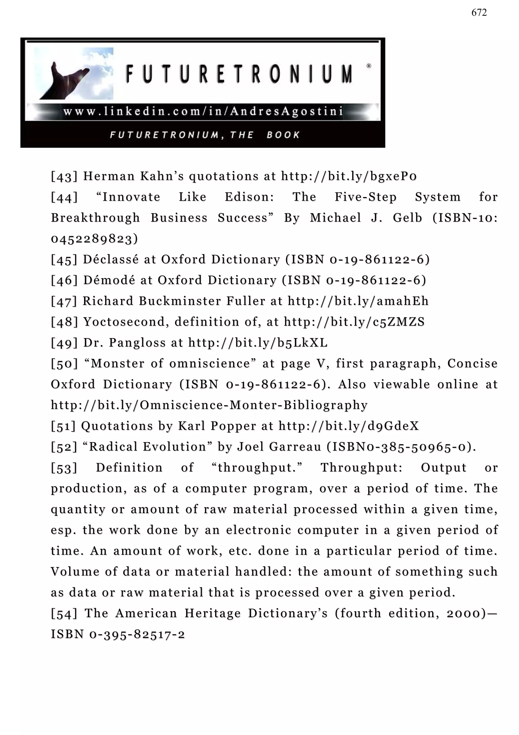 672




[43] Herman Kahn’s quotations at http://bit.ly/bgxeP0
[44]       “Innovate             Like        Edison:          T he       F iv e - S t e p     System           for
B re a k t h r o u g h B u s i n e s s S u c c e s s ” B y M i c h a e l J . G e l b ( I S B N - 1 0 :
0452289823)
[ 4 5 ] D é c la s s é a t O x f o r d D ic t i o n a r y ( I S B N 0 - 1 9 - 8 6 1 1 2 2 - 6 )
[ 4 6 ] D é m o d é a t O x f o r d D i c t i o n a r y ( I S B N 0 - 1 9 - 8 6 1 1 2 2 - 6)
[ 4 7 ] R i c h a r d B u c k m i n s t e r Fu l l e r a t h t t p : / / b i t . l y / a m a h E h
[48] Yoctosecond, definition of, at http://bit.ly/c5ZMZS
[49] Dr. Pangloss at http://bit.ly/b5LkXL
[50] “Monster of omniscience” at page V, first paragraph, Concise
Oxford Dictionary (ISBN 0-19-861122-6). Also viewable online at
http://bit.ly/Omniscience-Monter-Bibliography
[ 5 1 ] Qu o t a t i o n s b y Ka r l P o p p e r a t h t t p : / / b i t . l y / d 9 G d e X
[ 5 2 ] “ R a d i c a l E v o l u t i o n ” b y J o e l G a r r e a u ( I S B N 0 - 3 8 5 - 5 0 9 6 5 - 0) .
[53]       Definition            of      “throughput.”               Throughput:                Output         or
production, as of a computer program, over a period of time. The
quantity or amount of raw material processed within a given time,
e s p . t h e w o r k d o n e b y a n e le c t r o n i c c o m pu t e r i n a g i v e n p e r i o d o f
time. An amount of work, etc. done in a particular period of time.
Volume of data or material handled: the amount of something such
as data or raw material that is processed over a given period.
[ 5 4 ] T he A m e r i c a n H e r i t a g e D ic t i o n a r y ’ s ( f o u r t h e d i t i o n , 2 0 0 0) —
ISBN 0-395-82517-2
 