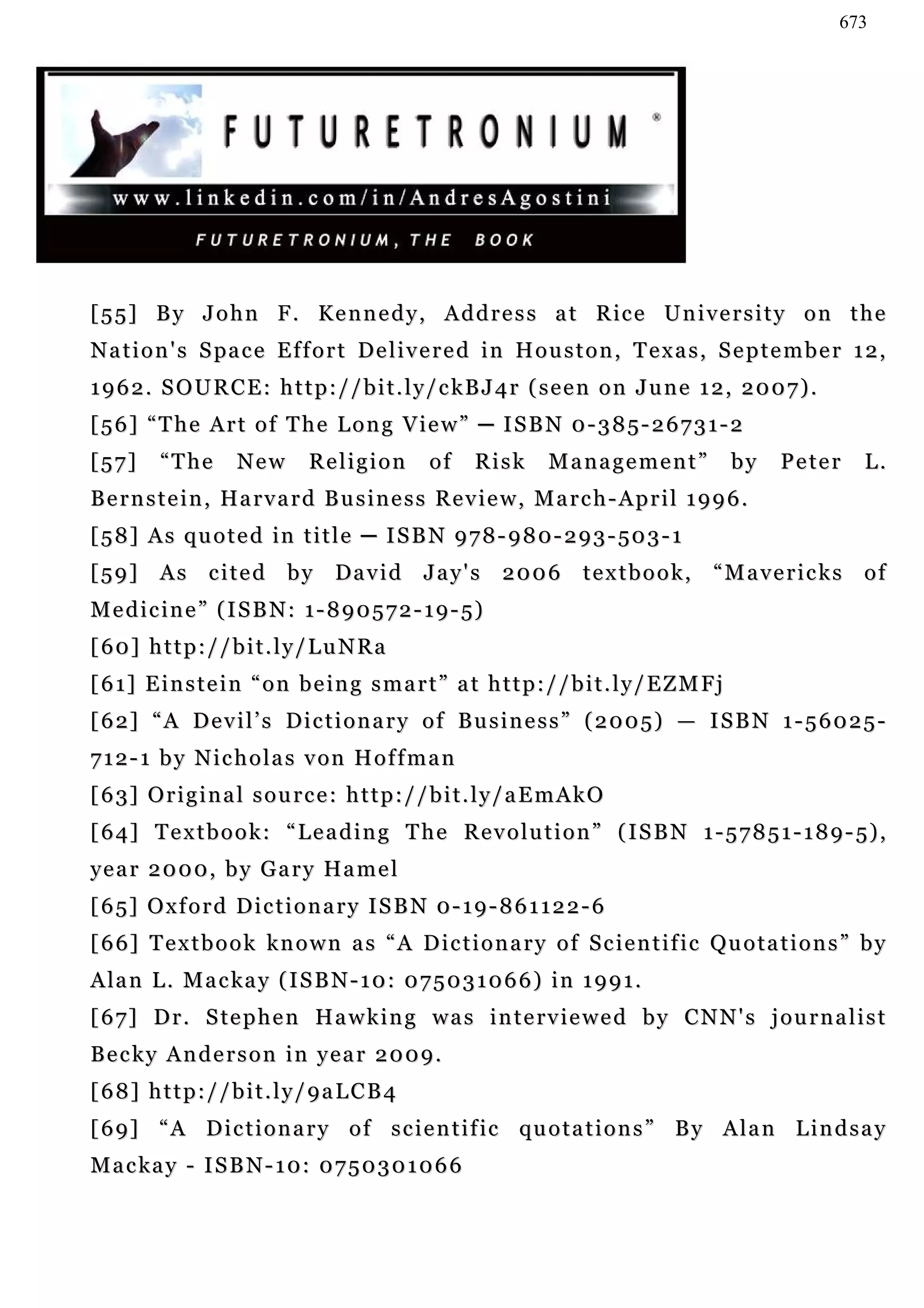 673




[ 5 5 ] B y J o h n F . K e n n e d y , A d d r e s s a t R ic e U n i v e r s i t y o n t h e
N a t i o n ' s S pa c e E f f o r t D e l i v e r e d i n H o u s t o n , T e x a s , S e p t e m b e r 1 2 ,
1 9 6 2 . S O U R C E : h t t p : / / b i t . l y / c kB J 4 r ( s e e n o n J u n e 1 2 , 2 0 0 7 ) .
[56] “The Art of The Long View” ─ ISBN 0-385-26731-2
[57]      “The       New        Religion          of    Risk       Management”                 by   Peter   L.
B e r n s t e i n , Ha r v a r d B u s i n e s s R e v i e w , M a r c h - A p r i l 1 9 9 6 .
[ 5 8 ] A s q u o t e d i n t i t l e ─ I S B N 9 7 8 - 9 8 0 - 2 9 3 - 50 3 - 1
[59] As cited by David Jay's 2006 textbook,                                               “Mavericks of
M e d i c i n e ” ( I S B N : 1 - 8 9 0 5 7 2 - 1 9 - 5)
[ 60 ] h t t p : / / b i t . l y / L u N R a
[ 6 1] E i n s t e i n “ o n b e i n g s m a r t ” a t h t t p : / / b i t . l y / E Z M F j
[ 6 2] “ A D e v i l ’ s D i c t i o n a r y o f B u s i n e s s ” ( 2 0 0 5 ) — I S B N 1 - 5 6 0 2 5 -
7 1 2 - 1 b y N i c h o l a s v on H o f f m a n
[ 6 3] O r i g i n a l s o u r c e : h t t p : / / b i t . l y / a E m A k O
[ 6 4] T e x t b o o k : “ L e a d i n g T h e R e v o l u t i o n ” ( I S B N 1 - 5 7 8 5 1 - 1 8 9 - 5) ,
y e a r 2 0 0 0 , b y G a r y Ha m e l
[65] Oxford Dictionary ISBN 0-19-861122-6
[ 6 6] T e x t b o o k k n o w n a s “ A D i c t i o n a r y o f S c i e n t i f i c Q u o t a t i o n s ” b y
A la n L . M a c k a y ( I S B N - 1 0 : 0 7 5 0 3 1 0 6 6 ) i n 1 9 9 1 .
[ 6 7] D r . S te p h e n H a w k i n g w a s i n t e rv i e w e d b y C N N ' s j o u r n a l i s t
Becky Anderson in year 2009.
[68] http://bit.ly/9aLCB4
[ 6 9] “ A D i c t i o n a r y o f s c i e n t i f ic qu o t a t i o n s ” B y A l a n L i n d s a y
Mackay - ISBN-10: 0750301066
 